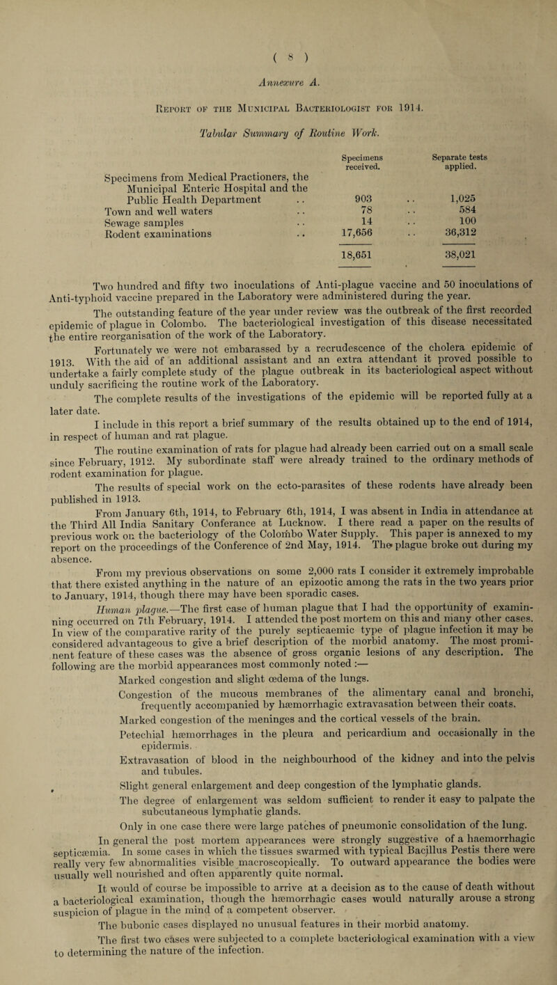 Annexure A. Report of the Municipal Bacteriologist for 1914. Tabular Summary of Routine Work. Specimens Separate tests Specimens from Medical Practioners, the Municipal Enteric Hospital and the received. applied. Public Health Department 903 1,025 Town and well waters 78 584 Sewage samples 14 100 Rodent examinations 17,656 . . 36,312 18,651 38,021 Two hundred and fifty two inoculations of Anti-plague vaccine and 50 inoculations of Anti-typhoid vaccine prepared in the Laboratory were administered during the year. The outstanding feature of the year under review was the outbreak of the first recorded epidemic of plague in Colombo. The bacteriological investigation of this disease necessitated the entire reorganisation of the work of the Laboratory. Fortunately we were not embarassed by a recrudescence of the cholera epidemic of 1913. With the aid of an additional assistant and an extra attendant it proved possible to undertake a fairly complete study of the plague outbreak in its bacteriological aspect without unduly sacrificing the routine work of the Laboratory. The complete results of the investigations of the epidemic will be reported fully at a later date. I include in this report a brief summary of the results obtained up to the end of 1914, in respect of human and rat plague. The routine examination of rats for plague had already been carried out on a small scale since February, 1912. My subordinate staff were already trained to the ordinary methods of rodent examination for plague. The results of special work on the ecto-parasites of these rodents have already been published in 1913. From January 6th, 1914, to February 6th, 1914, I was absent in India in attendance at the Third All India Sanitary Conferance at Lucknow. I there read a paper on the results of previous work on the bacteriology of the Colombo Water Supply. This paper is annexed to my report on the proceedings of the Conference of 2nd May, 1914. The* plague broke out during my absence. From my previous observations on some 2,000 rats I consider it extremely improbable that there existed anything in the nature of an epizootic among the rats in the two years prior to January, 1914, though there may have been sporadic cases. Human plague.—The first case of human plague that I had the opportunity of examin¬ ning occurred on 7th February, 1914. I attended the post mortem on this and many other cases. In view of the comparative rarity of the purely septicaemic type of plague infection it may be considered advantageous to give a brief description of the morbid anatomy. The most promi¬ nent feature of these cases was the absence of gross organic lesions of any description. Ihe following are the morbid appearances most commonly noted :— Marked congestion and slight oedema of the lungs. Congestion of the mucous membranes of the alimentary canal and bronchi, frequently accompanied by haemorrhagic extravasation between their coats. Marked congestion of the meninges and the cortical vessels of the brain. Petechial haemorrhages in the pleura and pericardium and occasionally in the epidermis. ■ Extravasation of blood in the neighbourhood of the kidney and into the pelvis and tubules. Slight general enlargement and deep congestion of the lymphatic glands. The degree of enlargement was seldom sufficient to render it easy to palpate the subcutaneous lymphatic glands. Only in one case there were large patches of pneumonic consolidation of the lung. In general the post mortem appearances were strongly suggestive of a haemorrhagic septicaemia. In some cases in which the tissues swarmed with typical Bacillus Pestis there were really very few abnormalities visible macroscopically. To outward appearance the bodies were usually well nourished and often apparently quite normal. It would of course be impossible to arrive at a decision as to the cause of death without a bacteriological examination, though the hannorrhagic cases would naturally arouse a strong suspicion of plague in the mind of a competent observer. The bubonic cases displayed no unusual features in their morbid anatomy. The first two cases were subjected to a complete bacteriological examination witli a view to determining the nature of the infection.