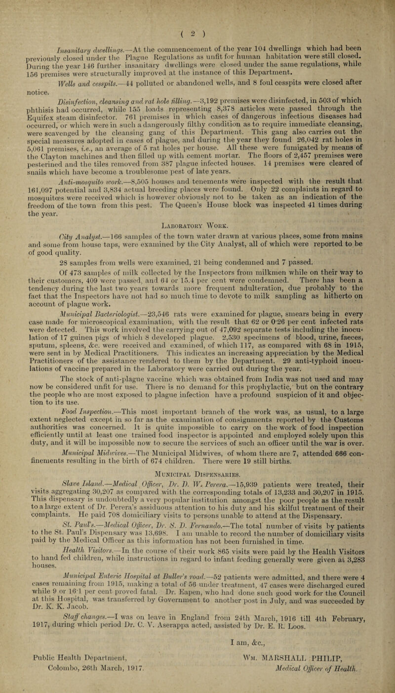 Insanitary dwellings— At the commencement of the year 104 dwellings which had been previously closed under the Plague Regulations as unfit for human habitation were still closed. During the year 146 further insanitary dwellings were closed under the same regulations, while 156 premises were structurally improved at the instance of this Department. Wells and cesspits— 44 polluted or abandoned wells, and 8 foul cesspits were closed after notice. Disinfection, cleansing andrat hole filling.— 3,192 premises were disinfected, in 503 of which phthisis had occurred, while 155 loads representing 8,378 articles were passed through the Equifex steam disinfector. 761 premises in which cases of dangerous infectious diseases had occurred, or which were in such a dangerously filthy condition as to require immediate cleansing, were scavenged by the cleansing gang of this Department. This gang also carries out the special measures adopted in cases of plague, and during the year they found 26,042 rat holes in 5,061 premises, i.e., an average of 5 rat holes per house. All these were fumigated by means of the Clayton machines and then filled up with cement mortar. The floors of 2,457 premises were pesterined and the tiles removed from 387 plague infected houses. 14 premises were cleared of snails which have become a troublesome pest of late years. Anti-mosquito work.—8,505 houses and tenements were inspected with the result that 161,097 potential and 3,834 actual breeding places were found. Only 22 complaints in regard to mosquitoes were received which is however obviously not to be taken as an indication of the freedom of the town from this pest. The Queen’s House block was inspected 41 times during the year. Laboratory Work. City Analyst.—166 samples of the town water drawn at various places, some from mains and some from house taps, were examined by the City Analyst, all of which were reported to be of good quality. 28 samples from wells were examined, 21 being condemned and 7 passed. Of 473 samples of milk collected by the Inspectors from milkmen while on their way to their customers, 409 were passed, and 64 or 15.4 per cent were condemned. There has been a tendency during the last two years towards more frequent adulteration, due probably to the fact that the Inspectors have not had so much time to devote to milk sampling as hitherto on account of plague work. Municipal Bacteriologist.—23,546 rats were examined for plague, smears being in every case made for microscopical examination, with the result that 62 or 0'26 per cent infected rats were detected. This work involved the carrying out of 47,092 separate tests including the inocu¬ lation of 17 guinea pigs of which 8 developed plague. 2,530 specimens of blood, urine, faeces, sputum, spleens, &c. were received and examined, of which 117, as compared with 68 in 1915, were sent in by Medical Practitioners. This indicates an increasing appreciation by the Medical Practitioners of the assistance rendered to them by the Department. 29 anti-typlioid inocu¬ lations of vaccine prepared in the Laboratory were carried out during the year. The stock of anti-plague vaccine which was obtained from India was not used and may now be considered unfit for use. There is no demand for this prophylactic,' but on the contrary the people who are most exposed to plague infection have a profound suspicion of it and objec¬ tion to its use. Food Inspection.—This most important branch of the work was, as usual, to a large extent neglected except in so far as the examination of consignments reported by the Customs authorities was concerned. It is quite impossible to carry on the work of food inspection efficiently until at least one trained food inspector is appointed and employed solely upon this duty, and it will be impossible now to secure the services of such an officer until the war is over. Municipal Midwives.—The Municipal Midwives, of whom there are 7, attended 666 con¬ finements resulting in the birth of 674 children. There were 19 still births. Municipal Dispensaries. Slave Island.—Medical Officer, Dr. D. W* Perera.—15,939 patients were treated, their visits aggregating 30,207 as compared with the corresponding totals of 13,233 and 30,207 in 1915. Phis dispensary is undoubtedly a very popular institution amongst the poor people as the result to a large extent of Dr. Perera’s assiduous attention to his duty and his skilful treatment of their complaints. He paid 708 domiciliary visits to persons unable to attend at the Dispensary. St. Paul's..—Medical Officer, Dr. !S. D. Fernando.—The total number of visits by patients to the St. Paul s Dispensary was 13,698. I am unable to record the number of domiciliary visits paid by the Medical Officer as this information has not been furnished in time. Health Visitors.—In the course of their work 865 visits were paid by the Health Visitors to hand fed children, while instructions in regard to infant feeding generally were given ar 3,283 houses. Municipal Fnteric Hospital at Buller's road.—52 patients were admitted, and there were 4 cases remaining from 1915, making a total of 56 under treatment, 47 cases were discharged cured while 9 or 16T per cent proved fatal. Dr. Eapen, who had done such good work for the Council at this Hospital, was transferred by Government to another post in July, and was succeeded by Dr. K. K. Jacob. J Staff) changes. I was on leave in England from 24tli March, 1916 till 4tli February, 1917, during which period Dr. C. V. Aserappa acted, assisted by Dr. E. R. Loos. I am, &c., Public Health Department, Wm. MARSHALL PHILIP, Colombo, 26th March, 1917. Medical Officer of Health.