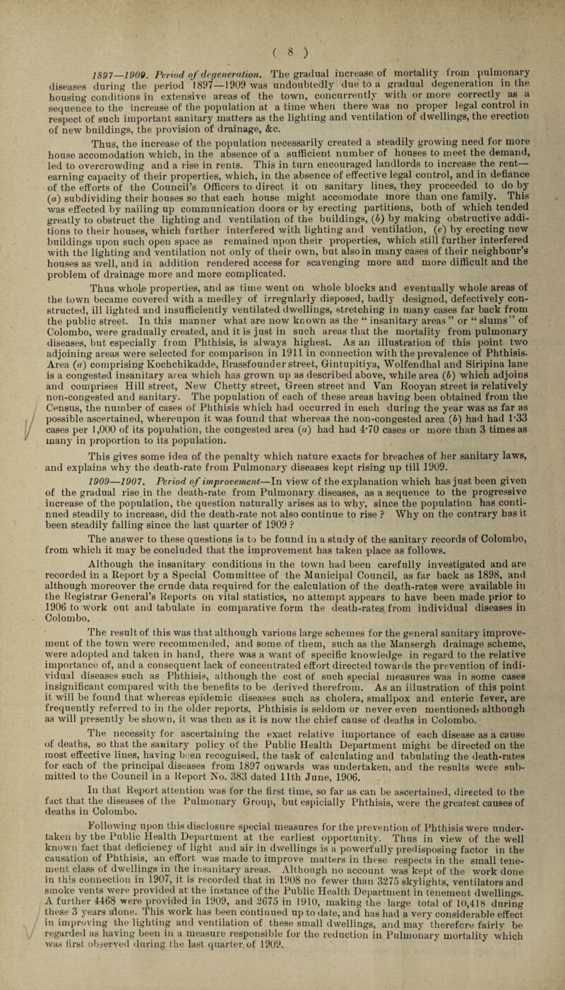 1897—1909. Period of degeneration. The gradual increase of mortality from pulmonary diseases during tlie period 1897—1909 was undoubtedly due to a gradual degeneration in the housing conditions in extensive areas of the town, concurrently with or more correctly as a sequence to the increase of the population at a time when there was no proper legal control in respect of such important sanitary matters as the lighting and ventilation of dwellings, the erection of new buildings, the provision of drainage, &c. Thus, the increase of the population necessarily created a steadily growing need for more house accomodation which, in the absence of a sufficient number of houses to meet the demand, led to overcrowding and a rise in rents. This in turn encouraged landlords to increase the rent— earning capacity of their properties, which, in the absence of effective legal control, and in defiance of the efforts of the Council’s Officers to direct it on sanitary lines, they proceeded to do by (a) subdividing their houses so that each house might accomodate more than one family. This was effected by nailing up communication doors or by erecting partitions, both of which tended greatly to obstruct the lighting and ventilation of the buildings, (b) by making obstructive addi¬ tions to their houses, which further interfered with lighting and ventilation, (e) by erecting new buildings upon such open space as remained upon their properties, which still further interfered with the lighting and ventilation not only of their own, but also in many cases of their neighbour’s houses as well, and in addition rendered access for scavenging more and more difficult and the problem of drainage more and more complicated. Thus whole properties, and as time went on whole blocks and eventually whole areas of the town became covered with a medley of irregularly disposed, badly designed, defectively con¬ structed, ill lighted and insufficiently ventilated dwellings, stretching in many cases far back from the public street. In this manner what are now known as the “ insanitary areas ” or “ slums” of Colombo, were gradually created, and it is just in such areas that the mortality from pulmonary diseases, but especially from Phthisis, is always highest. As an illustration of this point two adjoining areas were selected for comparison in 1911 in connection with the prevalence of Phthisis- Area (a) comprising Ivochchikadde, Brassfounder street, Gintupitiya, Wolfendhal and Siripina lane is a congested insanitary area which has grown up as described above, while area (b) which adjoins and comprises Hill street, New Clietty street, Green street and Van Rooyan street is relatively non-congested and sanitary. The population of each of these areas having been obtained from the Census, the number of cases of Phthisis which had occurred in each during the year was as far as possible ascertained, whereupon it was found that whereas the non-congested area (b) had had l-33 cases per 1,000 of its population, the congested area («) had had 4*70 cases or more than 3 times as many in proportion to its population. This gives some idea of the penalty which nature exacts for breaches of her sanitary laws, and explains why the death-rate from Pulmonary diseases kept rising up till 1909. 1909—1907. Period o f improvement—In view of the explanation which has just been given of the gradual rise in the death-rate from Pulmonary diseases, as a sequence to the progressive increase of the population, the question naturally arises as to why, since the population has conti¬ nued steadily to increase, did the death-rate not also continue to rise ? Why on the contrary has it been steadily falling since the last quarter of 1909 ? The answer to these questions is to be found in a study of the sanitary records of Colombo, from which it may be concluded that the improvement has taken place as follows. Although the insanitary conditions in the town had been carefully investigated and are recorded in a Report by a Special Committee of the Municipal Council, as far back as 1898, and although moreover the crude data required for the calculation of the death-rates were available in the Hegistrar General’s Reports on vital statistics, no attempt appears to have been made prior to 1906 to work out and tabulate in comparative form the death-rates from individual diseases in Colombo. The result of this was that although various large schemes for the general sanitary improve¬ ment of the town were recommended, and some of them, such as the Mansergh drainage scheme, were adopted and taken in hand, there was a want of specific knowledge in regard to the relative importance of, and a consequent lack of concentrated effort directed towards the prevention of indi¬ vidual diseases such as Phthisis, although the cost of such special measures was in some cases insignificant compared with the benefits to be derived therefrom. As an illustration of this point it will be found that whereas epidemic diseases such as cholera, smallpox and enteric fever, are frequently referred to in the older reports, Phthisis is seldom or never even mentioned? although as will presently be shown, it was then as it is now the chief cause of deaths in Colombo, The necessity for ascertaining the exact relative importance of each disease as a cause of deaths, so that the sanitary policy of the Public Health Department might be directed on the most effective lines, having been recognised, the task of calculating and tabulating the death-rates for each of the principal diseases from 1897 onwards was undertaken, and the results were sub¬ mitted to the Council in a Report No. 383 dated 11th June, 1906. In that Report attention was tor the first time, so far as can be ascertained, directed to the fact that the diseases of the Pulmonary Group, but espicially Phthisis, were the greatest causes of deaths in Colombo. Following upon this disclosure special measures for the prevention of Phthisis were under¬ taken by the Public Health Department at the earliest opportunity. Thus in view of the well known fact that deficiency of light and air in dwellings is a powerfully predisposing factor in the causation of Phthisis, an effort was made to improve matters in these respects in the small tene¬ ment class of dwellings in the insanitary areas. Although no account was kept of the work done in this connection in 1907, it is recorded that in 1908 no fewer than 3275 skylights, ventilators and smoke vents were provided at the instance of the Public Health Department in tenement dwellings. A further 4468 were provided in 1909, and 2675 in 1910, making the large total of 10,418 during these 3 years alone. This work has been continued up to date, and has had a very considerable effect in improving the lighting and ventilation of these small dwellings, and may therefore fairly be regarded as having been in a measure responsible for the reduction in Pulmonary mortality which was first observed during the last quarter, of 1909.