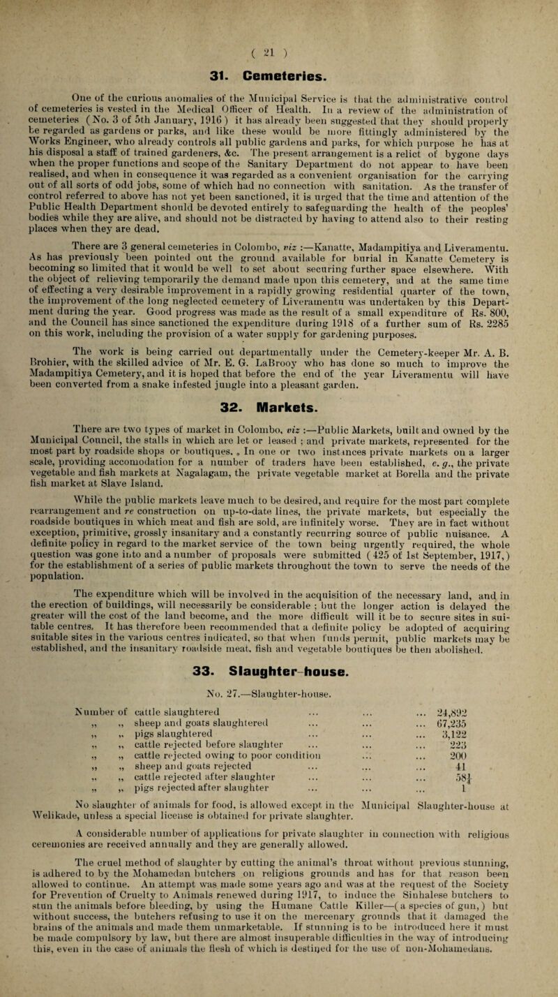 31. Cemeteries. One of the curious anomalies of the Municipal Service is that the administrative control of cemeteries is vested in the Medical Officer of Health. In a review of the administration of cemeteries (No. 3 of 5th January, 1916) it has already been suggested that they should properly be regarded as gardens or parks, and like these would be more fittingly administered by the Works Engineer, who already controls all public gardens and parks, for which purpose he has at his disposal a staff of trained gardeners, &c. The present arrangement is a relict of bygone days when the proper functions and scope of the Sanitary Department do not appear to have been realised, and when in consequence it was regarded as a convenient organisation for the carrying out of all sorts of odd jobs, some of which had no connection with sanitation. As the transfer of control referred to above has not yet been sanctioned, it is urged that the time and attention of the Public Health Department should be devoted entirely to safeguarding the health of the peoples’ bodies while they are alive, and should not be distracted by having to attend also to their resting places when they are dead. There are 3 general cemeteries in Colombo, viz :—Kanatte, Madanipitiya and Liveramentu. As has previously been pointed out the ground available for burial in Kanatte Cemetery is becoming so limited that it would be well to set about securing further space elsewhere. With the object of relieving temporarily the demand made upon this cemetery, and at the same time of effecting a very desirable improvement in a rapidly growing residential quarter of the town,, the improvement of the long neglected cemetery of Liveramentu was undertaken by this Depart¬ ment during the year. Good progress was made as the result of a small expenditure of Rs. 800, and the Council has since sanctioned the expenditure during 1918 of a further sum of Rs. 2285 on this work, including the provision of a water supply for gardening purposes. The work is being carried out departmentally under the Cemetery-keeper Mr. A. B. Brohier, with the skilled advice of Mr. E. G. LaBrooy who has done so much to improve the Madampitiya Cemetery, and it is hoped that before the end of the year Liveramentu will have been converted from a snake infested jungle into a pleasant garden. 32. Markets. There are two types of market in Colombo, viz :—Public Markets, built and owned by the Municipal Council, the stalls in which are let or leased ; and private markets, represented for the most part by roadside shops or boutiques. . In one or two instances private markets on a larger scale, providing accomodation for a number of traders have been established, e. g., the private vegetable and fish markets at Nagalagam, the private vegetable market at Borella and the private fish market at Slave Island. While the public markets leave much to be desired, and require for the most part complete rearrangement and re construction on up-to-date lines, the private markets, but especially the roadside boutiques in which meat and fish are sold, are infinitely worse. They are in fact without exception, primitive, grossly insanitary and a constantly recurring source of public nuisance. A definite policy in regard to the market service of the town being urgently required, the whole question was gone into and a number of proposals were submitted ( 425 of 1st September, 1917,) for the establishment of a series of public markets throughout the town to serve the needs of the population. The expenditure which will be involved in the acquisition of the necessary land, and in the erection of buildings, will necessarily be considerable ; but the longer action is delayed the greater will the cost of the land become, and the more difficult will it be to secure sites in sui¬ table centres. It has therefore been recommended that a definite policy be adopted of acquiring suitable sites in the various centres indicated, so that when funds permit, public markets may be established, and the insanitary roadside meat, fish and vegetable boutiques be then abolished. 33. Slaughter-house. No. 27.—Slaughter-house. Number of cattle slaughtered „ ,, sheep and goats slaughtered ,, „ pigs slaughtered „ „ cattle rejected before slaughter ,, „ cattle rejected owing to poor condition „ „ sheep and goats rejected „ „ cattle rejected after slaughter „ „ pigs rejected after slaughter 24,892 67,235 3,122 223 200 41 58|- 1 No slaughter of animals for food, is allowed except in the Municipal Slaughter-house at Welikade, unless a special license is obtained for private slaughter. A considerable number of applications for private slaughter in connection with religious ceremonies are received annually and they are generally allowed. The cruel method of slaughter by cutting the animal’s throat without previous stunning, is adhered to by the Mohamedan butchers on religions grounds and has for that reason been allowed to continue. An attempt was made some years ago and was at the request of the Society for Prevention of Cruelty to Animals renewed during 1917, to induce the Sinhalese butchers to stun the animals before bleeding, by using the Humane Cattle Killer—(a species of gun,) but without success, the butchers refusing to use it on the mercenary grounds that it damaged the brains of the animals and made them unmarketable. If stunning is to be introduced here it must be made compulsory by law, but there are almost insuperable difficulties in the way of introducing this, even in the case of animals the flesh of which is destined for the use of non-Mohamedans.