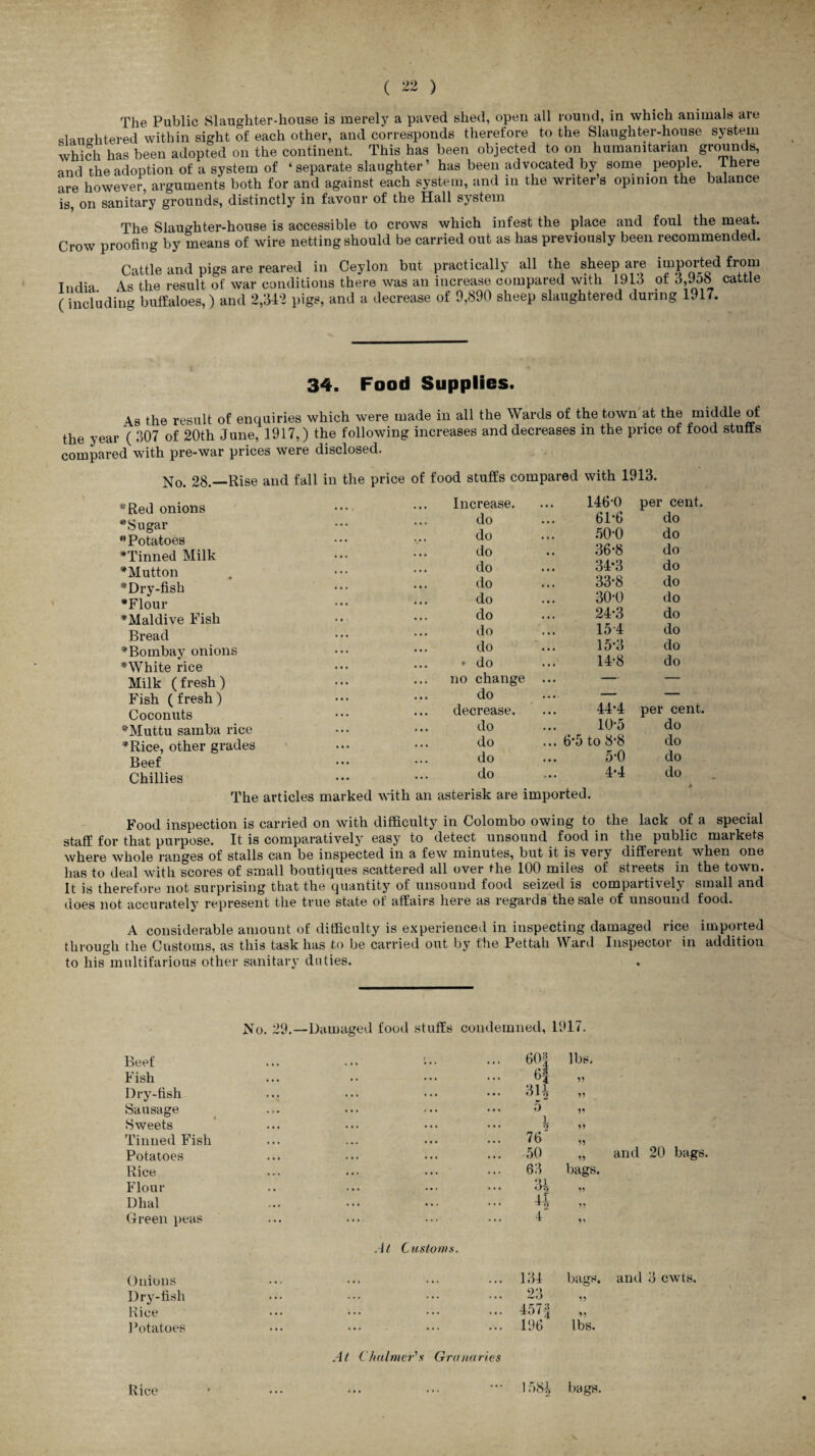 The Public Slaugliter-house is merely a paved shed, open all round, in which animals are slaughtered within sight of each other, and corresponds therefore to the Slaughter-house system which has been adopted on the continent. This has been objected to on humanitarian grounds, and the adoption of a system of ‘separate slaughter’ has been advocated by some people. There are however, arguments both for and against each system, and in the writers opinion the balance is, on sanitary grounds, distinctly in favour of the Hall system The Slaughter-house is accessible to crows which infest the place and foul the meat. Crow proofing by means of wire netting should be carried out as has previously been recommended. Cattle and pigs are reared in Ceylon but practically all the sheep are imported from Tndia. As the result of war conditions there was an increase compared with 191.3 of d,9oo cattle (including buffaloes,) and 2,342 pigs, and a decrease of 9,890 sheep slaughtered during 1917. 34. Food Supplies. \s the result of enquiries which were made in all the Wards of the town at the middle of the year ( 307 of 20th June, 1917,) the following increases and decreases in the price of food stuffs compared with pre-war prices were disclosed. No. 28.—Rise and fall in the price of food stuffs compared with 1913. * Red onions “Sugar “Potatoes “Tinned Milk “Mutton “Dry-fish “Flour “Maidive Fish Bread “Bombay onions “White rice Milk (fresh) Fish (fresh) Coconuts “Muttu samba rice “Rice, other grades Beef Chillies The articles marked with an Increase. 146-0 per cent. do 6P6 do do 50-0 do do 36-8 do do 34-3 do do 33*8 do do 30-0 do do 24*3 do do 154 do do 15*3 do » do 14-8 do no change ... — — do ... — — decrease. 44-4 per cent. do 10-5 do do ... 6*5 to 8-8 do do 5-0 do do 4-4 do asterisk are imported. Food inspection is carried on with difficulty in Colombo owing to the lack of a special staff for that purpose. It is comparatively easy to detect unsound food in the public markets where whole ranges of stalls can be inspected in a few minutes, but it is very different when one has to deal with scores of small boutiques scattered all over the 100 miles of streets in the town. It is therefore not surprising that the quantity of unsound food seized is compartively small and does not accurately represent the true state of affairs here as regards the sale of unsound food. A considerable amount of difficulty is experienced in inspecting damaged rice imported through the Customs, as this task has to be carried out by the Pettah Ward Inspector in addition to his multifarious other sanitary duties. Beef Fish Dry-fish Sausage Sweets Tinned Fish Potatoes Rice Flour Dhal Green peas Onions Dry-fish Rice Potatoes Rice No. 29.—Damaged food stuffs condemned, 1917. 601 4 3H 5 i 5 76' 50 63 34 44 4~ lbs. 99 99 99 99 bags. 99 99 and 20 bags. At Customs. At Chalmer's Granaries 134 bags, and 3 cwts. 23 457-2 196 lbs. 1584 bags.