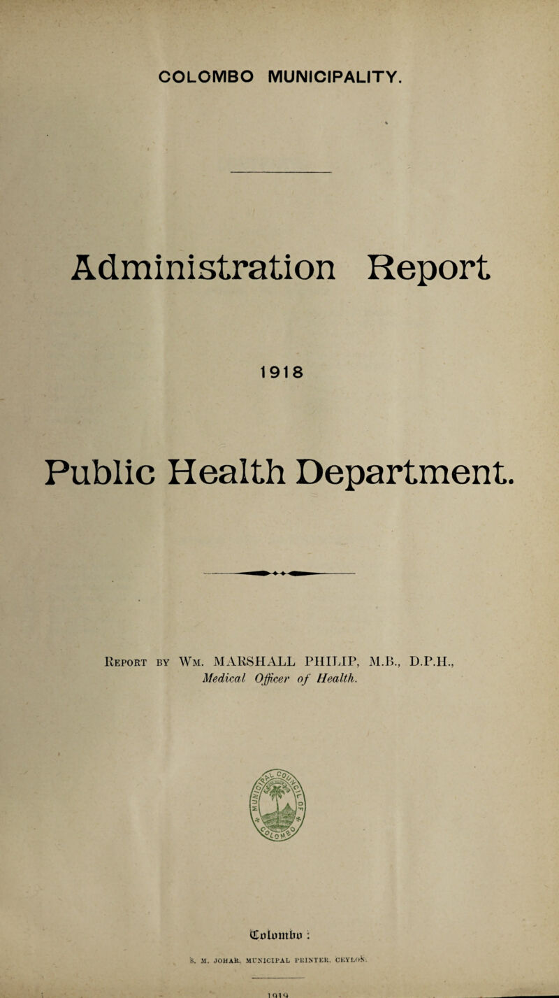 Administration Report 1918 Public Health Department Report by Wm. MARSHALL PHILIP, M.B., D.P.H., Medical Officer of Health. S. M. JOHAK. MUNICIPAL PlilNTEIi, CEYLON.