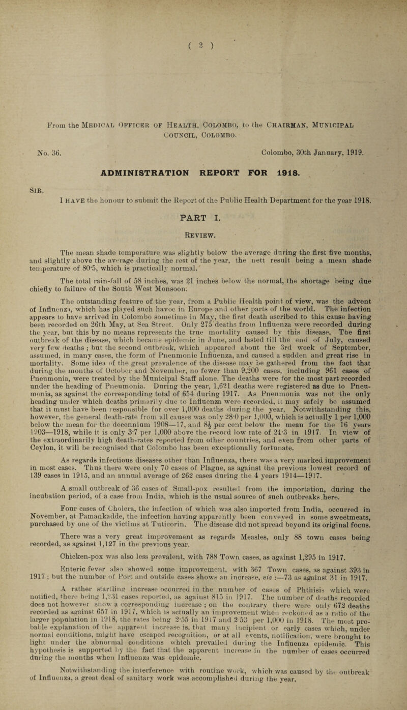 %- • ( 2 ) From the Medical Officer of Health, Colombo, to the Chairman, Municipal Council, Colombo. No. 36. Colombo, 30th January, 1919. ADMINISTRATION REPORT FOR 1918. Sir, I have the honour to submit the Report of the Public Health Department for the year 1918. PART I. Review. The mean shade temperature was slightly below the average during the first five months, and slightly above the average during the rest of the year, the nett result being a mean shade temperature of 80*5, which is practically normal/ The total rain-fall of 58 inches, was 21 inches below the normal, the shortage being due chiefly to failure of the South West Monsoon. The outstanding feature of the year, from a Public Health point of view, was the advent of Influenza, which has played such havoc in Europe and other parts of the world. The infection appears to have arrived in Colombo sometime in May, the first death ascribed to this cause having been recorded on 26th May, at Sea Street. Only 275 deaths from Influenza were recorded during the year, but this by no means represents the true mortality caused by this disease. Tbe first outbreak of the disease, which became epidemic in June, and lasted till the end of July, caused very few deaths ; but the second outbreak, which appeared about the 3rd week of September, assumed, in many cases, the form of Pneumonic Influenza, and caused a sudden and great rise in mortality. Some idea of the great prevalence of the disease may be gathered from the fact that during the months of October and November, no fewer than 9,200 cases, including 961 cases of Pneumonia, were treated by the Municipal Staff alone. The deaths were for the most part recorded under the heading of Pneumonia. During the year, 1,621 deaths were registered as due to Pneu¬ monia, as against the corresponding total of 654 during 1917. As Pneumonia was not the only heading under which deaths primarily due to Influenza were recorded, it may safely be assumed that it must have been responsible for over 1,000 deaths during the year. Notwithstanding this, however, the general death-rate from all causes was only 28'0 per 1,000, which is actually 1 per 1,000 below the mean for the decennium 1908—17, and 8^ per cent below the mean for the 16 years 1903—1918, while it is only 3-7 per 1,000 above the record low rate of 24*3 in 1917. In view of the extraordinarily high death-rates reported from other countries, and even from other parts of Ceylon, it will be recognised that Colombo has been exceptionally fortunate. As regards infectious diseases other than Influenza, there was a very marked improvement in most cases. Thus there were only 70 cases of Plague, as against the previous lowest record of 139 cases in 1915, and an annual average of 262 cases during the 4 years 1914—1917. A small outbreak of 36 cases of Small-pox resulted from the importation, during the incubation period, of a case from India, which is the usual source of such outbreaks .here. Four cases of Cholera, the infection of which was also imported from India, occurred in November, at Pamankadde, the infection having apparently been conveyed in some sweetmeats, purchased by one of the victims at Tuticorin. The disease did not spread beyond its original focus. There was a very great improvement as regards Measles, only 88 town cases being recorded, as against 1,127 in the previous year. Chicken-pox was also less prevalent, with 788 Town cases, as against 1,295 in 1917. Enteric fever also showed some improvement, with 367 Town cases, as against 393 in 1917 ; but the number of Port and outside cases shows an increase, viz :—73 as against 31 in 1917. A rather startling increase occurred in the number of cases of Phthisis which were notified, there being 1,231 cases reported, as against 815 in 1917. The number of deaths recorded does not however show a corresponding increase ; on the contrary there were only 672 deaths recorded as against 657 in 1917, which is actually an improvement when reckoned as a ratio of the larger population in 1918, the rates being 2-55 in 1947 and 2 53 per 1,000 in 1918. The most pro¬ bable explanation of the apparent increase is, that many incipient or early cases which under normal conditions, might have escaped recognition, or at all events, notificarion, were brought to light under the abnormal conditions which prevailed during the Influenza epidemic. °This hypothesis is supported by the fact that the apparent increase in the number of cases occurred during the months when Influenza was epidemic. Notwithstanding the interference with routine work, which was caused by the outbreak of Influenza, a great deal of sanitary work was accomplished during the year.