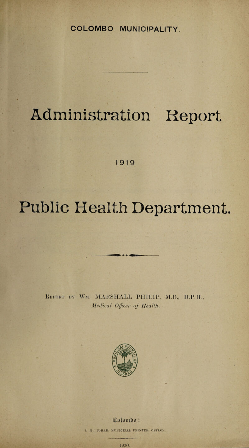 Administration Report 1919 Public Health Department. .Report by Wm. MARSHALL PHILIP, M.B., D.P.H., Medical Officer of Health. i S. .M . J'OHAK MUNICIPAL PRINTER, CEYLOK, 1950.