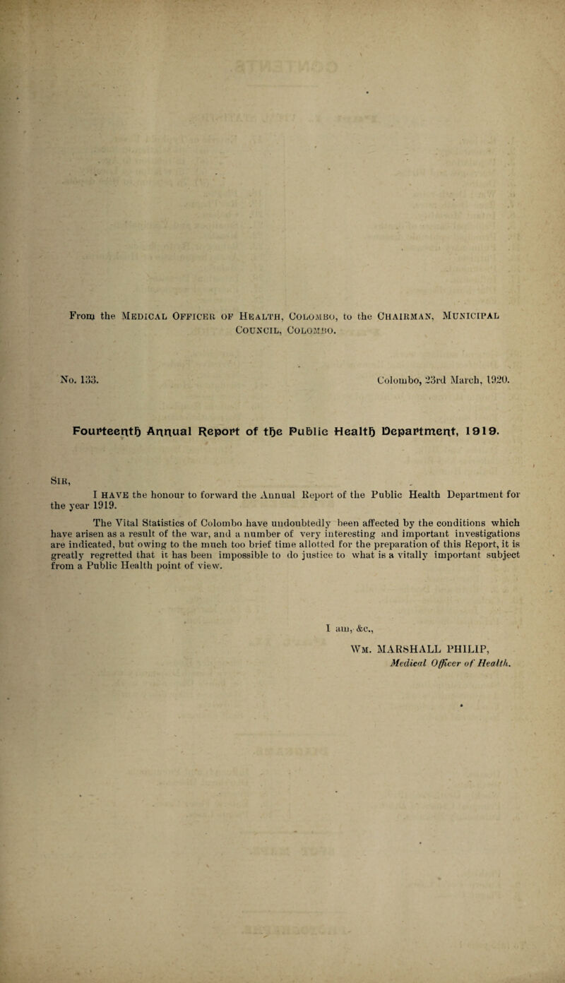 From the Medical Officer of Health, Colombo, to the Chairman, Municipal Council, Colombo. No. 133. Colombo, 23rd March, 1920. Fourteenth Annual Report of the Public Health Department, 1919. Sir, I HAVE the honour to forward the Annual Report of the Public Health Department for the year 1919. The Vital Statistics of Colombo have undoubtedly been affected by the conditions which have arisen as a result of the war, and a number of very interesting and important investigations are indicated, but owing to the much too brief time allotted for the preparation of this Report, it is greatly regretted that it has been impossible to do justice to what is a vitally important subject from a Public Health point of view. I am, &c., Wm. MARSHALL PHILIP, Medical Officer of Health.