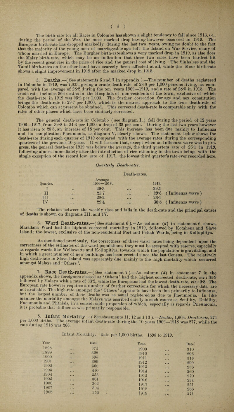 The birth-rate for all Races in Colombo has shown a slight tendency to fall since 1913, *.e., during the period of the War, the most marked drop having however occurred in 1919. The European birth-rate has dropped markedly during the last two years, owing no doubt to the fact that the majority of the young men of marriageable age left the Istand on War Service, many of whom married in Europe. The Burgher birth-rate shows a very marked drop in 1919, as also does the Malay birth-rate, which may be an indication that these two races have been hardest hit by the recent great rise in the price of rice and the general cost of living. The Sinhalese and the Tamil birth-rates on the other hand have scarcely been affected at all, while the Moor birth-rate shows a slight improvement in 1919 after the marked drop in 1918. 5. Deaths.—( See statements 6 and 7 in appendix ).—The number of deaths registered in Colombo in 1919, was 7,823, giving a crude death-rate of 28’8 per 1,000 persons living, as com¬ pared with the average of 28'2 during the ten years 1909—1919, and a rate of 28’0 in 1918. The crude rate includes 966 deaths in the Hospitals of non-residents of the town, exclusive of which the death-rate in 1919 was 25 2 per 1,000. The further correction for age and sex constitution brings the death-rate to 29 7 per 1,000, which is the nearest approach to the true death-rate of Colombo which can at present be obtained. This corrected death-rate is comparable only with the rates of other places which have been similarly corrected. The general death-rate in* Colombo ( see diagram I,) fell during the period of 12 years 1906—1917, from 39'8 to 24*3 per 1,000, a drop of 39 per cent. During the last two years however it has risen to 28-8, an increase of 18 per cent. This increase has been due mainly to Influenza and its complication Pneumonia, as diagram V, clearly shows. The statement below shows the death-rate during each quarter of 1919 compared with the average rates during the corresponding quarters of the previous 10 years. It will be seen that, except when an Influenza wave was in pro¬ gress, the general death-rate 1919 was below the average, the third quarters rate of 26T in 1919, following almost immediately after the introduction of rice rationing in the town being, with the single exception of the record low rate of 1917, the lowest third quarter’s rate ever recorded here. Quarterly Death-rates. Death-rates. Average Quarter. 1909—1918. 1919. I • • 29-3 • • • 29.1 II • e * 25-7 • • • ’ 29-6 III • • • 28-2 • • • 26-1 IV • • 29-4 • • • 30‘8 ( Influenza wave ) ( Influenza wave ) The relation between the weekly rises and falls in the death-rate and the principal causes of deaths is shown on diagrams III. and IV. 6. Ward Death-rates.—( See statement 6 ). — As column (d) in statement 6 shows, Maradana Ward had the highest corrected mortality in 1919, followed by Kotahena and Slave Island ; the lowest, exclusive of the noil-residential Fort and Pettah Wards, being in Kollupitiya. As mentioned previously, the correctness of these ward rates being dependent upon the correctness of the estimates of the ward populations, they must be accepted with reserve, especially as regards wards like Wellawatte and Kollupitiya, towards which the population is gravitating, and in which a great number of new buildings has been erected since the last Census. The relatively high death-rate in Slave Island was apparently due mainly to the high mortality which occurred amongst Malays and ‘ Others ’. 7. Race Death-rates.—( See statement 7 ).—As column (d) in statement 7 in the appendix shows, the foreigners classed as ‘ Others ’ had the highest corrected death-rate, viz : 34*9 followed by Malays with a rate of 33'2, while the Europeans had the lowest death-rate, viz : 9-8. The European rate however requires a number of further corrections for which the necessary data are not available. 1 he high rate amongst the ‘ Others ’ appears to have been due primarily to Influenza, but the largest number of their deaths was as visual registered as due to Pneumonia. In like manner the mortality amongst tho Malays was ascribed chiefly to such causes as Senility, Debility, Pneumonia and Phthisis, in a considerable proportion of which, especially as regards Pneumonia, it is probable that Influenza was primarily responsible. 8. Infant Mortality.—( See statements 11, 12 and 13 ).—Deaths, 1,603. Death-rate, 271 per 1,000 births. The average infant death-rate during the 10 years 1909—1918 was 277, while the rate during 1918 was 266. Year 1898 1899 1900 1901 1902 1903 1904 1905 1906 1907 1908 Infant Mortality. Rate per 1,000 births. 1898 to 1919. Date. Year. Date 375 1909 310 328 1910 295 395 1911 316 389 1912 299 360 1913 286 410 1914 260 353 1915 270 361 1916 234 302 1917 251 304 1918 266 . 355 - 1919 t • • 271