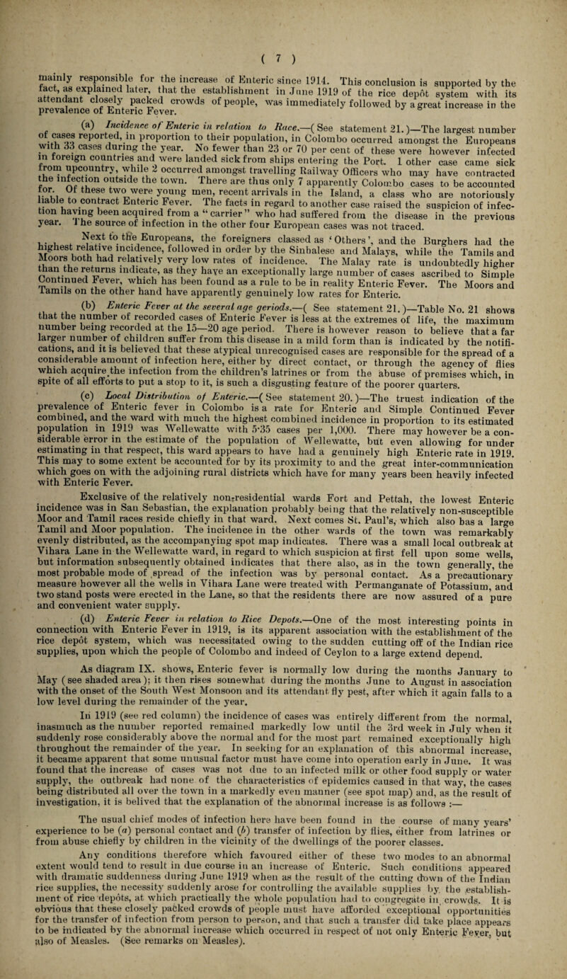 mainly responsible for the increase of Enteric since 1914. This conclusion is supported by the fact, as explained iater, that the establishment in June 1919 of the rice depot system with its a en an c ose j packed crowds of people, was immediately followed by a great increase in the prevalence of Enteric Fever. (a) Incidence of Enteric in relation to Race.—( See statement 21.)—The largest number reported, in proportion to their population, in Colombo occurred amongst the Europeans ?V1 p '. cases curing the jear. No fewer than 23 or 70 per cent of these were however infected in foreign countries and were landed sick from ships entering the Port. 1 other case came sick from upcountry while 2 occurred amongst travelling Railway Officers who may have contracted e infection outside the town. There are thus only 7 apparently Colombo cases to be accounted tor Of these two were young men, recent arrivals in the Island, a class who are notoriously liable to contract Enteric Fever. The facts in regard to another case raised the suspicion of infec¬ tion having been acquired from a “carrier” who had suffered from the disease in the previous year. J he source of infection in the other four European cases was not traced. ,. , , Next to the Europeans, the foreigners classed as ‘Others’, and the Burghers had the highest relative incidence, followed in order by the Sinhalese and Malays, while the Tamils and Moors both had relatively very low rates of incidence. The Malay rate is undoubtedly higher than the returns indicate, as they haye an exceptionally large number of cases ascribed to Simple Continued ^ ever, which has been found as a rule to be in reality Enteric Fever. The Moors and lamils on the other hand have apparently genuinely low rates for Enteric. (b) Enteric Fever at the several age geriods.—^ See statement 21.)—Table No. 21 shows that the number of recorded cases of Enteric Fever is less at the extremes of life, the maximum number being recorded at the 15—20 age period. There is however reason to believe that a far larger number of children suffer from this disease in a mild form than is indicated by the notifi¬ cations, and it is believed that these atypical unrecognised cases are responsible for the spread of a considerable amount of infection here, either by direct contact, or through the agency of flies which acquiie the infection from the children’s latrines or from the abuse of premises which, in spite of all efforts to put a stop to it, is such a disgusting feature of the poorer quarters. (c) Local Distribution of Enteric.—( See statement 20.)—'The truest indication of the prevalence of Enteric fever in Colombo is a rate for Enteric and Simple Continued Fever combined, and the ward with much the highest combined incidence in proportion to its estimated population in 191.) was Wellewatte with 5*35 cases per 1,000. There may however be a con¬ siderable error in the estimate of the population of Wellewatte, but even allowing for under estimating in that respect, this ward appears to have had a genuinely high Enteric rate in 1919. This may to some extent be accounted for by its proximity to and the great inter-communication which goes on with the adjoining rural districts which have for many years been heavily infected with Enteric Fever. Exclusive of the relatively nontresidential wards Fort and Pettah, the lowest Enteric incidence was in San Sebastian, the explanation probably being that the relatively non-susceptible Moor and Tamil races reside chiefly in that ward. Next comes St. Paul’s, which also has a large Tamil and Moor population. The incidence in the other wards of the town was remarkably evenly distributed, as the accompanying spot map indicates. There was a small local outbreak at Vihara Lane in the Wellewatte ward, in regard to which suspicion at first fell upon some wells, but information subsequently obtained indicates that there also, as in the town generally, the most probable mode of spread of the infection was by personal contact. As a precautionary measure however all the wells in Vihara Lane were treated with Permanganate of Potassium, and two stand posts were erected in the Lane, so that the residents there are now assured of a pure and convenient water supply. (d) Enteric Fever in relation to Rice Depots.—One of the most interesting points in connection with Enteric Fever in 1919, is its apparent association with the establishment of the rice depot system, which was necessitated owing to the sudden cutting off of the Indian rice supplies, upon which the people of Colombo and indeed of Ceylon to a large extend depend. As diagram IX. shows, Enteric fever is normally low during the months January to May (see shaded area); it then rises somewhat during the months June to August in association with the onset of the South West Monsoon and its attendant fly pest, after which it again falls to a low level during the remainder of the year. In 1919 (see red column) the incidence of cases was entirely different from the normal, inasmuch as the number reported remained markedly low until the 3rd week in July when it suddenly rose considerably above the normal and for the most part remained exceptionally hio-li throughout the remainder of the year. In seeking for an explanation of this abnormal increase it became apparent that some unusual factor must have come into operation early in June. It was found that the increase of cases was not due to an infected milk or other food supply or water supply, the outbreak had none of the characteristics of epidemics caused in that way, the cases being distributed all over the town in a markedly even manner (see spot map) and, as the result of investigation, it is belived that the explanation of the abnormal increase is as follows :— The usual chief modes of infection here have been found in the course of many years’ experience to be (a) personal contact and (b) transfer of infection by flies, either from latrines or from abuse chiefly by children in the vicinity of the dwellings of the poorer classes. Any conditions therefore which favoured either of these two modes to an abnormal extent would tend to result in due course in an increase of Enteric. Such conditions appeared with dramatic suddenness during June 1919 when as the result of the cutting down of the Indian rice supplies, the necessity suddenly arose for controlling the available supplies by. the .establish¬ ment of rice depots, at which practically the whole population had to congregate in crowds. It is obvious that these closely packed crowds of people must have afforded ' exceptional opportunities for the transfer of infection from person to person, and that such a transfer did take place appears to be indicated by the abnormal increase which occurred in respect of not only Enteric Feyer. but also of Measles. (See remarks on Measles).