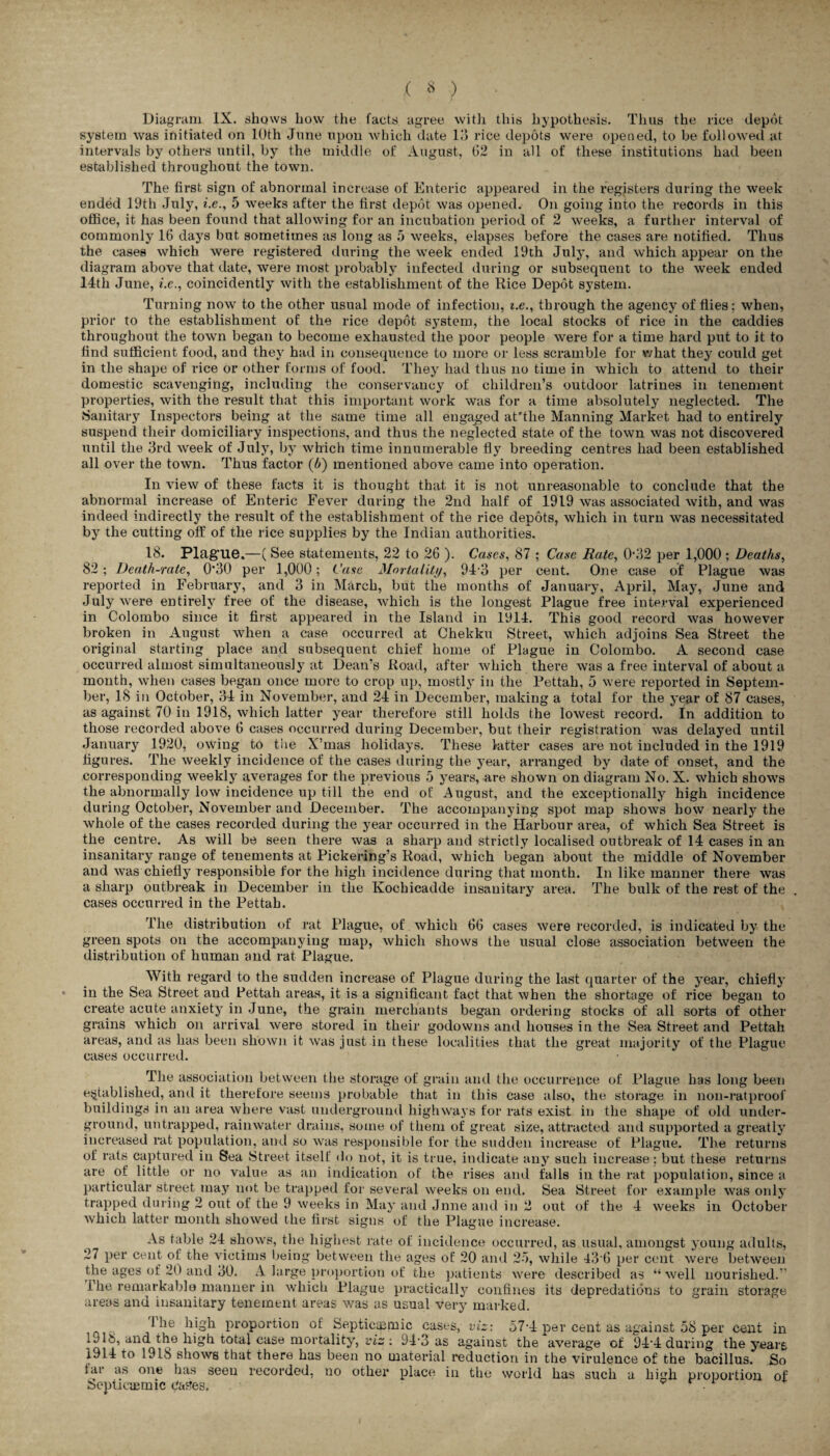 Diagram IX. shows how the facts agree with this hypothesis. Thus the rice depot system was initiated on 10th June upon which date 13 rice depots were opened, to be followed at intervals by others until, by the middle of August, 62 in all of these institutions had been established throughout the town. The first sign of abnormal increase of Enteric appeared in the registers during the week ended 19th July, i.e., 5 weeks after the first depot was opened. On going into the records in this office, it has been found that allowing for an incubation period of 2 weeks, a further interval of commonly 16 days but sometimes as long as 5 weeks, elapses before the cases are notified. Thus the cases which were registered during the week ended 19th July, and which appear on the diagram above that date, were most probably infected during or subsequent to the week ended 14th June, i.e., coincidently with the establishment of the Rice Depot system. Turning now to the other usual mode of infection, i.e., through the agency of flies; when, prior to the establishment of the rice depot system, the local stocks of rice in the caddies throughout the town began to become exhausted the poor people were for a time hard put to it to find sufficient food, and they had in consequence to more or less scramble for what they could get in the shape of rice or other forms of food. They had thus no time in which to attend to their domestic scavenging, including the conservancy of children’s outdoor latrines in tenement properties, with the result that this important work was for a time absolutely neglected. The Sanitary Inspectors being at the same time all engaged at'tlie Manning Market had to entirely suspend their domiciliary inspections, and thus the neglected state of the town was not discovered until the 3rd week of July, by which time innumerable fly breeding centres had been established all over the town. Thus factor (l>) mentioned above came into operation. In view of these facts it is thought that it is not unreasonable to conclude that the abnormal increase of Enteric Fever during the 2nd half of 1919 was associated with, and was indeed indirectly the result of the establishment of the rice depots, which in turn was necessitated by the cutting off of the rice supplies by the Indian authorities. 18. Plague.—(See statements, 22 to 26 ). Cases, 87 ; Case Bate, 032 per 1,000 ; Deaths, 82; Death-rate, 0’30 per 1,000; Case Mortality, 94 3 per cent. One case of Plague was reported in February, and 3 in March, but the months of January, April, May, June and July were entirely free of the disease, which is the longest Plague free interval experienced in Colombo since it first appeared in the Island in 1914. This good record was however broken in August when a case occurred at Chekku Street, which adjoins Sea Street the original starting place and subsequent chief home of Plague in Colombo. A second case occurred almost simultaneous!}7 at Dean’s Road, after which there was a free interval of about a month, when cases began once more to crop up, mostly in the Pettah, 5 were reported in Septem¬ ber, IS in October, 34 in November, and 24 in December, making a total for the year of 87 cases, as against 70 in 1918, which latter year therefore still holds the lowest record. In addition to those recorded above 6 cases occurred during December, but their registration was delayed until January 1920, owing to the X’mas holidays. These latter cases are not included in the 1919 figures. The weekly incidence of the cases during the year, arranged by date of onset, and the corresponding weekly averages for the previous 5 years, are shown on diagram No. X. which shows the abnormally low incidence up till the end of August, and the exceptionally high incidence during October, November and December. The accompanying spot map shows how nearly the whole of the cases recorded during the year occurred in the Harbour area, of which Sea Street is the centre. As will be seen there was a sharp and strictly localised outbreak of 14 cases in an insanitary range of tenements at Pickering’s Road, which began about the middle of November and was chiefly responsible for the high incidence during that month. In like manner there was a sharp outbreak in December in the Kochicadde insanitary area. The bulk of the rest of the cases occurred in the Pettah. The distribution of rat Plague, of which 66 cases were recorded, is indicated by the green spots on the accompanying map, which shows the usual close association between the distribution of human and rat Plague. With regard to the sudden increase of Plague during the last quarter of the year, chiefly in the Sea Street and Pettah areas, it is a significant fact that when the shortage of rice began to create acute anxiety in June, the grain merchants began ordering stocks of all sorts of other grains which on arrival were stored in their godowns and houses in the Sea Street and Pettah areas, and as has been shown it was just in these localities that the great majority of the Plague cases occurred. The association between the storage of grain and the occurrence of Plague has long been established, and it therefore seems probable that in this case also, the storage in non-ratproof buildings in an area where vast underground highways for rats exist in the shape of old under¬ ground, untrapped, rainwater drains, some of them of great size, attracted and supported a greatly increased rat population, and so was responsible for the sudden increase of Plague. The returns of rats captured in Sea Street itself do not, it is true, indicate any such increase; but these returns are of little or no value as an indication of the rises and falls in the rat population, since a particular street may not be trapped for several weeks on end. Sea Street for example was only trapped during 2 out of the 9 weeks in May and Jnne and in 2 out of the 4 weeks in October which latter month showed the first signs of the Plague increase. As table 24 shows, the highest rate of incidence occurred, as usual, amongst young adults, 27 per cent of the victims being between the ages of 20 and 25, while 43 6 per cent were between the ages of 20 and 30. A large proportion of the patients were described as “well nourished.” The remarkable manner in which Plague practically confines its depredations to grain storage areas and insanitary tenement areas was as usual very marked. J-he high proportion of Septicqsmic cases, viz: 57-4 per cent as against 58 per cent in la 16, and the high total case mortality, viz : 94-3 as against the average of 94‘4 during the yreare 1914 to 1918 shows that there has been no material reduction in the virulence of the bacillus. So fai as one has seen recorded, no other place in the world has such a high proportion of iSeptiacmic Cases. <? r i-