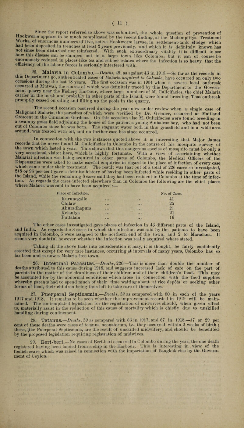 ( 11 ) Since the report referred to above was submitted, the whole question of prevention of Hookworm appears to be much complicated by the recent finding, at the Madampitiya Treatment Works, of enormous numbers of live, active Hookworm larvae, in settlement-tank sludge which had been deposited in trenches at least 2 years previously, and which it is definitely known has not since been disturbed nor reinfected. With such extraordinary vitality it is difficult to see how this disease can be stamped out in a large town like Colombo; but it can of course be enormously reduced in places like tea and rubber estates where the infection is so heavy that the efficiency of the labour forces is seriously interfered with. 25. Malaria in Colombo.—Deaths, 49, as against 43 ill 1918.—So far as the records in this Department go, authenticated cases of Malaria acquired in Colombo, have occurred on only two occasions during the last 18 years. The first occasion was in 1904 when a severe local outbreak occurred at Mutwal, the source of which was definitely traced by this Department to the Govern¬ ment quarry near the Fishery Harbour, where large numbers of M. Culicifacies, the chief Malaria carrier in the north and probably in other parts of the Island, were found breeding. That outbreak promptly ceased on oiling and filling up the pools in the quarry. The second occasion occurred during the year now under review when a single case of Malignant Malaria, the parasites of which were verified by Dr. Grenier, occurred at Maitland Crescent in the Cinnamon Gardens. On this occasion also M, Culicifacies were found breeding in a swampy grass field adjoining the house of the patient a young Sinhalese boy, who had not been out of Colombo since he was born. The stagnant water both in this grassfield and in a wide area around, was treated with oil, and no further case has since occurred. In connection with the two instances quoted above it is interesting that Major James records that he never found M. Culicifacies in Colombo in the course of his mosquito survey of the town which lasted a year. This shows that this dangerous species of mosquito must be only a very occasional visitor here, which is highly fortunate. With a view of ascertaining whether Malarial infection was being acquired in other parts of Colombo, the Medical Officers of the Dispensaries were asked to make careful enquiries in regard to the place of infection of every case which came under their treatment. The result was that out of a total of 226 cases so investigated, 218 or 96 per cent gave'a definite history of having been infected while residing in other parts of the Island, while the remaining 8 cases said they had been resident in Colombo at the time of infec¬ tion. As regards the cases infected elsewhere than in Colombo the followiug are the chief places where Malaria was said to have been acquired :— Place of Infection. No. of Cases. Kurunegalle ... ... 41 Chilaw ... ... 25 Anuradhapura ... ... 21 Kelaniya ... ... 21 Puttalam ... ... 16 The other cases investigated gave places of infection in 43 different parts of the Island, and India. As regards the 8 cases in which the infection was said by the patients to have been acquired in Colombo, 6 were assigned to the northern end of the town, and 2 to Maradana, It seems very doubtful however whether the infection was really acquired where stated. Taking all the above facts into consideration it majq it is thought, be fairly confidently asserted that except for very rare instances, occurring at intervals of many years, Colombo has so far been and is now a Malaria free town. 26. Intestinal Parasites.—Deaths, 220.—This is more than double the number of deaths attributed to this cause during 1918, and suggests increased lack of care on the part of parents in the matter of the cleanliness of their children and of their children’s food. This may be accounted for by the abnormal conditions which arose in connection with the food supplies whereby parents had to spend much of their time waiting about at rice depots or seeking other forms of food, their children being thus left to take care of themselves. 27. Puerperal Septicaemia.—Deaths, 52 as compared with 80 in each of the years 1917 and 1918. It remains to be seen whether the improvement recorded in 1919 will be main¬ tained. The contemplated legislation for the registration of midwives should, when given effect to, materially assist in the reduction of this cause of mortality which is chiefly due to unskilled handling during confinement. 28. Tetanus.—Deaths, 59 as compared with 63 in 1917, and 67 in 1918.—17 or 29 per cent of these deaths were cases of tetanus neonatorum, i.e., they occurred within 2 weeks of birth ; these, like Puerperal Septicaemia, are the result of unskilled midwifery, and should be benefitted by the proposed legislation requiring registration of midwives. 29. Beri-beri.—No cases of Beri-beri occurred in Colombo during the year, the one death registered having been landed from a ship in the Harbour. This is interesting in view of the foolish scare which was raised in connection with the importation of Bangkok rice by the Govern¬ ment of Ceylon.