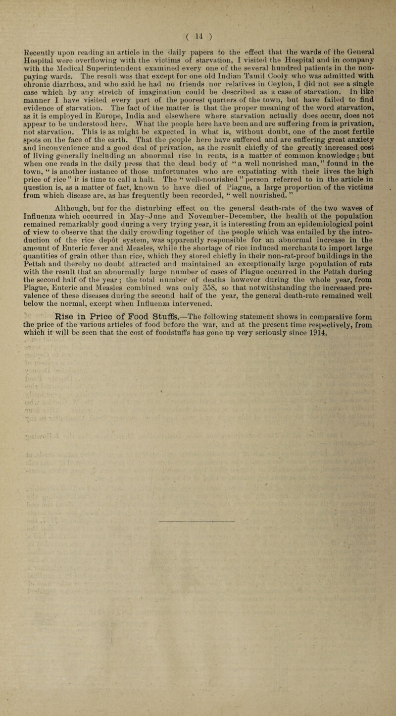 Recently upon reading an article in the daily papers to the effect that the wards of the General Hospital were overflowing with the victims of starvation, I visited the Hospital and in company with the Medical Superintendent examined every one of the several hundred patients in the non¬ paying wards. The result was that except for one old Indian Tamil Cooly who was admitted with chronic diarrhoea, and who said he had no friends nor relatives in Ceylon, I did not see a single case which by any stretch of imagination could be described as a case of starvation. In like manner I have visited every part of the poorest quarters of the town, but have failed to find evidence of starvation. The fact of the matter is that the proper meaning of the word starvation, as it is employed in Europe, India and elsewhere where starvation actually does occur, does not appear to be understood here. What the people here have been and are suffering from is privation, not starvation. This is as might be expected in what is, without doubt, one of the most fertile spots on the face of the earth. That the people here have suffered and are suffering great anxiety and inconvenience and a good deal of privation, as the result chiefly of the greatly increased cost of living generally including an abnormal rise in rents, is a matter of common knowledge ; but when one reads in the daily press that the dead body of “a well nourished man,” found in the town, “ is another instance of those unfortunates who are expatiating with their lives the high price of rice” it is time to call a halt. The “ well-nourished” person referred to in the article in question is, as a matter of fact, known to have died of Plague, a large proportion of the victims from which disease are, as has frequently been recorded, “ well nourished. ” Although, but for the disturbing effect on the general death-rate of the two waves of Influenza which occurred in May-June and November-December, the health of the population remained remarkably good during a very trying year, it is interesting from an epidemiological point of view to observe that the daily crowding together of the people which was entailed by the intro¬ duction of the rice depot system, was apparently responsible for an abnormal increase in the amount of Enteric fever and Measles, while the shortage of rice induced merchants to import large quantities of grain other than rice, which they stored chiefly in their non-rat-proof buildings in the Pettah and thereby no doubt attracted and maintained an exceptionally large population of rats with the result that an abnormally large number of cases of Plague occurred in the Pettah during the second half of the year ; the total number of deaths however during the whole year, from Plague, Enteric and Measles combined was only 358, so that notwithstanding the increased pre¬ valence of these diseases during the second half of the year, the general death-rate remained well below the normal, except when Influenza intervened. Rise in Price Of Food Stuffs.—The following statement shows in comparative form the price of the various articles of food before the war, and at the present time respectively, from which it will be seen that the cost of foodstuffs has gone up very seriously since 1914.