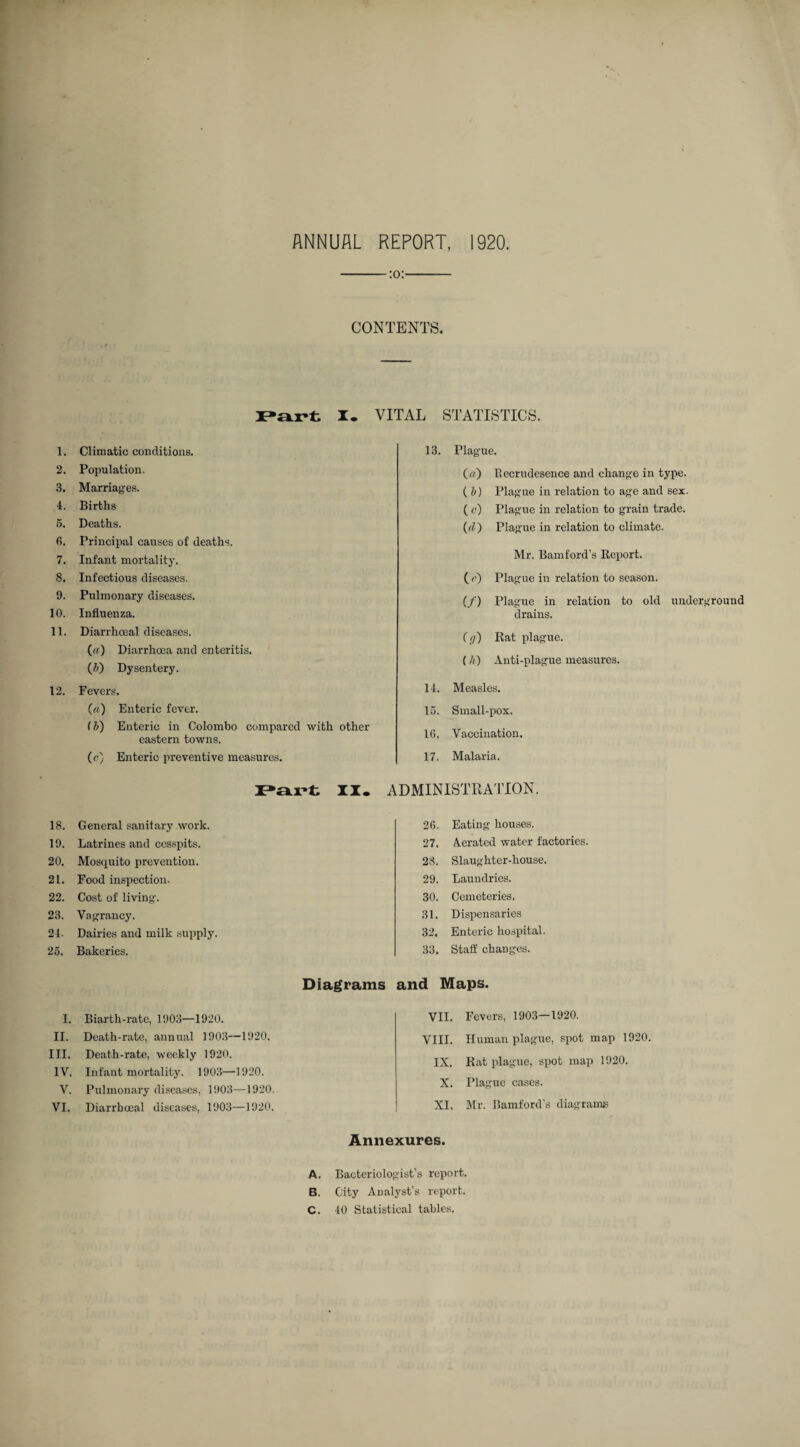-:o:- CON TENTS. 1. 2. .3. ‘1. 5. 6. 7. 8. 9. 10. 11. 12. 18. 19. 20. 21. 22. 2.3. 24. 25. I. II. III. IV. V. VI. I. VITAL STATISTICS. Climatic conditions. Population. Marriages. Births Deaths. Principal causes of deaths. Infant mortality. Infectious diseases. Pulmonary diseases. Influenza. Diarrhceal diseases. («) Diarrhoea and enteritis. (i) Dysentery. Fevers. («) Enteric fever. (l>) Enteric in Colombo compared with other eastern towns. (r) Enteric preventive measures. II. 13. Plague. (a) Recrudesence and change in type. ( b) Plague in relation to age and sex. ( c) Plague in relation to grain trade. (el') Plague in relation to climate. Mr. Bamford’s Report. ( e) Plague in relation to season. (/) Plague in relation to old underground drains. (f/) Rat plague. (/() Anti-plague measures. 14. Measles. 15. Small-pox. 10, Vaccination. 17. Malaria. ADMINISTRA'ITON. General sanitary work. Latrines and cesspits. Mosquito prevention. Food inspection. Cost of living. Vagrancy. Dairies and milk supply. Bakeries. 20. Eating houses. 27. Aerated water factories. 23. Slaughter-house. 29. Laundries. 30. Cemeteries. 31. Dispensaries 32. Enteric hospital. 33. Staff changes. Diagrams and Maps. Biarth-rate, 1903—1920. Death-rate, annual 1903—1920, Death-rate, weekly 1920. Infant mortality. 1903—1920. Pulmonary disea.ses, 1903—1920. Diarrhceal diseases, 1903—1920. VII. Fevers, 1903—1920. VIII. Human plague, spot map 1920. IX. Rat plague, spot map 1920. X. Plague cases. XI. Mr. Bamford’s diagrams Annexures. A. Bacteriologist’s report. B. City Analyst’s report. C. 40 Statistical tables.