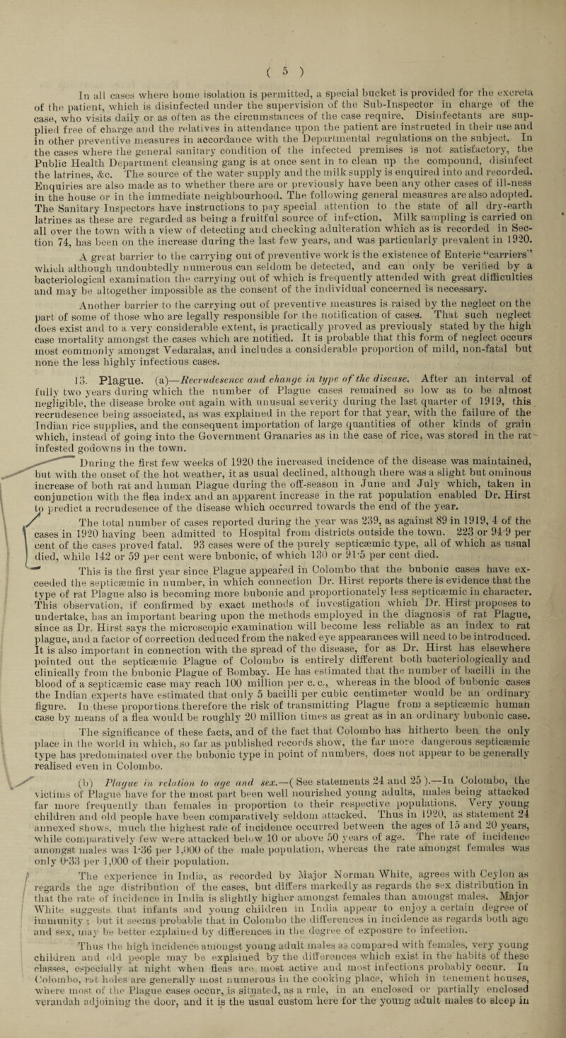 In all cases where home isolation is permitted, a special bucket is provided for the excreta of the patient, which is disinfectetl under the supervision of the Sub-Inspector in charge of the case, who visits daily or as often as the circumstances of the case require. Disinfectants are sup¬ plied free of charge and the relatives in attendance upon the patient are instructed in their use and in other preventive measures in accordance with the Departmental repilations on the subject. In the cases where the general sanitary condition of the infected premises is not satisfactory, the Public Health Department cleansing gang is at once sent in to clean up the compound, disinfect the latrines, &c. The source of the water supply and the milk supply is enquired into and recorded. Enquiries are also made as to whether there are or previously have been any other cases of ill-ness in the house or in the immediate neighbourhood. The following general measures are also adopted. The Sanitary Inspectors have instructions to pay special attention to the state of all dry-earth latrines as these are regarded as being a fruitful source of infection. Milk sampling is carried on all over the town with a view of detecting and checking adulteration which as is recorded in Sec¬ tion 74, has been on the increase during the last few years, and was particularly prevalent in 1920. A great barrier to tlie carrying out of preventive work is the existence of Enteric “carriers'’ which although undoubtedly numerous can seldom be detected, and can only be verified by a bacteriological examination'the carrying out of which is frequently attended with great difficulties and may be altogether impossible as the consent of the individual concerned is necessary. Another l)arrier to the carrying out of preventive measures is raised by the neglect on the part of some of those who are legally responsible for the notification of cases. That such neglect does exist and to a very considerable extent, is practically proved as previously stated by the high case mortality amongst the cases which are notified. It is probable that this form of neglect occurs most commojily amongst Vedaralas, and includes a considerable proportion of mild, non-fatal but none the less highly infectious cases. Id- Plag'Ue. (a)—Eecrudesence and chatKjc in type of the disease. After an interval of fully two years during which the number of Plague cases remained so low as to be almost negligible, the disease broke out again with unusual severity during the last quarter of 19I9, this recrudesence being associated, as was explained in the report for that year, with the failure of the Indian lace supplies, and the consequent importation of large quantities of other kinds of grain which, instead of going into the Government Granaries as in the case of rice, was stored in the rat infested godowns in the town. During the first few weeks of 1920 the increased incidence of the disease was maintained, but with the onset of the hot weather, it as usual declined, although there was a slight but ominous increase of both rat and human Plague during the off-season in June and July which, taken in conjunction with the flea index and an apparent increase in the rat population enabled Dr. Hirst to predict a recrudesence of the disease which occurred towards the end of the year. The total number of cases reported during the year was 239, as against 89 in 1919, 4 of the cases in 1920 having been admitted to Hospital from districts outside the town. 223 or 94 9 per cent of the cases proved fatal. 93 cases were of the purely septicaemic type, all of which as usual died, while 142 or 59 per cent were bubonic, of which 130 or 9P5 per cent died. This is the first year since Plague appeared in Colombo that the bubonic cases have ex¬ ceeded the septiccBinic in number, in which connection Dr. Hirst reports there is evidence that the type of rat Plague also is becoming more bubonic and proportionately less septica3mic in character. This observation, if confirmed by exact methods of investigation which Dr. Hirst proposes to undertake, has an important bearing upon the methods employed in the diagnosis of rat Plague, since as Dr. Hirst says the microscopic examination will become less reliable as an index to rat plague, and a factor of correction deduced from the naked eye appearances will need to be introduced. It is also important in connection with the spread of the disease, for as Dr. Hirst has elsewhere pointed out the septicsemic Plague of Colombo is entirely different both bacteriologically and clinically from the bubonic Plague of Bombay. He has estimated that the number of bacilli in the blood of a septicsemic case may reach 100 million per c. c., whereas in the blood of bubonic cases the Indian experts have estimated that only 5 bacilli per cubic centimeter would be an ordinary In these proportions therefore the risk of transmitting Plague from a septiciemic human means of a flea would be roughly 20 million times as great as in an ordinary bubonic case. The significance of these facts, and of the fact that Colombo has hitherto been the only place in the woi-ld in which, so far as published records show, the far more dangerous septicaimic type has predominated over the bubonic type in point of numbers, does not appear to be generally realised even in Colombo. (b) Plague in relation to age and. sex.—( Bee statements 24 and 2j ). In Colombo, the \lctims of Plague have for the most part been well irourished young adults, males being attacked far more fre<]uently than females in proportioii to their respective populations. Very young children and old people have been comparatively seldom attacked. Thus in 1920, as statement 24 annexed shows, much the highest rate of incidence occurred between the ages of 15 and 20 y^ears, while coniparatively few were attacked below 10 or above 50 years of age. The rate of incidence amongst males was 1’36 per 1,000 of the male population, whereas the rate amongst females was only 0’33 per 1,000 of their population. The experience in India, as recorded by Major Norman White, agrees with Ceylon as I’egards the age distribution of the cases, but differs markedly as regards the sex distribution in that the late of incidence in India is slightly higher amongst females than amongst males. Major White suggests that infants and young children in India appear to enjo,y a certain degree ol immunity ; but it seems probable that in Colombo the differences in incidence as regards both age and sex, may be better explained b}’ differences in tlje degree of exposure to infection. figure, case by Thus the high incidetice amongst young adult males as compared with females, very’ young children and dM people may be explained by the differences which exist in the habits of these classes, e.speciallj’^ at night when fleas are most active and most infections probably occur. In Colombo, j'bt holes are generally’ most numerous in the cooking place, which in tenement houses, where most, of the Plague cases occur, is situated, as a rule, in an enclosed or partiall}’ enclosed verandah adjoining the door, and it is the usual custom here for the young adult males to sleep in