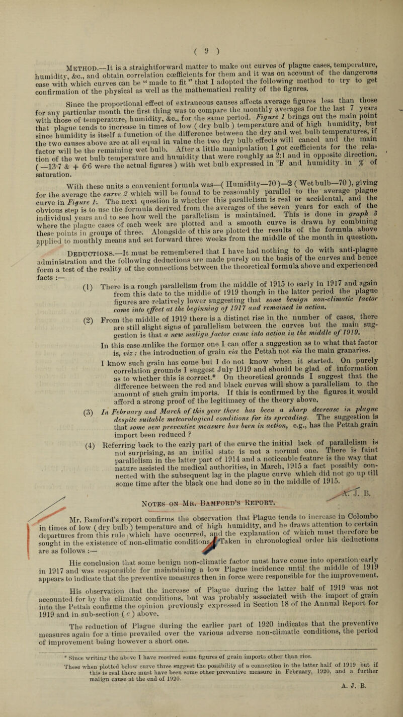 Method.—It is a straightforward niattor to make out curves of plague cases, tempeiatuie, humidity &?c and obtain correlation coefficients for them and it was on account of the dangeious ease with which curves can be “ made to fit ” that I adopted the following method to try to get confirmation of the physical as well as the mathematical reality of the figures. Since the proportional effect of extraneous causes affects average figures less than those for any particular month the first thing was to compare the monthly averages for the last 7 years with those of temperature, humidity, &c., for the sa.ne period. Figure 1 brings out the main poi t that plague tends to increase in times of low ( dry bulb ) temperature and of humidit5, but since humidity is itself a function of the difference between the dry and wet bulb temperatures, it the two causes above are at all eqnal in value the two dry bulb effects vdll cancel and the mam factor will be the remaining wet bulb. After a little manipulation I got coefficients for he rela¬ tion of the wet bulb temperature and humidity that were roughly as 2:1 and in opposite diiection. (_13-7 & 4- 6*6 were the actual figures ) with wet bulb expressed in F and humidity m / or saturation. With these units a convenient formula was—( Humidity—70)—2 ( Wet bulb 70 ), giving for the average the curve 2 which will be found to be reasonably parallel to the average plague curve in 7-. The next question is whether this parallelism is real or accidental, and the obvious step is to use the formula derived from the averages of the seven years for each of the individual years aud to see how well the parallelism is maintained. This is done in graph 3 where the plague cases of each week are plotted and a smooth curve is J^n by combining these points ingroups of three. Alongside of this are plotted the remits of the formula above applied to monthly means and set forward three weeks from the middle of the month in question. Deductions.—It must be remembered that I have had nothing to do with anti-plague administration and the following deductions are made purely on the basis of the curves and hence form a test of the reality of the connections between the theoretical formula above and experienced rn There is a rough parallelism from the middle of 1915 to early in 1917 and again ^ from this date to the middle of 1919 though in the latter period the plague figures are relatively lower suggesting that some benign non-climatic factor came into effect at the beginning oj 1917 and remained in action. (2) From the middle of 1919 there is a distinct rise in the number of cases, there are still slight signs of parallelism between the curves but the main sug¬ gestion is that a new malign Jactor came into action in the middle of 1919. In this case unlike the former one I can offer a suggestion as to what that factor is, viz: the introduction of grain via the Pettah not via the main granaries. I know such grain has come but I do not know when it started. On purely correlation grounds I suggest July 1919 and should be glad of information as to whether this is correct.* On theoretical grounds I suggest that the difference between the red and black curves will show a parallelism to the amount of such grain imports. If this is confirmed by the figures it would afford a strong proof of the legitimacy of the theory above, (3) In February and March of this year there has been a sharp decrease in plague despite suitable meteorological conditions for its spreading. The suggestion is that some new preventive measure has been in action.^ c.g., has the Pettah giain import been reduced ? (4) Referring back to the early part of the curve the initial lack of parallelism is not surprising, as an initial state is not a normal one. ihere is faint parallelism in the latter part of 1914 and a noticeable feature is the way that nature assisted the medical authorities, in March, 1915 a fact possibly nected with the subsequent lag in the plague curve which did not go up till some time after the black one had done so in the middle of 1915. Notes on Mr. Bamford’s Report. ^ Mr. Bamford’s report confirms the observation that Plague tends to increase in Colombo in times of low (dry bulb ) temperature and of high humidity, and he draws attention to certain departures from this rule lAvhich have occurred, and the explanation of which must therefore be sought in the existence of non-climatic conditioii^K'H’'aken in chronological order his deductions are as follows :— His conclusion that some benign non-climatic factor must have come into operation eurlv in 1917 and was responsible for maintaining a low Plague incidence until the middle of 1J19 appears to indicate that the preventive measures then in force were responsible for the improvement. His observation that the increase of Plague during the latter half of 1919 was not accounted for by the climatic conditions, but was probably associated^ with the import of into the Pettah confirms the opinion previously expressed in Section lb of the Annual fieport tor 1919 and in sub-section ( c ) above. The reduction of Plague during the earlier part of 1920 indicates that^ the preventive measures again for a time prevailed over the various adverse non-climatic conditions, the period of improvement being however a short one. * Since writin;r the above I have received some figures of grain imports other than rice. These when plotted below curve three suggest the possibility of a connection in the latter half of 1919 but if this is real there must have been some other preventive measure in February, 1920, and a further malign cause at the end of 1920. A. J. B.