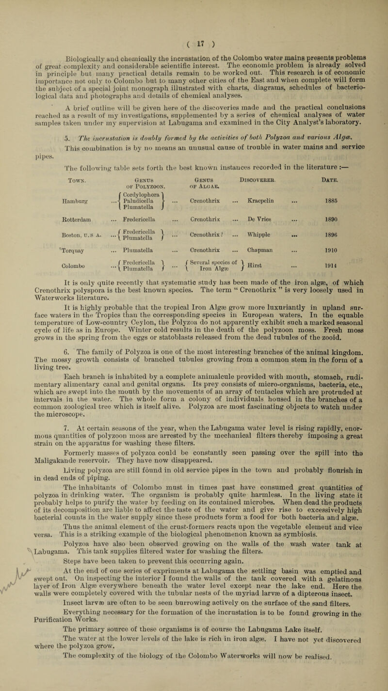 Biologically and chemically the incrustation of the Colombo water mains presents problems of great complexity and considerable scientific interest. The economic problem is already solved in principle but many practical details remain to be worked out. This research is of economic importance not only to Colombo but to many other cities of the East and when complete will form the subject of a special joint monograph illustrated with charts, diagrams, schedules of bacterio¬ logical data and photographs and details of chemical analyses. A brief outline will be given here of the discoveries made and the practical conclusions reached as a result of my investigations, supplemented by a series of chemical analyses of water samples taken under my supervision at Labugama and examined in the City Analyst’s laboratory. 5. The incrustation is doubly formed by the activities of both Polyzoa and various Algm. This combination is by no means an unusual cause of trouble in water mains and service pipes. 'Fhe following table sets forth the best known instances recorded in the literature :— Town. Genus or Polyzoon. Genus OF Algae. Discoverek. Date. Hamburg' t Cordylophora I ...-! Paludicella j- ... 1 Plumatella J Crenothrix Kraepelin ... 1885 Rotterdam ... Fredericella Crenothrix De Vries ... 1890 Boston, u.s A. / Fredericella \ 1 Plumatella / Crenothrix? Whipple • •• 1896 'Torquay ... Plumatella Crenothrix Chapman ... 1910 Colombo / Fredericella 1 Plumatella / / Several species of \ Iron Algae j- Hirst ... 1914 It is only quite recently that systematic study has been made of the iron algae, of which Crenothrix polyspora is the best known species. The term “ Crenothrix ” is very loosely used in Waterworks literature. It is highly probable that the tropical Iron Algae grow more luxuriantly in upland sur¬ face waters in the Tropics ttan the corresponding species in European waters. In the equable temperature of Low-country Ceylon, the Polyzoa do not apparently exhibit such a m,arked seasonal cycle of life as in Europe. Winter cold results in the death of the polyzoon moss. Fresh moss grows in the spring from the eggs or statoblasts released from the dead tubules of the zooid. 6. The family of Polyzoa is one of the most interesting branches of the animal kingdom. The mossy growth consists of branched tubules growing from a common stem in the form of a living tree. Each branch is inhabited by a complete animalcule provided with mouth, stomach, rudi¬ mentary alimentary canal and genital organs. Its prey consists of micro-organisms, bacteria, etc., which are swept into the mouth by the movements of an array of tentacles which are protruded at intervals in the water. The whole form a colony of individuals housed in the branches of a common zoological tree which is itself alive. Polyzoa are most fascinating objects to watch under the microscope. 7. At certain seasons of the year, when the Labugama water level is rising rapidly, enor¬ mous quantities of polyzoon moss are arrested by the mechanical filters thereby imposing a great strain on the apparatus for washing these filters. Formerly masses of polyzoa could be constantly seen passing over the spill into tho Maligakande reservoir. They have now disappeared. Living polyzoa are still found in old service pipes in the town and probably flourish in in dead ends of piping. The inhabitants of Colombo must in times past have consumed great quantities of polyzoa in drinking water. The organism is probably quite harmless. In the living state it probably helps to purify the water by feeding on its contained microbes. When dead the products of its decomposition are liable to affect the taste of the water and give rise to excessively high bacterial counts in the water supply since these products form a food for both bacteria and algae. Thus the animal element of the crust-formers reacts upon the vegetable element and vice versa. This is a striking example of the biological phenomenon known as symbiosis. Polyzoa have also been observed growing on the walls of ^Labugama. This tank supplies filtered water for washing the filters. Steps have been taken to prevent this occurring again. the wash water tank at At the end of one series of expriments at Labugama the settling basin was emptied and swept out. On inspecting the interior I found the walls of the tank covered with a gelatinous layer of Iron Algae everywhere beneath the water level except near the lake end. Here the walls were completely covered with the tubular nests of the myriad larvae of a dipterous insect. Insect larvae are often to be seen burrowing actively on the surface of the sand filters. Everything necessary for the formation of the incrustation is to be found growing in the Purification Works. The primary source of these organisms is of course the Labugama Lake itself. The water at the lower levels of the lake is rich in iron algae. I have not yet discovered where the polyzoa grow. The complexity of the biology of the Colombo Waterworks will now be realised.