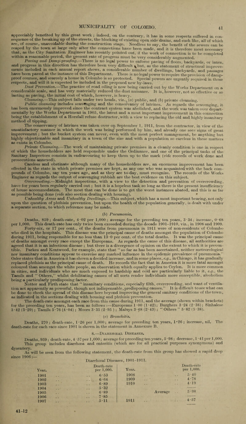 appreciably benefited by this great work ; indeed, on the contrary, it has in some respects suffered in con¬ sequence of the breaking up of the streets, the blocking of existing open side drains, and such like, all of which are, of course, unavoidable during the construction stage. Needless to say, the benefit of the sewers can be reaped by the town at large only after the connections have been made, and it is therefore most necessary that, as the City Sanitation Engineer has recently pointed out, if the work of connection is to be completed within a reasonable period, the present rate of progress must be very considerably augmented. Paving and Damp-Proofing.—There is no legal power to enforce paving of floors, backyards, or lanes, and progress in this direction has therefore been very difficult jybut, as the statement of structural improve¬ ments included in each annual report shows, a considerable number of dwellings, backyards, and passages have been paved at the instance of this Department. There is no legal power to require the provision of damp- proof courses, and scarcely a house in Colombo is so protected. Special powers are urgently required in those respects, and will it is expected be included in the proposed new by-laws. Dust Prevention.—The practice of road oiling is now being carried out by the Works Department on a considerable scale, and has very materially reduced the dust nuisance. It is, however, not so effective or so lasting as paving, the initial cost of which, however, is heavy. Cleansing.—This subject falls under two heads, viz., (a) public, and (6) private cleansing. Public cleansing includes scavenging and the conservancy of latrines. As regards the scavenging, it has been enormously improved since the contract system was abolished, and the work was taken over depart - mentally by the Works Department in 1905, the latest and a most important improvement in this connection being the. establishment of a Horsfall refuse destructor, with a view- to replacing the old and highly insanitary method of tipping. The conservancy of latrines was taken over on September 1, 1911, from the contractor, in view of the unsatisfactory manner in which the work was being performed by him, and already one sees signs of great improvement ; but the bucket system can never, even with the most perfect management, be anything but highly objectionable and insanitary in a town of the size and with a population so careless in these matters as exists in Colombo. Private Cleansing.—The work of maintaining private premises in a cleanly condition is one in respect of which the householders are held responsible under the Ordinance, and one of the principal tasks of the Sanitary Inspectors consists in endeavouring to keep them up to the mark (vide records of work done and prosecutions annexed). Careless and obstinate although many of the householders are, an enormous improvement has been effected in the state in which private premises are kept, as any one who was acquainted with the back com¬ pounds of Colombo, say ten years ago, and as they are to-day, must recognize. The records of the Works Engineer as regards the output of scavenging rubbish are the best evidence on this subject. Overcroivding.—Midnight inspections, with a view to the detection and prevention of overcrowding, have for years been regularly carried out ; but it is a hopeless task so long as there is the present insufficiency of house accommodation. The most that can be done is to get the worst instances abated, and this is as far as possible being done (vide also section dealing with housing). 4 Unhealthy Areas and Unhealthy Dwellings.—This subject, which has a most important bearing, not only upon the question of phthisis prevention, but upon the health of the population generally, is dealt with under a separate section, to which reference may be made. (b) Pneumonia, Deaths, 859 ; death-rate, 4-02 per 1,000 ; average for the preceding ten years, 3 34; increase, 0-68 per 1,000. This death-rate has only twice been exceeded during the decade 1901-1910, viz., in 1908 and 1909. Forty-six, or 17 per cent., of the deaths from pneumonia in 1911 were of non-residents of Colombo who died in the hospitals. This disease was the principal cause of deaths amongst the population of Colombo during 1911, being responsible for no less than 13-0 per cent, of the total deaths. It was the principal cause of deaths amongst every race except the Europeans. As regards the cause of this disease, all authorities are agreed that it is an infectious disease ; but there is a divergence of opinion on the extent to which it is preven- tible. Parkes and Kentwood, for example, state that “ so far as has been ascertained, neither meteorological nor insanitary conditions appear to exercise any marked influence in the epidemic prevalence of pneumonia.5' Osier states that in America it has shown a decided increase, and in some places, e.g., in Chicago, it has gradually replaced phthisis as the principal cause of death. He records the fact that in America it is more fatal amongst coloured than amongst the white people, an observation which equally applies to Ceylon. It is more common in cities, and individuals who are much exposed to hardship and cold are particularly liable to it, e.g., the Tamils and “ Others,55 whilst debilitating causes of all sorts render individuals more susceptible, alcoholism being a particularly predisposing factor. Notter and Firth state that “ insanitary conditions, especially filth, overcrowding, and want of ventila¬ tion act apparently as powerful, though not indispensable, predisposing causes.55 It is difficult to see what can be done to check the spread of this disease here beyond improving the general sanitary conditions of the town, as indicated in the sections dealing with housing and phthisis prevention. The death-rate amongst each race from this cause during 1911, and the average (shown within brackets) for the preceding ten years, has been as follows :—Europeans 1-00 (1-42); Burghers 3-24 (2-38); Sinhalese 3-42 (3*29); Tamils 5*76 (4*04); Moors 3-35 (2-95 ) ; Malays 3*68 (2*43) ; “ Others 55 5*82 (5-38). (c) Bronchitis. Deaths, 270 ; death-rate, 1-26 per 1,000; average for preceding ten years, 1*26 ; increase, nil. The death-rate for each race since 1901 is shown in the statement in Annexure B. 8.—Diajrrhceal Diseases. Deaths, 959; death-rate, 4 • 57 per 1,000 ; average for preceding ten years, 5 • 98 ; decrease ,1*41 per 1,000. This group includes diarrhoea and enteritis (which are for all practical purposes synonymous) and dysentery. As will be seen from the following statement, the death-rate from this group has showed a rapid drop since 1906:— Diarrhceal Diseases, 1901-1911. Year. 1901 1902 1903 1904 1905 1906 1907 Death-rate per 1,000. Year. Death-rate per 1,000. 6 -53 1908 . . • 5-40 6-64 1909 4-78 6-89 1910 4-19 5*32 6-89 Average 5-98 7-85 5 11 1911 - • 4*57 41-12