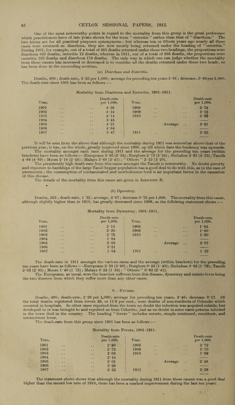 One of the most noteworthy points in regard to the mortality from this group is the great preference which practitioners have of late years shown for the term “ enteritis ” rather than that of “ diarrhoea.” The two terms are for all practical purposes synonymous ; but whereas ten or fifteen years ago nearly all these cases were returned as diarrhoea, they are now mostly being returned imder the heading of “ enteritis.” During 1901, for example, out of a total of 681 deaths returned imder those two headings, the proportions were diarrhoea 669 deaths, enteritis 12 deaths, whereas in 1911, out of a total of 696 deaths, the proportions were enteritis 520 deaths and diarrhoea 176 deaths. The only way in which one can judge whether the mortality from these causes has increased or decreased is to combine all the deaths returned imder these two heads. as has been done in the succeeding sections. (a) Diarrhoea and Enteritis. Deaths, 696 ; death-rate, 3 • 25 per 1,000 ; average for preceding ten years 3*91; decrease, 0 • 66per 1,000. The death-rate since 1901 has been as follows :— Mortality from Diarrhoea and Enteritis, 1901-1911. Death-rate Death-rate Year. per 1,000. Year. per 1,000. 1901 . , 4*38 1908 • • • 3*75 1902 . , 434 1909 • • . 3*18 1903 , . 4-14 1910 • • . 2'9& 1904 . . 3-48 1905 • . 4-21 Average 391 1906 . . 4-64 1907 3*47 1911 325 It will be seen from the above that although the mortality during 1911 was somewhat above that of the previous year, it has, on the whole, greatly improved since 1906, up till which date the tendency was upwards. The mortality amongst each race during 1911 and the average for the preceding ten years (within brackets) have been as follows Europeans 2 * 66 (2 * 25); Burghers 2 * 73 (3* 24); Sinhalese 2*91 (4* 23); Tamils 4-89 (4*89) ; Moors 2*18 (2*48) ; Malays 3’68 (3‘41) ; “ Others ” 233 (3*20). The persistently high death-rate from this cause amongst the Tamils is noteworthy. No doubt poverty and exposure to hardships of the large Tamil beggar population has a good deal to do with this, as in the case of pneumonia ; the consumption of contaminated and unwholesome food is an important factor in the causation of this disease. The details of the mortality from this cause are given in Annexure B. (b) Dysentery. Deaths, 263 ; death-rate, 1 * 32 ; average, 2*07; decrease 0*75 per 1,000. The mortality from this cause, although slightly higher than in 1910, has greatly decreased since 1906, as the following statement shows :— Mortality from Dysentery, 1901-1911. Death-rate Death-rate Year. per 1,000. Year. per 1,000. 1901 , , 215 1908 • • • • 1-65 1902 . . 2-30 1909 • > • • 1*60 1903 . . 2*75 1910 • • • • 1*20 1904 . . 1-84 1905 . . 2*68 Average 2*07 1906 . , 3*21 --* 1907 1-64 1911 i .. 1 32 The death-rate in 1911 amongst the various races and the average (within brackets) for the preceding ten years have been as follows :—Europeans 2*33 (3‘ 60) ; Burghers 0*52 (1 * 40); Sinhalese 0*85 (1*79); Tamils 2*03 (2’95) ; Moors 1*40 (1 75) ; Malays 0*55 (1*53) ; “ Others” 0'83 (2*41). The Europeans, as usual, were the heaviest sufferers from tins disease, dysentery and enteric fever being the two diseases from which they suffer more than any other cause. 9.-—Fevers. Deaths. 490; death-rate, 2'29 per L000; average for preceding ten years, 2*46; decrease 0*17. Of the total deaths registered from fevers 58, or 11‘8 per cent., were deaths of non-residents of Colombo which occurred in hospitals. In other cases reported from the town no doubt the infection was acquired outside, but developed in or was brought to and reported as from Colombo, just as no doubt in some cases persons infected in the town died in the country. The heading “ fevers ” includes enteric, simple continued, remittent, and intermittent fever. The death-rate from this group since 1901 has been as follows :— Mortality from Fevers, 1901-1911. Death-rate Death-rate Year. per 1,000. Year. per 1,000. 1901 2-90 1908 , , 2-72 1902 2*73 1909 . . 2*10 1903 3*00 1910 . . 1*69 1904 2*10 1905 2*01 Average 2-46 1906 3*28 1907 2-53 1911 2*29 The statement above shows that although the mortality during 1911 from these causes was a good deal higher than the record low rate of 1910, there has been a marked improvement during the last ten years.