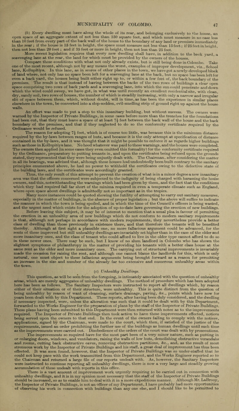 (6) Every dwelling must have along the whole of its rear, and belonging exclusively to the house, an open space of an aggregate extent of not less than 150 square feet, and which nmst measure in no case less than 10 feet from every part of the back wall of the house to the boundary of any land or premises immediately in the rear ; if the house is 15 feet in height, the space must measure not less than 15 feet; if 25 feet in height, then not less than 20 feet; and if 35 feet or more in height, then not less than 25 feet. More recent legislation requires that every new dwelling shall have, in addition to the beck yard, a scavenging lane at the rear, the land for which must be provided by the owners of the houses. Compare these conditions with what not only already exists, but is still being done in Colombo. Take one of the most recent, although not by any means the worst, examples of improper development, viz., School lane, Kollupitiya. In this lane, as in scores of other places in the town, we have got a newly-developed block of land where, not only has no space been left for a scavenging lane at the back, but no space has been left for even a back yard, the houses being built either right up to, or within a few feet of, the back boundary of the premises. The result is that instead of having between the backs of the two rows of buildings a clear open space comprising two rows of back yards and a scavenging lane, into which the sun could penetrate and down which the wind could sweep, we have got, in what was until recently an excellent residential site, with clean, dry, sandy soil, two rows of houses, the number of which is steadily increasing, witlx only a narrow and irregular slit of space between them, which, without doubt, will in time, as has been the experience in similar places elsewhere in the town, be converted into a slop-sodden, evil-smelling strip of ground right up against the house walls. An effort was made to put a stop to this insanitary building, but without success. The owners were warned by the Inspector of Private Buildings, in some cases before more than the trenches for the foundations had been cut, that they must leave a space of at least feet between the back wall of the house and the back boundary of the premises, and that if they neglected to do so the conformity certificate required bv the Ordinance would be refused. The reason for adopting 7| feet, which is of course too little, was because this is the minimum distance required by the by-laws between ranges of huts, and because it is the only attempt at specification of distance contained in the by-laws, and it was thought that it might be possible to enforce it as regards higher buildings such as those in Kollupitiya lane. No heed whatever was paid to these warnings, and the houses were completed. The owners then applied (in some cases they even omitted this formality) for the conformity certificate required by the Ordinance, preparatory to putting tenants in, and upon the certificates being refused upon the grounds stated, they represented that they were being unjustly dealt with. Tlxe Chairman, after considering the matter in all its bearings, was advised that, although these houses had undoubtedly been built contrary to the sanitary principles enumerated above, he had no power to withhold the certificates owing to the defective state of the building laws, and the certificates were accordingly granted. Thus, the only result of this attempt to prevent the creation of what is in a minor degree a new insanitary area was that the officers concerned were subjected to the indignity of being charged with harassing the house owners, and this, notwithstanding the warnings which had been given by them, and the fact that the conditions which they had required fall far short of the minima required in even a temperate climate such as England, where open space about dwellings is admittedly not so important as in the tropics. Many more instances could be quoted showing the futility of attempting to carry out sanitary measures, especially in the matter of bxnlclings, in the absence of proper legislation ; but the above will suffice to indicate the manner in which the town is being spoiled, and in which the time of the Council’s officers is being wasted, and the urgent need which exists for the adoption of up-to-date laws governing the erection of new buildings. . Before leaving this subject, it may be of interest to mention that a usual plea in favour of permitting the erection in an unhealthy area of new buildings which do not conform to modern sanitary requirements is that, although not perhaps in accordance with modern requirements, they nevertheless provide a better class of dwelling than those previously in existence there, and that therefore the tenants will be benefited thereby. Although at first sight a plausible one, no more fallacious argument could be advanced, for the rents of these improved but still unhealthy dwellings are invariably set higher than in the case of the older and more insanitary ones, and the class of tenant who could afford to five in the older type cannot afford to do so in these newer ones. There may be such, but I know of no slum landlord in Colombo who has shown the slightest symptoms of philanthropy in the matter of providing his tenants with a better class house at the same rent as the older and more insanitary ones. Tlxe carrying out of structural improvements is invariably made the occasion for raising the rent, and although one cannot blame the landlords for this, which is only natural, one must object to these fallacious arguments being brought forward as a reason for permitting an increase in the size and number of the already far too extensive and numerous unhealthy areas within the town. (c) Unhealthy Dwellings. This question, as will be seen from the foregoing, is intimately associated with the question of unhealthy areas, which are merely aggregates of unhealthy dwellings. The method of procedure which has been adopted here has been as follows. The Sanitary Inspectors were instructed to report all dwellings which, by reason either of their situation or of their structure, were unhealthy. This is quite distinct from the question of being unhealthy by reason of want of cleansing, surface drainage, paving, &c., points which have now for years been dealt with by this Department. These reports, after having been duly considered, and the dwelling if necessary inspected, were, unless the alteration was such that it could be dealt with by this Department, forwarded to the Works Engineer for the preparation of plans by the staff of the Inspector of Private Buildings. These plans having been submitted to this Department were then returned with notes as to the improvements reqxnred. The Inspector of Private Buildings then took action to have these improvements effected, notices being served upon the owners to that end. In the event of the owners failing to comply with the notices, applications, signed by the Chairman, were made to the court, which then, if satisfied of the justice of the requirements, issued an order prolxibiting the further use of the buildings as human dwellings until such time as the improvements were carried out. Disobedience of the orders of the court was dealt with by prosecutions. The improvements so required have for the most part been of a very minor nature, such as putting in or enlarging doors, windows, and ventilators, raising the walls of low huts, demolishing obstructive verandahs and rooms, cutting back obstructive eaves, removing obstructive partitions, &c., and, as the result of most strenuous work by the Inspector of Private Buildings and his staff, a great deal of improvement has thus been effected. It was soon found, however, that the Inspector of Private Buildings was so under-staffed that he could not keep pace with the work transmitted from this Department, and the Works Engineer reported so to the Chairman and returned a large file of our reports undealt with. As, however, the Sanitary Inspectors were instructed to continue reporting all unhealthy dwellings, there is now a very large and steadily growing accumxilation of these undealt with reports in this office. There is a vast amount of improvement work urgently requiring to be carried out in connection with unhealthy dwellings, and it is in my opinion most necessary that the staff of the Inspector of Private Buildings should be increased, so as to enable him to deal with it in a more expeditious manner. Although Mr. LaBrooy, the Inspector of Private Buildings, is not an officer of my Department, I have probably had more opportunities of observing hie work in connection with buildings than any one else, and I should like to be permitted to