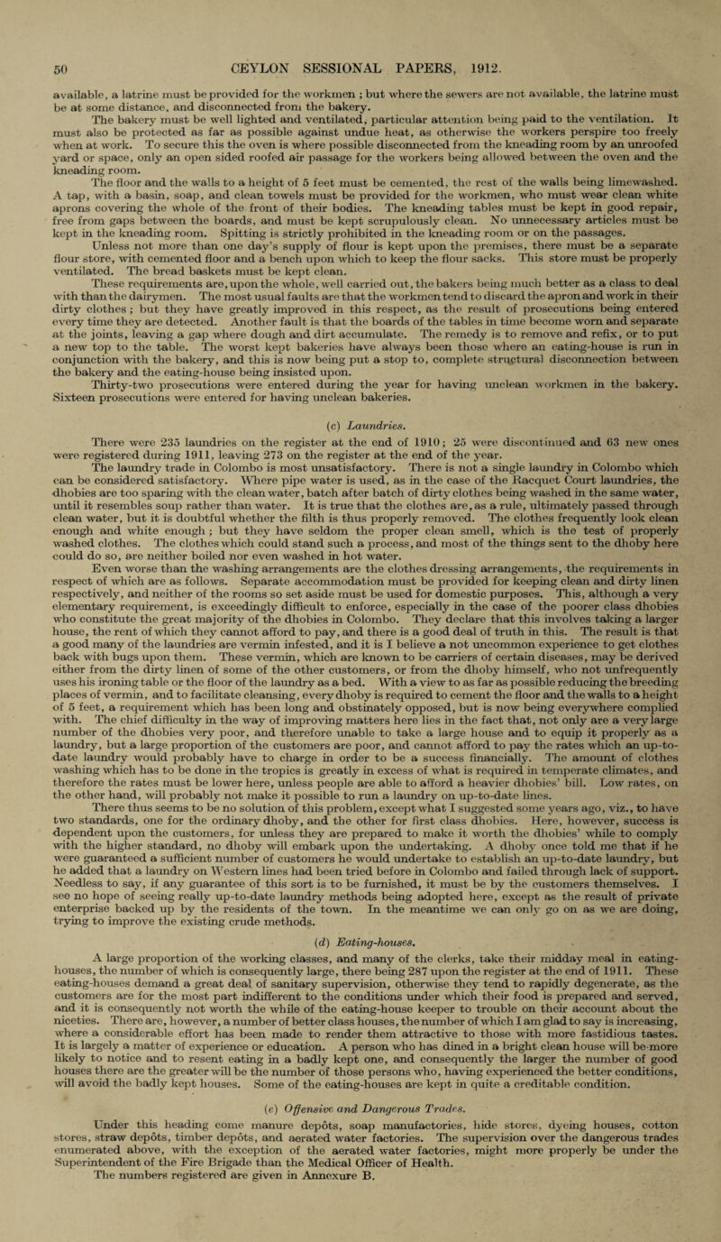 available, a latrine must be provided for the workmen ; but where the sewers are not available, the latrine must be at some distance, and disconnected from the bakery. The bakery must be well lighted and ventilated, particular attention being paid to the ventilation. It must also be protected as far as possible against undue heat, as otherwise the workers perspire too freely when at work. To secure this the oven is where possible disconnected from the kneading room by an unroofed yard or space, only an open sided roofed air passage for the workers being allowed between the oven and the kneading room. The floor and the walls to a height of 5 feet must be cemented, the rest of the walls being limewashed. A tap, with a basin, soap, and clean towels must be provided for the workmen, who must wear clean white aprons covering the whole of the front of their bodies. The kneading tables must be kept in good repair, free from gaps between the boards, and must be kept scrupulously clean. No unnecessary articles must be kept in the kneading room. Spitting is strictly prohibited in the kneading room or on the passages. Unless not more than one day’s supply of flour is kept upon the premises, there must be a separate flour store, with cemented floor and a bench upon which to keep the flour sacks. This store must be properly ventilated. The bread baskets must be kept clean. These requirements are, upon the whole, well carried out, the bakers being much better as a class to deal with than the dairymen. The most usual faults are that the workmen tend to discard the apron and work in their dirty clothes ; but they have greatly improved in this respect, as the result of prosecutions being entered every time they are detected. Another fault is that the boards of the tables in time become worn and separate at the joints, leaving a gap where dough and dirt accumulate. The remedy is to remove and refix, or to put a new top to the table. The worst kept bakeries have always been those where an eating-house is rim in conjunction with the bakery, and this is now being put a stop to, complete structural disconnection between the bakery and the eating-house being insisted upon. Thirty-two prosecutions were entered during the year for having unclean workmen in the bakery. Sixteen prosecutions were entered for having unclean bakeries. (c) Laundries. There were 235 laundries on the register at the end of 1910; 25 were discontinued and 63 new ones were registered during 1911, leaving 273 on the register at the end of the year. The laundry trade in Colombo is most unsatisfactory. There is not a single laundry in Colombo which can be considered satisfactory. Where pipe water is used, as in the case of the Racquet Court laundries, the dhobies are too sparing with the clean water, batch after batch of dirty clothes being washed in the same water, until it resembles soup rather than water. It is true that the clothes are,as a rule, ultimately passed through clean water, but it is doubtful whether the filth is thus properly removed. The clothes frequently look clean enough and white enough ; but they have seldom the proper clean smell, which is the test of properly washed clothes. The clothes which could stand such a process, and most of the things sent to the dhoby here could do so, are neither boiled nor even washed in hot water. Even worse than the washing arrangements are the clothes dressing arrangements, the requirements in respect of which are as follows. Separate accommodation must be provided for keeping clean and dirty linen respectively, and neither of the rooms so set aside must be used for domestic purposes. This, although a very elementary requirement, is exceedingly difficult to enforce, especially in the case of the poorer class dhobies who constitute the great majority of the dhobies in Colombo. They declare that this involves taking a larger house, the rent of which they cannot afford to pay, and there is a good deal of truth in this. The result is that a good many of the laundries are vermin infested, and it is I believe a not uncommon experience to get clothes back with bugs upon them. These vermin, which are known to be carriers of certain diseases, may be derived either from the dirty linen of some of the other customers, or from the dhoby himself, who not unfrequently uses his ironing table or the floor of the laundry as a bed. With a view to as far as possible reducing the breeding places of vermin, and to facilitate cleansing, every dhoby is required to cement the floor and the walls to a height of 5 feet, a requirement which has been long and obstinately opposed, but is now being everywhere complied with. The chief difficulty in the way of improving matters here lies in the fact that, not only are a very large number of the dhobies very poor, and therefore unable to take a large house and to equip it properly as a laundry, but a large proportion of the customers are poor, and cannot afford to pay the rates which an up-to- date laundry would probably have to charge in order to be a success financially. The amount of clothes washing which has to be done in the tropics is greatly in excess of what is required in temperate climates, and therefore the rates must be lower here, unless people are able to afford a heavier dhobies’ bill. Low rates, on the other hand, will probably not make it possible to run a laundry on up-to-date lines. There thus seems to be no solution of this problem, except what I suggested some years ago, viz., to have two standards, one for the ordinary dhoby, and the other for first class dhobies. Here, however, success is dependent upon the customers, for unless they are prepared to make it worth the dhobies’ while to comply with the higher standard, no dhoby will embark upon the undertaking. A dhoby once told me that if he were guaranteed a sufficient number of customers he would undertake to establish an up-to-date laundry, but he added that a laundry on Western lines had been tried before in Colombo and failed through lack of support. Needless to say, if any guarantee of this sort is to be furnished, it must be by the customers themselves. I see no hope of seeing really up-to-date laundry methods being adopted here, except as the result of private enterprise backed up by the residents of the town. In the meantime we can only go on as we are doing, trying to improve the existing crude methods. (d) Eating-houses. A large proportion of the working classes, and many of the clerks, take their midday meal in eating- houses, the number of which is consequently large, there being 287 upon the register at the end of 1911. These eating-houses demand a great deal of sanitary supervision, otherwise they tend to rapidly degenerate, as the customers are for the most part indifferent to the conditions under which their food is prepared and served, and it is consequently not worth the while of the eating-house keeper to trouble on their account about the niceties. There are, however, a number of better class houses, the number of which I am glad to say is increasing, where a considerable effort has been made to render them attractive to those with more fastidious tastes. It is largely a matter of experience or education. A person who has dined in a bright clean house will be more likely to notice and to resent eating in a badly kept one, and consequently the larger the number of good houses there are the greater will be the number of those persons who, having experienced the better conditions, will avoid the badly kept houses. Some of the eating-houses are kept in quite a creditable condition. (e) Offensive and Dangerous Trades. Under this heading come manure depots, soap manufactories, hide stores, dyeing houses, cotton stores, straw depots, timber depots, and aerated water factories. The supervision over the dangerous trades enumerated above, with the exception of the aerated water factories, might more properly be under the Superintendent of the Fire Brigade than the Medical Officer of Health. The numbers registered are given in Annexure B.
