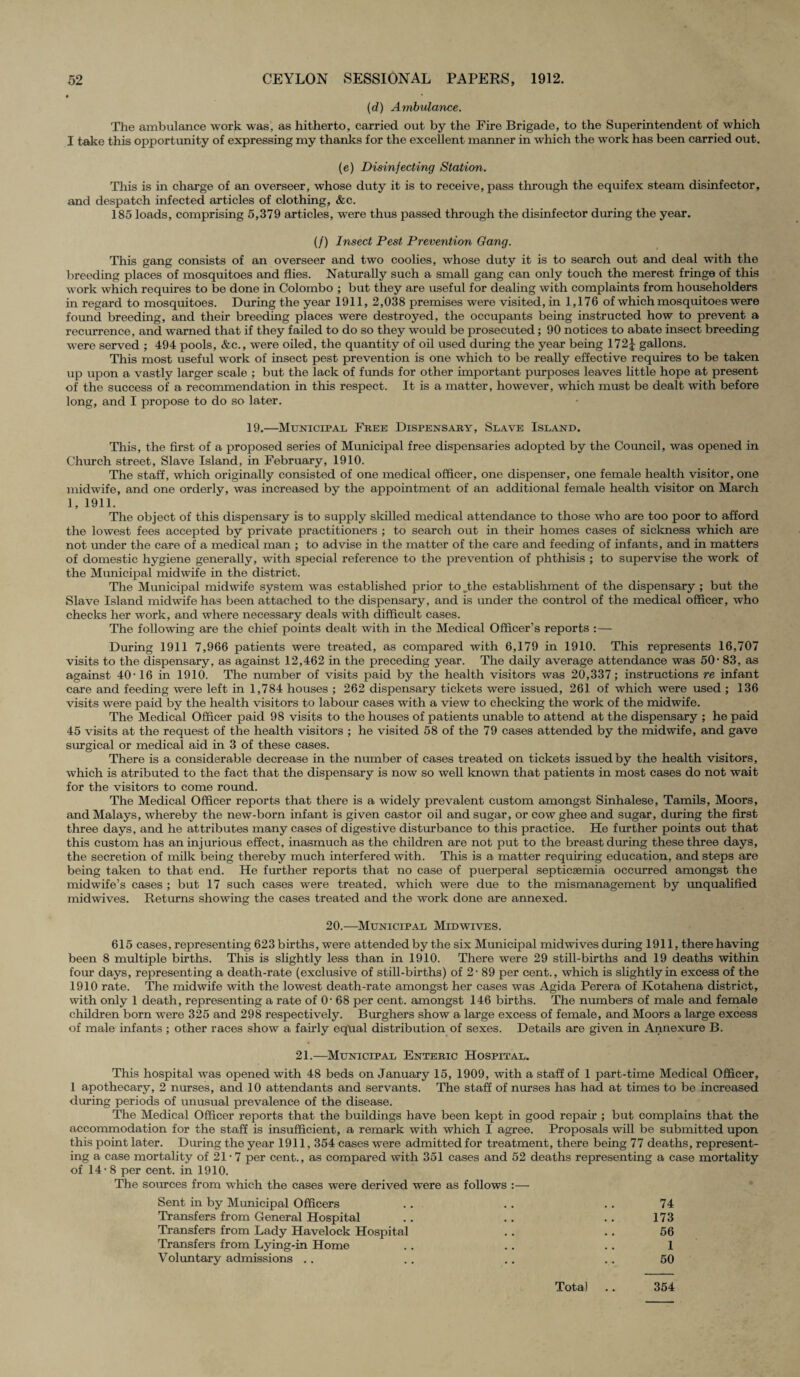 (d) Ambulance. The ambulance work was, as hitherto, carried out by the Fire Brigade, to the Superintendent of which I take this opportunity of expressing my thanks for the excellent manner in which the work has been carried out. (e) Disinfecting Station. This is in charge of an overseer, whose duty it is to receive, pass through the equifex steam disinfector, and despatch infected articles of clothing, &c. 185 loads, comprising 5,379 articles, were thus passed through the disinfector during the year. (/) Insect Pest Prevention Gang. This gang consists of an overseer and two coolies, whose duty it is to search out and deal with the breeding places of mosquitoes and flies. Naturally such a small gang can only touch the merest fringe of this work which requires to be done in Colombo ; but they are useful for dealing with complaints from householders in regard to mosquitoes. During the year 1911, 2,038 premises were visited, in 1,176 of which mosquitoes were found breeding, and their breeding places were destroyed, the occupants being instructed how to prevent a recurrence, and warned that if they failed to do so they would be prosecuted; 90 notices to abate insect breeding were served ; 494 pools, &c., were oiled, the quantity of oil used during the year being 172\ gallons. This most useful work of insect pest prevention is one which to be really effective requires to be taken up upon a vastly larger scale ; but the lack of funds for other important purposes leaves little hope at present of the success of a recommendation in this respect. It is a matter, however, which must be dealt with before long, and I propose to do so later. 19.—Municipal Free Dispensary, Slave Island. This, the first of a proposed series of Municipal free dispensaries adopted by the Council, was opened in Church street, Slave Island, in February, 1910. The staff, which originally consisted of one medical officer, one dispenser, one female health visitor, one midwife, and one orderly, was increased by the appointment of an additional female health visitor on March 1, 1911. The object of this dispensary is to supply skilled medical attendance to those who are too poor to afford the lowest fees accepted by private practitioners ; to search out in their homes cases of sickness which are not under the care of a medical man ; to advise in the matter of the care and feeding of infants, and in matters of domestic hygiene generally, with special reference to the prevention of phthisis ; to supervise the work of the Municipal midwife in the district. The Municipal midwife system was established prior to „the establishment of the dispensary ; but the Slave Island midwife has been attached to the dispensary, and is under the control of the medical officer, who checks her work, and where necessary deals with difficult cases. The following are the chief points dealt with in the Medical Officer’s reports :— During 1911 7,966 patients were treated, as compared with 6,179 in 1910. This represents 16,707 visits to the dispensary, as against 12,462 in the preceding year. The daily average attendance was 50-83, as against 40-16 in 1910. The number of visits paid by the health visitors was 20,337; instructions re infant care and feeding were left in 1,784 houses ; 262 dispensary tickets were issued, 261 of which were used ; 136 visits were paid by the health visitors to labour cases with a view to checking the work of the midwife. The Medical Officer paid 98 visits to the houses of patients unable to attend at the dispensary ; he paid 45 visits at the request of the health visitors ; he visited 58 of the 79 cases attended by the midwife, and gave surgical or medical aid in 3 of these cases. There is a considerable decrease in the number of cases treated on tickets issued by the health visitors, which is atributed to the fact that the dispensary is now so well known that patients in most cases do not wait for the visitors to come round. The Medical Officer reports that there is a widely prevalent custom amongst Sinhalese, Tamils, Moors, and Malays, whereby the new-born infant is given castor oil and sugar, or cow ghee and sugar, during the first three days, and he attributes many cases of digestive disturbance to this practice. He further points out that this custom has an injurious effect, inasmuch as the children are not put to the breast during these three days, the secretion of milk being thereby much interfered with. This is a matter requiring education, and steps are being taken to that end. He further reports that no case of puerperal septicaemia occurred amongst the midwife’s cases ; but 17 such cases were treated, which were due to the mismanagement by unqualified midwives. Returns showing the cases treated and the work done are annexed. 20.—Municipal Midwives. 615 cases, representing 623 births, were attended by the six Municipal midwives during 1911, there having been 8 multiple births. This is slightly less than in 1910. There were 29 still-births and 19 deaths within four days, representing a death-rate (exclusive of still-births) of 2- 89 per cent., which is slightly in excess of the 1910 rate. The midwife with the lowest death-rate amongst her cases was Agida Perera of Kotahena district, with only 1 death, representing a rate of 0- 68 per cent, amongst 146 births. The numbers of male and female children born were 325 and 298 respectively. Burghers show a large excess of female, and Moors a large excess of male infants ; other races show a fairly equal distribution of sexes. Details are given in Annexure B. 21.—Municipal Enteric Hospital. This hospital was opened with 48 beds on January 15, 1909, with a staff of 1 part-time Medical Officer, 1 apothecary, 2 nurses, and 10 attendants and servants. The staff of nurses has had at times to be increased during periods of unusual prevalence of the disease. The Medical Officer reports that the buildings have been kept in good repair ; but complains that the accommodation for the staff is insufficient, a remark with which I agree. Proposals will be submitted upon this point later. During the year 1911,354 cases were admitted for treatment, there being 77 deaths, represent¬ ing a case mortality of 21 • 7 per cent., as compared with 351 cases and 52 deaths representing a case mortality of 14-8 per cent, in 1910. The sources from which the cases were derived were as follows :— Sent in by Municipal Officers Transfers from General Hospital Transfers from Lady Havelock Hospital Transfers from Lying-in Home Voluntary admissions . . 173 56 1 50 Total 354