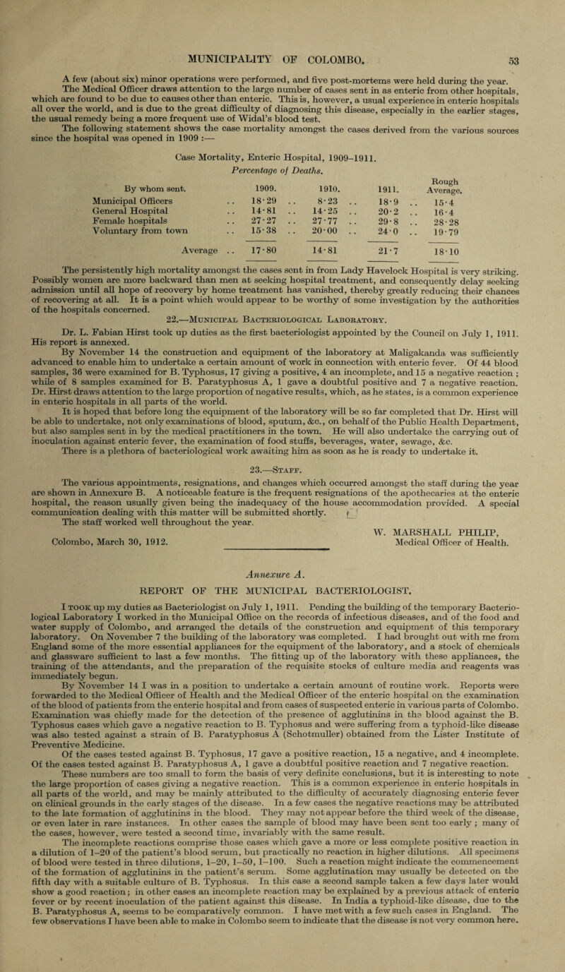 A few (about six) minor operations were performed, and five post-mortems were held during the year. The Medical Officer draws attention to the large number of cases sent in as enteric from other hospitals, which are found to be due to causes other than enteric. This is, however, a usual experience in enteric hospitals all over the world, and is due to the great difficulty of diagnosing this disease, especially in the earlier stages, the usual remedy being a more frequent use of Widal’s blood test. The following statement shows the case mortality amongst the cases derived from the various sources since the hospital was opened in 1909 :— Case Mortality, Enteric Hospital, 1909-1911. Percentage of Deaths. By whom sent. 1909. 1910. 1911. Rough Average. Municipal Officers 18-29 .. 8-23 .. 18-9 15-4 General Hospital 14-81 .. 14-25 .. 20-2 16-4 Female hospitals 27-27 .. 27-77 .. 29-8 28-28 Voluntary from town 15-38 .. 20-00 .. 240 19-79 Average .. 17-80 14-81 21-7 18-10 The persistently high mortality amongst the cases sent in from Lady Havelock Hospital is very striking. Possibly women are more backward than men at seeking hospital treatment, and consequently delay seeking admission until all hope of recovery by home treatment has vanished, thereby greatly reducing their chances of recovering at all. It is a point which would appear to be worthy of some investigation by the authorities of the hospitals concerned. 22.—Municipal Bacteriological Laboratory. Dr. L. Fabian Hirst took up duties as the first bacteriologist appointed by the Council on July 1, 1911. His report is annexed. By November 14 the construction and equipment of the laboratory at Maligakanda was sufficiently advanced to enable him to undertake a certain amount of work in connection with enteric fever. Of 44 blood samples, 36 were examined for B. Typhosus, 17 giving a positive, 4 an incomplete, and 15 a negative reaction ; while of 8 samples examined for B. Paratyphosus A, 1 gave a doubtful positive and 7 a negative reaction. Dr. Hirst draws attention to the large proportion of negative results, which, as he states, is a common experience in enteric hospitals in all parts of the world. It is hoped that before long the equipment of the laboratory will be so far completed that Dr. Hirst will be able to undertake, not only examinations of blood, sputum, &c., on behalf of the Public Health Department, but also samples sent in by the medical practitioners in the town. He will also undertake the carrying out of inoculation against enteric fever, the examination of food stuffs, beverages, water, sewage, &c. There is a plethora of bacteriological work awaiting him as soon as he is ready to undertake it. 23.—Staff. The various appointments, resignations, and changes which occurred amongst the staff during the year are shown in Annexure B. A noticeable feature is the frequent resignations of the apothecaries at the enteric hospital, the reason usually given being the inadequacy of the house accommodation provided. A special communication dealing with this matter will be submitted shortly. jTJ The staff worked well throughout the year. W. MARSHALL PHILIP, Colombo, March 30, 1912. Medical Officer of Health. Annexure A. REPORT OF THE MUNICIPAL BACTERIOLOGIST. I took up my duties as Bacteriologist on July 1, 1911. Pending the building of the temporary Bacterio¬ logical Laboratory I worked in the Municipal Office on the records of infectious diseases, and of the food and water supply of Colombo, and arranged the details of the construction and equipment of this temporary laboratory. On November 7 the building of the laboratory was completed. I had brought out with me from England some of the more essential appliances for the equipment of the laboratory, and a stock of chemicals ancl glassware sufficient to last a few months. The fitting up of the laboratory with these appliances, the training of the attendants, and the preparation of the requisite stocks of culture media and reagents was immediately begun. By November 14 I was in a position to undertake a certain amount of routine work. Reports were forwarded to the Medical Officer of Health and the Medical Officer of the enteric hospital on the examination of the blood of patients from the enteric hospital and from cases of suspected enteric in various parts of Colombo. Examination was chiefly made for the detection of the presence of agglutinins in the blood against the B. Typhosus cases which gave a negative reaction to B. Typhosus and were suffering from a typhoid-like disease was also tested against a strain of B. Paratyphosus A (Schotmuller) obtained from the Lister Institute of Preventive Medicine. Of the cases tested against B. Typhosus, 17 gave a positive reaction, 15 a negative, and 4 incomplete. Of the cases tested against B. Paratyphosus A, 1 gave a doubtful positive reaction and 7 negative reaction. These numbers are too small to form the basis of very definite conclusions, but it is interesting to note the large proportion of cases giving a negative reaction. This is a common experience in enteric hospitals in all parts of the world, and may be mainly attributed to the difficulty of accurately diagnosing enteric fever on clinical grounds in the early stages of the disease. In a few cases the negative reactions may be attributed to the late formation of agglutinins in the blood. They may not appear before the third week of the disease, or even later in rare instances. In other cases the sample of blood may have been sent too early ; many of the cases, however, were tested a second time, invariably with the same result. The incomplete reactions comprise those cases which gave a more or less complete positive reaction in a dilution of 1-20 of the patient’s blood serum, but practically no reaction in higher dilutions. All specimens of blood were tested in three dilutions, 1-20, 1-50, 1-100. Such a reaction might indicate the commencement of the formation of agglutinins in the patient’s serum. Some agglutination may usually be detected on the fifth day with a suitable culture of B. Typhosus. In this case a second sample taken a few days later would show a good reaction; in other cases an incomplete reaction may be explained by a previous attack of enteric fever or by recent inoculation of the patient against this disease. In India a typhoid-like disease, due to the B. Paratyphosus A, seems to be comparatively common. I have met with a few such cases in England. The few observations I have been able to make in Colombo seem to indicate that the disease is not very common here.