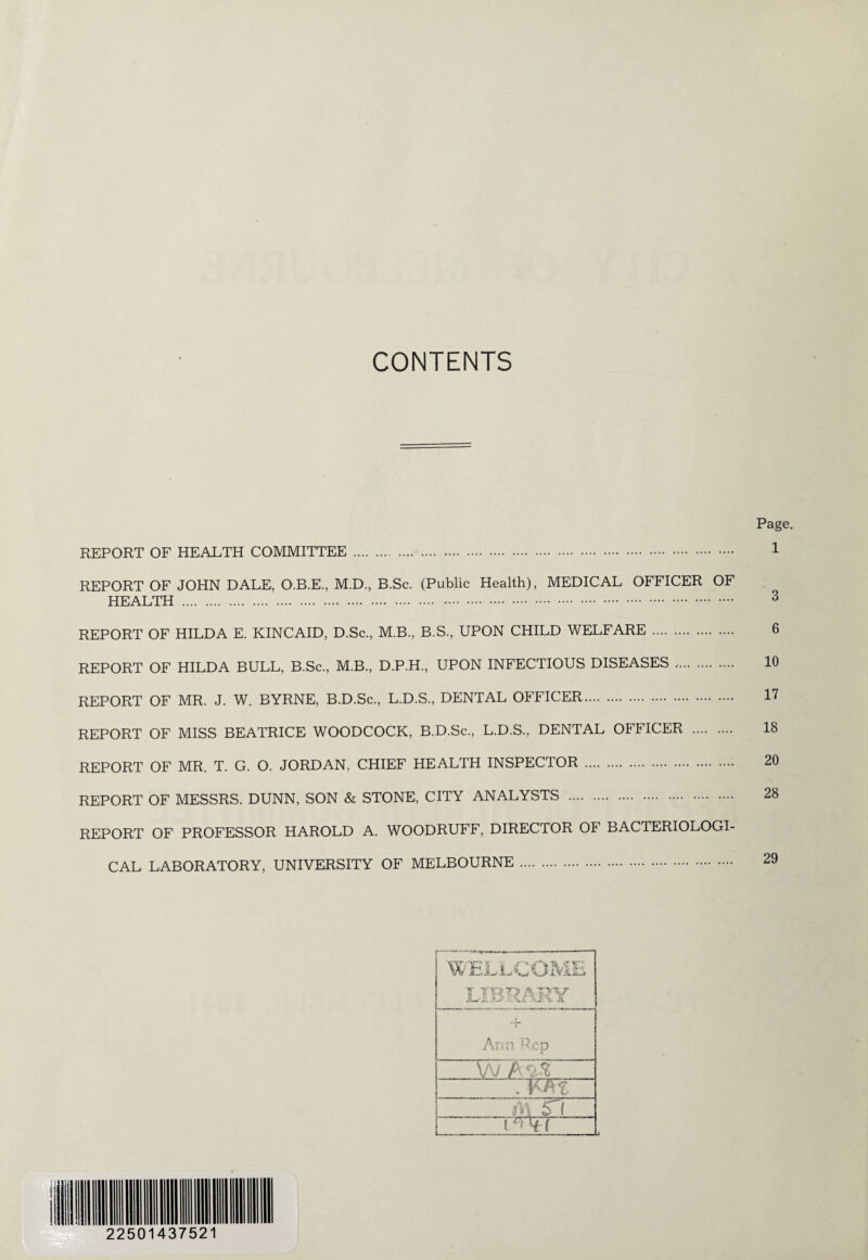 CONTENTS REPORT OF HEALTH COMMITTEE . REPORT OF JOHN DALE, O.B.E., M.D., B.Sc. (Public Health), MEDICAL OFFICER OF HEALTH . REPORT OF HILDA E. KINCAID, D.Sc., M.B., B.S., UPON CHILD WELFARE . REPORT OF HILDA BULL, B.Sc., M.B., D.P.H., UPON INFECTIOUS DISEASES ,. REPORT OF MR. J. W. BYRNE, B.D.Sc., L.D.S., DENTAL OFFICER. REPORT OF MISS BEATRICE WOODCOCK, B.D.Sc., L.D.S., DENTAL OFFICER . REPORT OF MR. T. G. O. JORDAN, CHIEF HEALTH INSPECTOR . REPORT OF MESSRS. DUNN, SON & STONE, CITY ANALYSTS . REPORT OF PROFESSOR HAROLD A. WOODRUFF, DIRECTOR OF BACTERIOLOGI¬ CAL LABORATORY, UNIVERSITY OF MELBOURNE . 2250143752