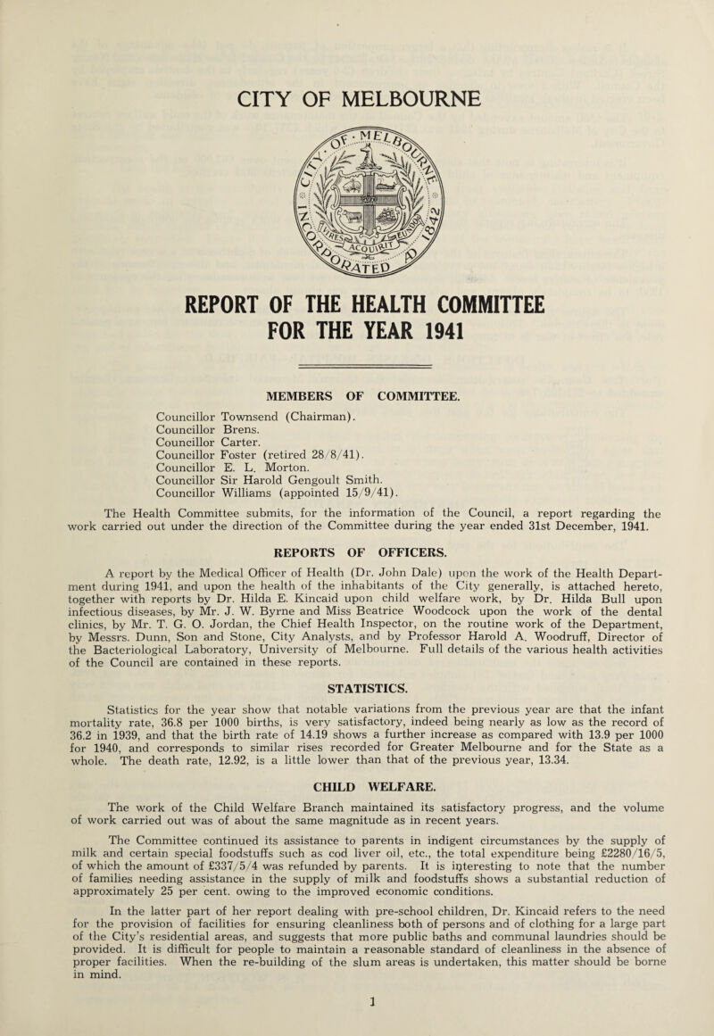 REPORT OF THE HEALTH COMMITTEE FOR THE YEAR 1941 MEMBERS OF COMMITTEE. Councillor Townsend (Chairman). Councillor Brens. Councillor Carter. Councillor Foster (retired 28/8/41). Councillor E. L. Morton. Councillor Sir Harold Gengoult Smith. Councillor Williams (appointed 15/9/41). The Health Committee submits, for the information of the Council, a report regarding the work carried out under the direction of the Committee during the year ended 31st December, 1941. REPORTS OF OFFICERS. A report by the Medical Officer of Health (Dr. John Dale) upon the work of the Health Depart¬ ment during 1941, and upon the health of the inhabitants of the City generally, is attached hereto, together with reports by Dr. Hilda E, Kincaid upon child welfare work, by Dr. Hilda Bull upon infectious diseases, by Mr. J. W. Byrne and Miss Beatrice Woodcock upon the work of the dental clinics, by Mr. T. G. O. Jordan, the Chief Health Inspector, on the routine work of the Department, by Messrs. Dunn, Son and Stone, City Analysts, and by Professor Harold A. Woodruff, Director of the Bacteriological Laboratory, University of Melbourne. Full details of the various health activities of the Council are contained in these reports. STATISTICS. Statistics for the year show that notable variations from the previous year are that the infant mortality rate, 36.8 per 1000 births, is very satisfactory, indeed being nearly as low as the record of 36.2 in 1939, and that the birth rate of 14.19 shows a further increase as compared with 13.9 per 1000 for 1940, and corresponds to similar rises recorded for Greater Melbourne and for the State as a whole. The death rate, 12.92, is a little lower than that of the previous year, 13.34. CHILD WELFARE. The work of the Child Welfare Branch maintained its satisfactory progress, and the volume of work carried out was of about the same magnitude as in recent years. The Committee continued its assistance to parents in indigent circumstances by the supply of milk and certain special foodstuffs such as cod liver oil, etc., the total expenditure being £2280/16/5, of which the amount of £337/5/4 was refunded by parents. It is interesting to note that the number of families needing assistance in the supply of milk and foodstuffs shows a substantial reduction of approximately 25 per cent, owing to the improved economic conditions. In the latter part of her report dealing with pre-school children, Dr. Kincaid refers to the need for the provision of facilities for ensuring cleanliness both of persons and of clothing for a large part of the City’s residential areas, and suggests that more public baths and communal laundries should be provided. It is difficult for people to maintain a reasonable standard of cleanliness in the absence of proper facilities. When the re-building of the slum areas is undertaken, this matter should be borne in mind.