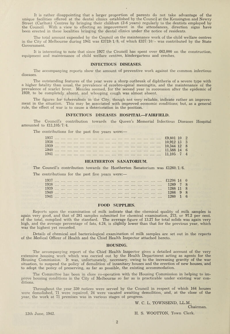 It is rather disappointing that a larger proportion of parents do not take advantage of the unique facilities offered at the dental clinics established by the Council at the Kensington and Newry Street (Carlton) Centres by bringing their children (2-6 years) regularly to the dentists employed by the Council. With a view to effecting an improvement in the attendances, direction signs have been erected in these localities bringing the dental clinics under the notice of residents. The total amount expended by the Council on the maintenance work of the child welfare centres in the City of Melbourne during 1941 was £3719/1/8, of which £337/10/- was contributed by the State Government. It is interesting to note that since 1927 the Council has spent over £63,000 on the construction, equipment and maintenance of child welfare centres, kindergartens and creches. INFECTIOUS DISEASES. The accompanying reports show the amount of preventive work against the common infectious diseases. The outstanding features of the year were a sharp outbreak of diphtheria of a severe type with a higher fatality than usual, the prevalence of cerebro-spinal meningitis, and the maintenance of the prevalence of scarlet fever. Measles seemed, for the second year in succession after the epidemic of 1939, to be completely absent, and whooping cough was almost absent. The figures for tuberculosis in the City, though not very reliable, indicate rather an improve¬ ment in the situation. This may be associated with improved economic conditions; but, as a general rule, the effect of war is to cause a deterioration in the position. INFECTIOUS DISEASES HOSPITAL—FAIRFIELD. The Council’s contribution towards the Queen’s Memorial Infectious Diseases Hospital amounted to £11,105/7/4. The contributions for the past five years were:— 1937 . £9,801 10 2 1938 . 10,912 13 3 1939 . 10,344 12 8 -940 . 11,588 14 6 1941 . 11,105 7 4 HEATHERTON SANATORIUM. The Council’s contribution towards the Heatherton Sanatorium was £1260/1/6. The contributions for the past five years were:— 1937 . £1298 14 0 1938 . 1289 7 8 1939 . 1288 11 8 1940.... . 1266 9 8 1941 . 1260 1 6 FOOD SUPPLIES. Reports upon the examination of milk indicate that the chemical quality of milk samples is again very good, and that of 281 samples submitted for chemical examination, 273, or 97.2 per cent, of the total, complied with the standard. The average figure of 13.27 for total solids was again very high, and the average percentage of fats, 4.24, is slightly lower than that for the previous year, which was the highest yet recorded. Details of chemical and bacteriological examination of milk samples are set out in the reports of the Medical Officer of Health and the Chief Health Inspector attached hereto. HOUSING. The accompanying report of the Chief Health Inspector gives a detailed account of the very extensive housing work which was carried out by the Health Department acting as agents for the Housing Commission. It was, unfortunately, necessary, owing to the increasing gravity of the war situation, to suspend the policy of demolition of insanitary houses and the erection of new houses, and to adopt the policy of preserving, as far as possible, the existing accommodation. The Committee has been in close co-operation with the Housing Commission in helping to im¬ prove housing conditions in the City of Melbourne so far as is practicable under existing war con¬ ditions. Throughout the year 330 notices were served by the Council in respect of which 164 houses were demolished, 71 were repaired, 24 were vacated awaiting demolition, and, at the close of the year, the work at 71 premises was in various stages of progress. W. C. L. TOWNSEND, LL.M., Chairman. 12th June, 1942. H. S. WOOTTON, Town Clerk.