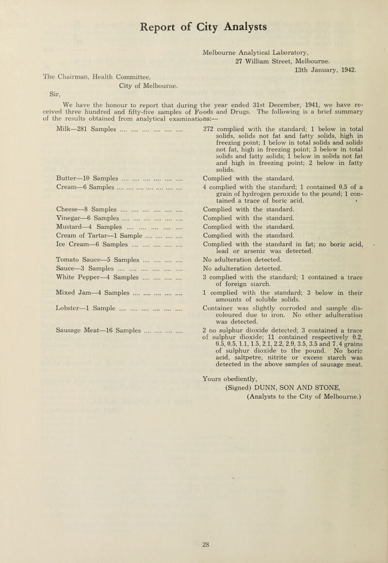 Report of City Analysts Melbourne Analytical Laboratory, 27 William Street, Melbourne. 13th January, 1942. The Chairman, Health Committee, City of Melbourne. Sir, We have the honour to report that during the year ended 31st December, 1941, we have re¬ ceived three hundred and fifty-five samples of Foods and Drugs. The following is a brief summary of the results obtained from analytical examinations:— Milk—281 Samples . 272 complied with the standard; 1 below in total solids, solids not fat and fatty solids, high in freezing point; 1 below in total solids and solids not fat, high in freezing point; 3 below in total solids and fatty solids; 1 below in solids not fat and high in freezing point; 2 below in fatty solids. Butter—10 Samples . Complied with the standard. Cream—6 Samples . 4 complied with the standard; 1 contained 0.5 of a grain of hydrogen peroxide to the pound; 1 con¬ tained a trace of boric acid. Cheese—8 Samples . Complied with the standard. Vinegar—6 Samples . Complied with the standard. Mustard—4 Samples . Complied with the standard. Cream of Tartar—1 Sample . Complied with the standard. Ice Cream—6 Samples . Complied with the standard in fat; no boric acid, lead or arsenic was detected. Tomato Sauce—5 Samples . No adulteration detected. Sauce—3 Samples . No adulteration detected. White Pepper—4 Samples . 3 complied with the standard; 1 contained a trace of foreign starch. Mixed Jam—4 Samples . 1 complied with the standard; 3 below in their amounts of soluble solids. Lobster—1 Sample . Container was slightly corroded and sample dis¬ coloured due to iron. No other adulteration was detected. Sausage Meat—16 Samples . 2 no sulphur dioxide detected; 3 contained a trace of sulphur dioxide; 11 contained respectively 0.2, 0.5, 0.5, 1.1, 1.5, 2.1, 2.2, 2.9, 3.5, 3.5 and 7.4 grains of sulphur dioxide to the pound. No boric acid, saltpetre, nitrite or excess starch was detected in the above samples of sausage meat. Yours obediently, (Signed) DUNN, SON AND STONE, (Analysts to the City of Melbourne.)