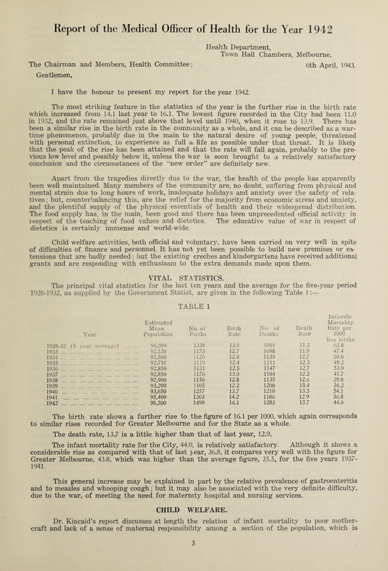 Report of the Medical Officer of Health for the Year 1942 Health Department, Town Hall Chambers, Melbourne. The Chairman and Members, Health Committee; 6th April, 1943. Gentlemen, I have the honour to present my report for the year 1942. The most striking feature in the statistics of the year is the further rise in the birth rate which increased from 14.1 last year to 16.1. The lowest figure recorded in the City had been 11.0 in 1932, and the rate remained just above that level until 1940, when it rose to 13.9. There has been a similar rise in the birth rate in the community as a whole, and it can be described as a war¬ time phenomenon, probably due in the main to the natural desire of young people, threatened with personal extinction, to experience as full a life as possible under that threat. It is likely that the peak of the rise has been attained and that the rate will fall again, probably to the pre¬ vious low level and possibly below it, unless the war is soon brought1 to a relatively satisfactory conclusion and the circumstances of the “new order” are definitely new. Apart from the tragedies directly due to the war, the health of the people has apparently been well maintained. Many members of the community are, no doubt, suffering from physical and mental strain due to long hours of work, inadequate holidays and anxiety over the safety of rela¬ tives; but, counterbalancing this, are the relief for the majority from economic stress and anxiety, and the plentiful supply of the physical essentials of health and their widespread distribution. The food supply has, in the main, been good and there has been unprecedented official activity in respect of the teaching of food values and dietetics. The educative value of war in respect of dietetics is certainly immense and world-wide. Child welfare activities, both official and voluntary, have been carried on very well in spite of difficulties of finance and personnel. It has not yet been possible to build new premises or ex¬ tensions that are badly needed; but the existing creches and kindergartens have received additional grants and are responding with enthusiasm to the extra demands made upon them. VITAL STATISTICS. The principal vital statistics for the last ten years and the average for the five-year period 1928-1932, as supplied by the Government Statist, are given in the following Table 1:— TABLE 1 Infantile Estimated Mortality Mean No. of Birth No. of Death Rate per Year Population Biiths Rate Deaths Rate 1000 live births 1928-32 (5 year average) . 96,394 1339 13.9 1091 11.3 62.8 1933 . 92,120 1173 12.7 1098 11.9 47.4 1934 .. 92,500 1120 12.4 1139 12.7 50.0 1935 . 92,710 1119 12.4 1111 12.3 49.2 1936 . 92,850 1131 12.5 1147 12.7 53.9 1937 .. 92,850 1176 13.0 1104 12.2 41.7 1938 . . 92,900 1156 12.8 1135 12.6 39.8 1939 . 93,200 1105 12.2 1208 13.4 36.2 1940 . 93,650 1257 13.7 1210 13.3 54.1 1941 . ... 95,400 1303 14.2 1186 12.9 36.8 1942 . 95,500 1499 16.1 1283 13.7 44.0 The birth rate shows a further rise to the figure of 16.1 per 1000, which again corresponds to similar rises recorded for Greater Melbourne and for the State as a whole. The death rate, 13.7 is a little higher than that of last year, 12.9. The infant mortality rate for the City, 44.0, is relatively satisfactory. Although it shows a considerable rise as compared with that of last year, 36.8, it compares very well with the figure for Greater Melbourne, 43.8, which was higher than the average figure, 35.5, for the five years 1937- 1941. This general increase may be explained in part by the relative prevalence of gastroenteritis and to measles and whooping cough; but it may also be associated with the very definite difficulty, due to the war, of meeting the need for maternity hospital and nursing services. CHILD WELFARE. Dr. Kincaid’s report discusses at length the relation of infant mortality to poor mother- craft and lack of a sense of maternal responsibility among a section of the population, which is