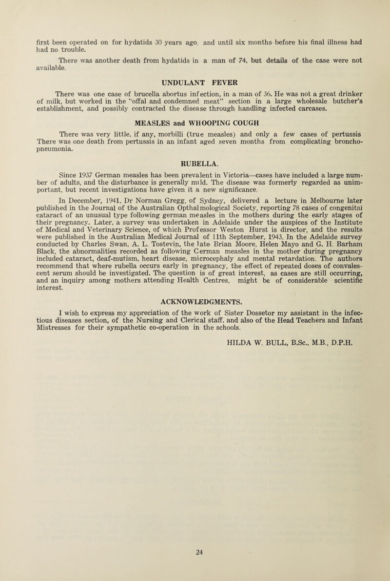 first been operated on for hydatids 30 years ago, and until six months before his final illness had had no trouble. There was another death from hydatids in a man of 74, but details of the case were not available. UNDULANT FEVER There was one case of brucella abortus inf ection, in a man of 36. He was not a great drinker of milk, but worked in the “offal and condemned meat” section in a large wholesale butcher’s establishment, and possibly contracted the disease through handling infected carcases. MEASLES and WHOOPING COUGH There was very little, if any, morbilli (true measles) and only a few cases of pertussis There was one death from pertussis in an infant aged seven months from complicating broncho¬ pneumonia. RUBELLA. Since 1937 German measles has been prevalent in Victoria—cases have included a large num¬ ber of adults, and the disturbance is generally mild. The disease was formerly regarded as unim¬ portant, but recent investigations have given it a new significance. In December, 1941, Dr Norman Gregg, of Sydney, delivered a lecture in Melbourne later published in the Journal of the Australian Opthal mological Society, reporting 78 cases of congenital cataract of an unusual type following german measles in the mothers during the early stages of their pregnancy. Later, a survey was undertaken in Adelaide under the auspices of the Institute of Medical and Veterinary Science, of which Professor Weston Hurst is director, and the results were published in the Australian Medical Journal of 11th September, 1943. In the Adelaide survey conducted by Charles Swan, A. L. Tostevin, the late Brian Moore, Helen Mayo and G. H. Barham Black, the abnormalities recorded as following Cerman measles in the mother during pregnancy included cataract, deaf-mufism, heart disease, microcephaly and mental retardation. The authors recommend that where rubella occurs early in pregnancy, the effect of repeated doses of convales¬ cent serum should be investigated. The question is of great interest, as cases are still occurring, and an inquiry among mothers attending Health Centres, might be of considerable scientific interest. ACKNOWLEDGMENTS. I wish to express my appreciation of the work of Sister Dossetor my assistant in the infec¬ tious diseases section, of the Nursing and Clerical staff, and also of the Head Teachers and Infant Mistresses for their sympathetic co-operation in the schools. HILDA W. BULL, B.Sc., M.B., D.P.H.