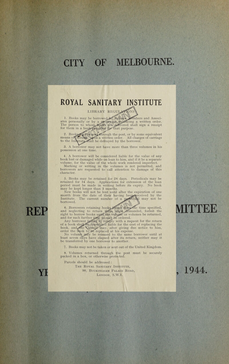 REP YI ROYAL SANITARY INSTITUTE LIBRARY REGU 1. Books may be borrowedyb^6eilq^'S’,.J^5iibers and Associ¬ ates personally or by a ps^saKB^e^^praUcing a written order. The person to whoin^^okfe^e-^Svered shall sign a receipt for them in a purpose. 2. Bookgjrf^^'^'-^enjtssftirough the post, or by some equivalent means ofCmriligpTt^bn a written order. All charges of carriage to the Ins^itut^,.Snail be defrayed by the borrower. 3. A borrower may not have more than three volumes in his possession at one time. 4. A borrower will be considered liable for the value of any book lost or damaged while on loan to him, and if it be a separate volume, for the value of the whole work rendered imperfect. Marking or writing in the volumes is not permitted, and borrowers are requested to call attention to damage of this character. 5. Books may be retained for 28 days. Periodicals may be retained for 14 days. Applications for extension of the loan period must be made in writing before its expiry. No book may be kept longer than 3 months. New books will not be lent until after the expiration of one month from the date of their having beeaj^eceived by the Institute. The current number of a f$o< borrowed. 6. Borrowers retaining books-i$hge’r .than^ and neglecting to return tlfeni. wReitdemanded, forfeit the right to borrow books ujjfslt' the Vol’njTRi' or volumes be returned, and for such further ^ittfe a-sanay, be ordered. Any borrower failing to'cojnply with a request for the return of a book shcd^.-ffe, considered liable for the cost of replacing the book, and^roe ’'‘Qouhcil may, after giving due notice to him, order the bpok to'fee' replaced at his expense. No volumfe, jurSy be reissued to the same borrower until at least seven days have elapsed after its return, neither may it be transferred by one borrower to another. 7. Books may not be taken or sent out of the United Kingdom. 8. Volumes returned through the post must be securely packed in a box, or otherwise protected. Parcels should be addressed : The Royal Sanitary Institute, 90, Buckingham Palace Road, London, S.W.l. 1 may not be e time specified. TTEE , 1944 /