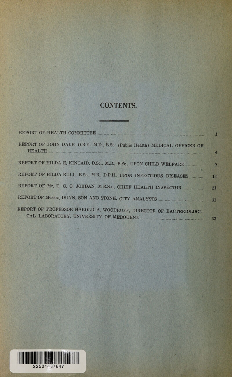 CONTENTS. REPORT OF HEALTH COMMITTEE . . REPORT OF JOHN DALE, O.B.E., M.D., B.Sc (Public Health) MEDICAL OFFICER OF HEALTH ..... REPORT OF HILDA E. KINCAID, D.Sc., M.B., B.Sc, UPON CHILD WELFARE. REPORT OF HILDA BULL, B.Sc., M B., D.P.H., UPON INFECTIOUS DISEASES REPORT OF Mr. T. G. 0. JORDAN, M R.S.i., CHIEF HEALTH INSPECTOR . REPORT OF Messrs. DUNN, SON AND STONE, CITY ANALYSTS REPORT OF PROFESSOR HAROLD A. WOODRUFF, DIRECTOR OF BACTERIOLOGI¬ CAL LABORATORY, UNIVERSITY OF MEBOURNE f L 2250 1437647 1 A