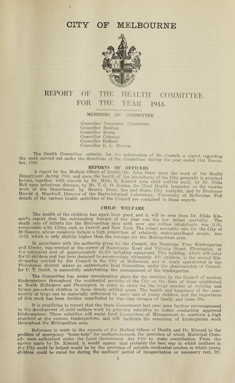 REPORT OF FOR THE HEALTH COMMITTEE THE YEAR 1944- MEMBERS OF COMMITTEE Councillor Townsend (Chairman) Councillor Boulton Councillor Brens Councillor Coleman Councillor Holland Councillor E. L. Morton The Health Committee submits, for the the work carried out under the directions of the ber, 1944. information of the Council, a report regarding Committee during the year ended 31st Decem- REPORTS OF OFFICERS A report by the Medical Officer of Health (Dr. John Dale) upon the work of the Health Department during 1944, and upon the health of the inhabitants of the City generally is attached hereto, together with reports by Di* Hild^i IL. Ivincnid upon child welfare work bv Dr Hild^i Bull upon infectious diseases, by Mr. T. G. O. Jordan, the Chief Health Inspector ’ on the routine work of the Department, by Messrs. Dunn. Son and Stone, City Analysts and by Professor Harold A. Woodruff, Director of the Bacteriological Laboratory, University of Melbourne Full details of the various health activities of the Council are contained in these reports. CHILD WELFARE The health of the children has again been good, and it will be seen from Dr. Hilda Kin¬ caid’s report that the outstanding feature of the year was the low infant mortality The death rate of infants for the Metropolitan area with over one million inhabitants, was 31 05 comparable with Cities such as Detroit and New York. The infant mortality rate for the City of Melbourne, whose residents include a high proportion of relatively under-privileged people was 32.02. which is only slightly higher than the average for the Metropolitan area.° In accordance with the authority given by the Council, the Hopetoun Free Kindergarten and Creche, was erected at the corner of Racecourse Road and Victoria Street, Flemington, at the estimated cost of approximately £9,300 including equipment. This building,’ which will cater for 65 children and has been designed to accommodate ultimately 100 children, is the second Kin¬ dergarten erected by the Council in the City of Melbourne, and is much appreciated in the Flemington district where an enthusiastic local Committee, under the chairmanship of Council¬ lor C. T. Smith, is succesfully undertaking the management of the kindergarten. The Committee has under consideration plans for the erection by the Council of modern kindergartens throughout the residential portions of the City on the lines of those established at North Melbourne and Flemington, in order to cater for the large number of existing and future pre-school children in those closely settled areas. The health and happiness of the& com¬ munity at large can be materially influenced by early care of young children, and the importance of this work has been further manifested by war-time ravages of family and home life. It is gratifying to record that the State Government last year gave further encouragement to the development of child welfare work bv granting subsidies to bodies conducting approved kindergartens. These subsidies will assist local Committees of Management to maintain a high standard at the various kindergartens, and will facilitate the extension of kindergarten work throughout the Metropolitan area. Reference is made in the reports of the Medical Officer of Health and Dr. Kincaid to the problem of emergency “home-help” for mothers,towards the provision of which Municipal Coun¬ cils were authorised under the Local Government Act 1944 to make contribution. From the survey made by Dr. Kincaid, it would appear that probably the best way in which mothers in the City could be helped would be by the provision of suitable residential creches in which young children could be cared for during the mothers’ period of incapacitation or necessary rest. Dr.