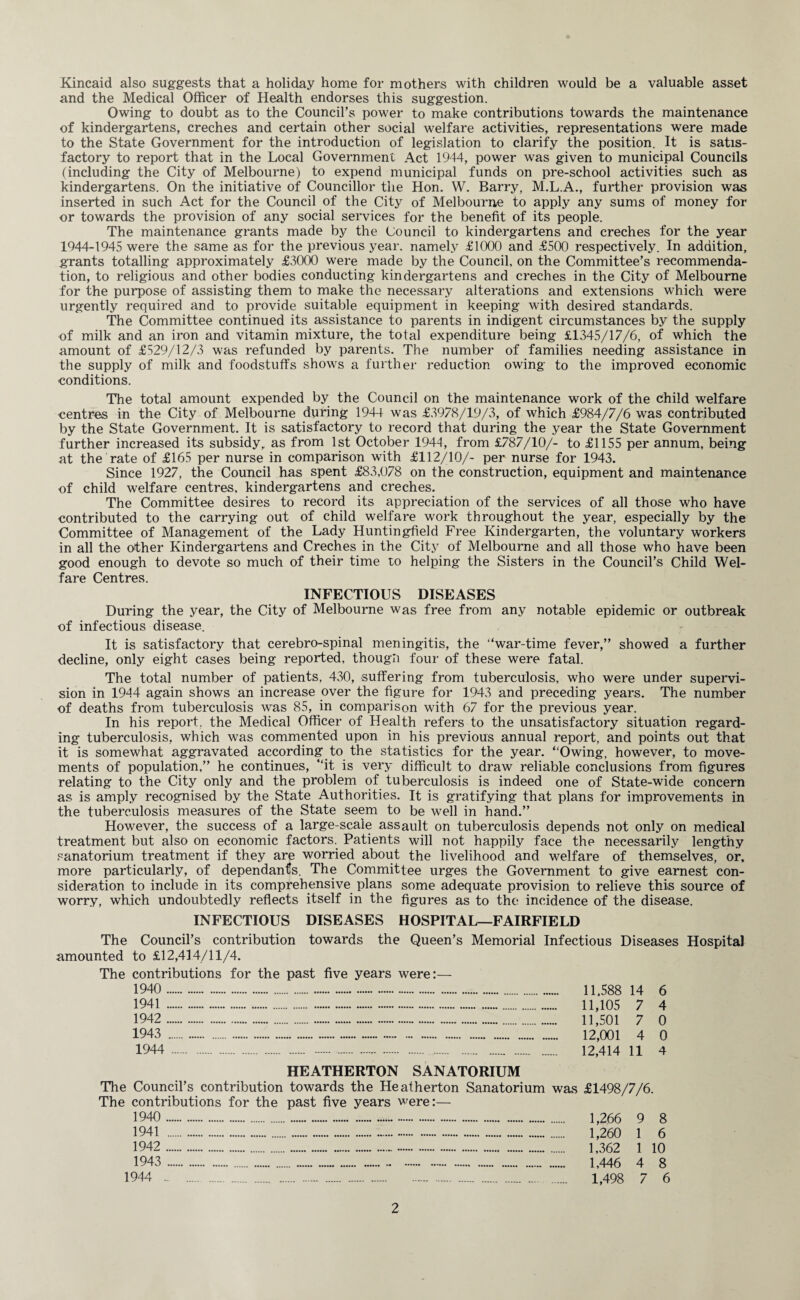 Kincaid also suggests that a holiday home for mothers with children would be a valuable asset and the Medical Officer of Health endorses this suggestion. Owing to doubt as to the Council’s power to make contributions towards the maintenance of kindergartens, creches and certain other social welfare activities, representations were made to the State Government for the introduction of legislation to clarify the position. It is satis¬ factory to report that in the Local Government Act 1944, power was given to municipal Councils (including the City of Melbourne) to expend municipal funds on pre-school activities such as kindergartens. On the initiative of Councillor the Hon. W. Barry, M.L.A., further provision was inserted in such Act for the Council of the City of Melbourne to apply any sums of money for or towards the provision of any social services for the benefit of its people. The maintenance grants made by the Council to kindergartens and creches for the year 1944-1945 were the same as for the previous year, namely £1000 and £500 respectively. In addition, grants totalling approximately £3000 were made by the Council, on the Committee’s recommenda¬ tion, to religious and other bodies conducting kindergartens and creches in the City of Melbourne for the purpose of assisting them to make the necessary alterations and extensions which were urgently required and to provide suitable equipment in keeping with desired standards. The Committee continued its assistance to parents in indigent circumstances by the supply of milk and an iron and vitamin mixture, the total expenditure being £1345/17/6, of which the amount of £529/12/3 was refunded by parents. The number of families needing assistance in the supply of milk and foodstuffs shows a further reduction owing to the improved economic conditions. The total amount expended by the Council on the maintenance work of the child welfare centres in the City of Melbourne during 1944 was £3978/19/3, of which £984/7/6 was contributed by the State Government. It is satisfactory to record that during the year the State Government further increased its subsidy, as from 1st October 1944, from £787/10/- to £1155 per annum, being at the rate of £165 per nurse in comparison with £112/10/- per nurse for 1943. Since 1927, the Council has spent £83,078 on the construction, equipment and maintenance of child welfare centres, kindergartens and creches. The Committee desires to record its appreciation of the services of all those who have contributed to the carrying out of child welfare work throughout the year, especially by the Committee of Management of the Lady Huntingfield Free Kindergarten, the voluntary workers in all the other Kindergartens and Creches in the City of Melbourne and all those who have been good enough to devote so much of their time to helping the Sisters in the Council’s Child Wel¬ fare Centres. INFECTIOUS DISEASES During the year, the City of Melbourne was free from any notable epidemic or outbreak of infectious disease. It is satisfactory that cerebro-spinal meningitis, the “war-time fever,” showed a further decline, only eight cases being reported, thougli four of these were fatal. The total number of patients, 430, suffering from tuberculosis, who were under supervi¬ sion in 1944 again shows an increase over the figure for 1943 and preceding years. The number of deaths from tuberculosis was 85, in comparison with 67 for the previous year. In his report, the Medical Officer of Health refers to the unsatisfactory situation regard¬ ing tuberculosis, which was commented upon in his previous annual report, and points out that it is somewhat aggravated according to the statistics for the year. “Owing, however, to move¬ ments of population,” he continues, “it is very difficult to draw reliable conclusions from figures relating to the City only and the problem of tuberculosis is indeed one of State-wide concern as is amply recognised by the State Authorities. It is gratifying that plans for improvements in the tuberculosis measures of the State seem to be well in hand.” However, the success of a large-scale assault on tuberculosis depends not only on medical treatment but also on economic factors. Patients will not happily face the necessarily lengthy sanatorium treatment if they are worried about the livelihood and welfare of themselves, or, more particularly, of dependants. The Committee urges the Government to give earnest con¬ sideration to include in its comprehensive plans some adequate provision to relieve this source of worry, which undoubtedly reflects itself in the figures as to the incidence of the disease. INFECTIOUS DISEASES HOSPITAL—FAIRFIELD The Council’s contribution towards the Queen’s Memorial Infectious Diseases Hospital amounted to £12,414/11/4. The contributions for the past five years were:— 1940 1941 1942 1943 1944 11,588 14 6 11,105 7 4 11,501 7 0 12,001 4 0 12,414 11 4 HEATHERTON SANATORIUM The Council’s contribution towards the Heatherton Sanatorium was The contributions for the past five years were:— 1944 £1498/7/6. 1,266 9 8 1,260 1 6 1,362 1 10 1,446 4 8 1,498 7 6