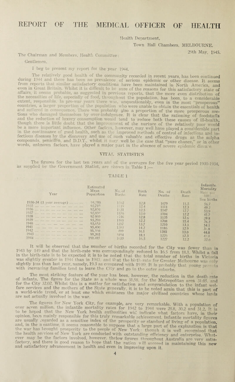 REPORT OF THE MEDICAL OFFICER OF HEALTH Health Department, Town Hall Chambers, MELBOURNE. The Chairman and Members, Health Committee: Gentlemen, 29th May, 1945. I beg to present my report for the year 1944. The relatively good health of the community recorded in recent years, has been continued during 1994 and there has been no prevalence of serious epidemic or other disease. It seems from reports that similar satisfactory conditions have been maintained in North America, and even in Great Britain. Whilst it is difficult to be sure of the reasons for this satisfactory state of affairs, it seems probable, as suggested in previous reports, that the more even distribution of the necessities of life, especially of food, throughout the population, has been, to a considerable extent, responsible. In pre-war years there was, unquestionably, even in the most “prosperous” countries, a larger proportion of the population who were unable to obtain the essentials of health and su ere ;: in consequence, here vas probably ffiso a proportion of the more prosperous sec¬ tions who damaged themselves by over-indulgence. It is clear that the rationing of foodstuffs and the reduction of luxury consumption would tend to reduce both these causes of ill-health though there is little doubt that the improvement of the nurture of the relatively poor would be a more important influence. Other factors, however, may well have played a considerable part in the continuance of good health, such as the improved methods of control of infections and in¬ fectious diseases by the discovery and use of such valuable and effective drugs as the sulpha compounds, penicillin, and D.D.T., whilst it may well be the case that “pure chance,” or in other words, unknown factors, have played a major part in the absence of severe epidemic disease VITAL STATISTICS The figures for the last ten years and of the averages for the five year period 1930-1934 as supplied by the Government Statist, are shown in Table 1;_ TABLE 1 Year Estimated Mean Population No. of Births Birth Rate No. of Deaths Death Rate 1930-34 (5 year average) . 94,180 1202 12.8 1079 11 5 1935 .. .. . _ 92,710 1119 12.4 mi 12 3 1936 . . .... __ 92,850 1231 12.5 1147 12 7 1937 . 92,850 1176 13.0 1104 122 1938 .. 92 900 i 156 12.8 1135 12 6 1939 . 93,200 1105 12.2 1208 13.4 1940 ...... .. .. 93,650 1257 13.7 1210 13 3 1941 ._ .. ..... .. 95,400 1303 14.2 1186 12 9 1942 . 95,500 499 16.1 1283 13 0 1943 ... 99,393 1804 18.1 1226 12 3 1944 . 100,485 1655 16.5 1227 12.2 Infantile Mortality Rate per _ 100 live births 56.7 49.2 53.9 41.7 39 8 36.2 54.1 36.8 44.0 43.8 32.0 It will be observed that the number of births recorded for the City was fewer than in 1943 by 149 and that the birth-rate was correspondingly reduced to 16.5 from 18.1 Whilst a fall in the birth-rate is to be expected it is to be noted that the total number of births in Victoria was slightly greater in 1944 than in 1943. and that the birth-rate for Greater Melbourne was only slightly less than last year, namely, 19.3 as compared wiih 19 89. It is probably that youno- ts with increasing families tend to leave the City and go to the outer suburbs. J' The most striking feature of the year has been, however, the reduction in the death rate of infants. The figure for the State as a whole was 31.98, for the Metropolitan area 3105 and for the City 32.02. Whilst this is a matter for satisfaction and congratulation to the infant wel¬ fare services and the mothers of the State generally, it is to be noted again that this is part of a world-wide trend, or at least one which embraces the major civilised countries whose lands are not actually involved in the war. The figures lor New York City, for example, are very remarkable. With a population of over seven million, the infantile mortality rates for 1942 to 1994 were 28 8 30 2 and 312 Tt is to be hoped that the New York health authorities wid indicate what factors have' in’their opinion, been mainly responsible for this truly remarkable achievement. Infantile mortality figures ai e usually * egai ded as a sensitive index ot the prosperity or standard of living of a population and, m the n eantime, it seems reasonable to suppose that a large part of the explanation is that the war has brought prosperity to the people of New York- though it is well recognised that the health seivices oi New York are conducted with outstanding efficiency and enterprise. What- < \et may be the factois involved, however, thelow figures throughout Australia are very satis- f act oi y, and theie is good reason to hope that the nation v ill succeed in maintaining this new and satisfactory advancement in health and even in improving upon it