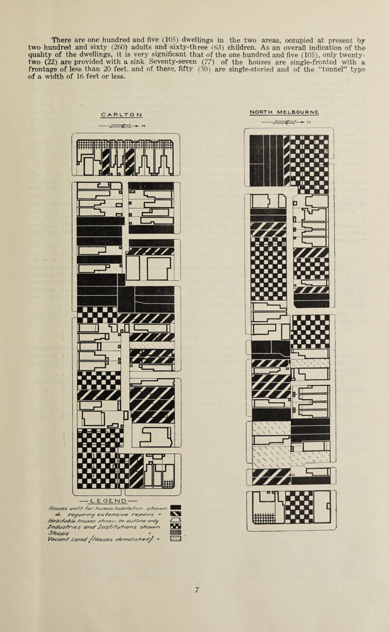 There are one hundred and five (105) dwellings in the two areas, occupied at present by two hundred and sixty (260) adults and sixty-three (63) children. As an overall indication of the quality of the dwellings, it is very significant that of the one hundred and five (105), only twenty- two (22) are provided with a sink. Seventy-seven (77) of the houses are single-fronted with a. frontage of less than 20 feet, and of these, fifty (50) are single-storied and of the “tunnel” type of a width of 16 feet or less. C A R LT O N //oUSeS Uf?/}/ fo/~ /7U/?70n /?o/>s/c7 Z/O/7 S~S?Oyi//7 •So escfe/7S/we /-e/oo/rs  //<o b/ZoS/e /louses s/iohs;, //-? ou///S7e or?/y Ts?c/usfr'/<?s ana/ J'/is/Z/wf/ons s/?otm S/?c>/os * Ye?can/ los7<s/ ///ouses e/esno/zs/?e c/y • a NORTH MELBOURNE /