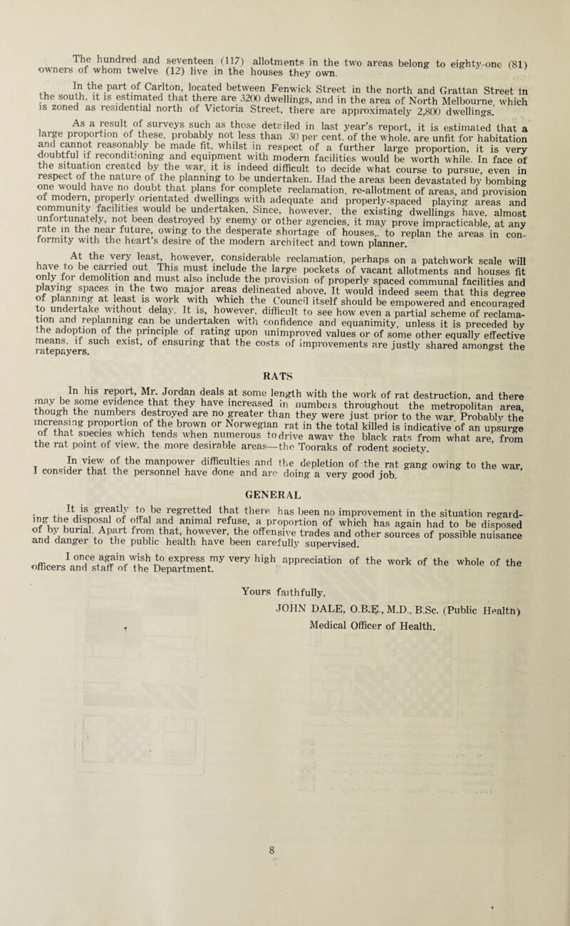 The hundred and seventeen (117) allotments in the two areas belong to eighty-one (81) ow nei s of whom twelve (12) live in the houses thev own. ,, Part of Carlton, located between Fenwick Street in the north and Grattan Street in the south, it is estimated that there are 3200 dwellings, and in the area of North Melbourne which is zoned as residential north of Victoria Street, there are approximately 2,800 dwellings. As a result of surveys such as those detailed in last year’s report, it is estimated that a large proportion of these, probably not less than 30 per cent, of the whole, are unfit for habitation and cannot reasonably be made fit, whilst in respect of a further large proportion, it is very doubtful if reconditioning and equipment with modern facilities would be worth while. In face of the situation created by the war, it is indeed difficult to decide what course to pursue even in respect of the nature of the planning to be undertaken. Had the areas been devastated by bombing one would have no doubt that plans for complete reclamation, re-allotment of areas, and provision of modern, properly orientated dwellings with adequate and properly-spaced playing areas and community facilities would be undertaken. Since, however, the existing dwellings have, almost unfortunately, not been destroyed by enemy or other agencies, it may prove impracticable, at any rate in the near future owing to the desperate shortage of houses,, to replan the areas in con¬ formity with the heart s desire of the modern architect and town planner. At the very least, however, considerable reclamation, perhaps on a patchwork scale will have to be carried out This must include the large pockets of vacant allotments and houses fit only foi demolition and must also include the provision of properly spaced communal facilities and playing spaces m the two major areas delineated above. It would indeed seem that this degree of planning at least is work with which the Council itself should be empowered and encouraged to undertake without de ay. It is, however, difficult to see how even a partial scheme of reclama- tion and replanning can be undertaken with confidence and equanimity, unless it is preceded by the adoption of the principle of rating upon unimproved values or of some other equally effective means, if such exist, of ensuring that the costs of improvements are justly shared amongst the 1 HtGpS, yers. ° RATS In his repoit, Mr. Jordan deals at some length with the work of rat destruction, and there ™ay wi?me evi,dence,thtat they ha™ increased in numbers throughout the metropolitan area He numb,ers destroyed are no greater than they were just prior to the war Probable the increasing proportion of the brown or Norwegian rat in the total killed is indicative of an upsurge of that species which tends when numerous todrive awav the black rats from what are, from the rat point of view, the more desirable areas—the Tooraks of rodent society. t °* the manP°wer difficulties and the depletion of the rat gang owing to the war I consider that the personnel have done and arc doing a very good job GENERAL It,.is greatlJ JV be regretted that there has been no improvement in the situation regard¬ ing tne disposal of offal and animal refuse, a proportion of which has again had to be disposed of by burial. Apart from that however the offensive trades and other sources of possible nuisance and danger to the public health have been carelulty supervised. ~ 1 °ce,a«ain to express my very high appreciation of the work of the whole of the officers and staff of the Department. j Yours faithfully, JOHN DALE, O.B.E., M.D., B.Sc. (Public Healtn) Medical Officer of Health.