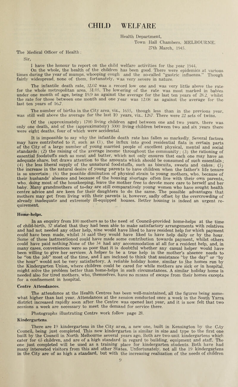 CHILD WELFARE Health Department, Town Hall Chambers, MELBOURNE. 27th March, 1945. The Medical Officer of Health; , Sir, I have the honour to report on the child welfare activities for the year 1944. On the whole, the health of the children has been good. There were epidemics at various times during the year of mumps, whooping cough and the so-called “gastric influenza.’’ Though fairly widespread, none of them, fortunately, was very severe in nature. The infantile death rate, 32.02 was a record low one and was very little above the rate for the whole metropolitan area, 31.05. The lowering of the rate was most marked in babies under one month of age, being 19.9 as against the average for the last ten years of 28.2, whilst the rate for those between one month and one year was 12.08 as against the average for the last ten years of 16.7. The number of births in the City area, viz., 1655, though less than in the previous year, was still well above the average for the last 10 years, viz., 1267. There were 22 sets of twins. Of the (approximately) 1700 living children aged between one and two years, there was only one death, and of the (approximately) 5000 living children between two and six years there were eight deaths, four of which were accidental. It is impossible to say why the infantile death rate has fallen so markedly. Several factors may have contributed to it, such as (1), the influx into good residential flats in certain parts of the City of a large number of young married people of excellent physical, mental and social standards; (2) the raising of the average income throughout the community; (3) the rationing of essential foodstuffs such as meat and butter, which not only ensures that each one may have an adequate share, but draws attention to the amounts which should be consumed of such essentials (4) the less liberal supply of the unnatural foodstuffs, such as biscuits, sweets and cakes; (5) the increase in the natural desire of young parents to have children when the father’s life tenure is so uncertain; (6) the possible diminution of physical strain to young mothers, who, because of their husbands’ absence and because of the housing shortage often live with their own parents, who, doing most of the houskeeping, leave the mother free to devote more care to herself and her baby. Many grandmothers of to-day are still comparatively young women who have sought health centre advice and are keen for their daughters to do the same. The possible advantages that mothers may get from living with their parents is, however, sadly offset by the overcrowding of already inadequate and extremely ill-equipped houses. Better housing is indeed an urgent re¬ quirement; ' , 1 Home-helps. In an enquiry from 100 mothers as to the need of Council-provided home-helps at the time of child-birth, 57 stated that they had been able to make satisfactory arrangements with relatives and had not needed any other help, nine would have liked to have resident help for which payment could have been made, whilst 34 said they would have liked to have help daily or by the hour. Some of these lastmentioned could have made some contribution towards payment, whilst others could have paid nothing.None of the 34 had any accommodation at all for a resident help, and, in many cases, conveniences wiere so poor that it is doubtful whether any casual helper would have been willing to give her services. A helper to be a true help in the mother’s absence needs to be “on the job” most of the time, and I am inclined to think that assistance “by the day” or “by the hour” would not be very satisfactory. A reliable holiday home, similar to the homes run by the Kindergarten Union, where children could be cared for while mothers are sick or in hospital, might solve the problem better than home-helps in such circumstances. A similar holiday home is needed also for tired mothers, who, themselves, have no means of escape from their homes excepts, for a confinement in hospital. Centre Attendances. The attendance at the Health Centres has been well-maintained, all the figures being some¬ what higher than last year. Attendances at the session conducted once a week in the South Yarra district increased rapidly soon after the Centre was opened last year, and it is now felt that two sessions a week are necessary to meet the demand for service there. Photographs illustrating Centre work follow page 28. Kindergartens. There are 19 kindergartens in the City area, a new one, built in Kensington by the CAy Council, being just completed. This new kindergarten is similar in size and type to the first one built by the Council in North Melbourne several years ago. Both are two-unit kindergartens which cater for 65 children, and are of a high standard in regard to building, equipment and staff. The one just completed will be used as a training place for kindergarten students. Both have had many interested visitors from this and other States. Unfortunately, not all the 19 kindergartens in the City are of as high a standard, but with the increasing realization of the needs of children