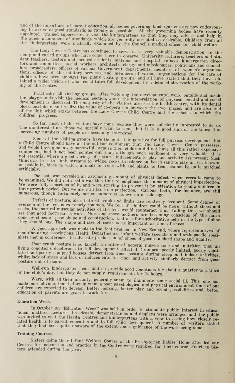 ^ind of the importance of parent education, all bodies governing kindergartens are now endeavour¬ ing to arrive at good standards as rapidly as possible. All the governing bodies have recently appointed trained supervisors to visit the kindergartens so that they may advise and help in the Quick attainment of standards which are generally accepted as desirable. Children from all the kindergartens were medically examined by the Council’s medical officer for child welfare. The Lady Gowiie Centre has continued to serve as a very valuable demonstration to the many and varied groups who have come there to observe. University lecturers, teachers and stu¬ dent teachers, doctors and medical students, matrons and hospital trainees, kindergarten direc- tors and committees, social workers, architects, clergy and missionaries, politicians and council¬ lors, broadcasters, officers of various Government departments, members of women’s organisa- tioris, officers of the military services, and members of various organisations for the care of children, have been amongst the many visiting groups,, and all have stated that they have ob- amed a videi vision of what constitutes full development by a detailed observation of the work¬ ing of the Centre. Practically all visiting groups, after watching the developmental work outside and inside the playgrounds, visit the medical section, where the inter-relation of physical, mental and social development is discussed. The majority of the visitors also see the health centre, with its dental and realize the value of co-operation between the two places, and are also told m i inx exists between the Lady Gowrip Child Centre and the schools to which the children progress. So far, most of the visitors have come because they were sufficiently interested to do so the uninterested are those we specially wane to come, but it is a good sign of the times that increasing numbers of people are becoming interested. •,JSTe°f t1he 7isiting groups have thought it imperative for full physical development that a Child Centre should have all the outdoor equipment that The Lady Gowrie Centre possesses and would have g-one away sorrowful because their children did not have all this rather expensive equipment, had it not been pointed out that, although such equipment is very valuable it is not essential where a good variety of natural inducements to play and activity are present Such thmgs as trees to climb, streams to bridge, rocks to balance on, beach sand to play in, sea to swim or paddle m, birds to watch, animals to frolic with and plants to tend, cannot be quite matched The last war revealed an astonishing amount of physical defect when recruits came to oe examined w e did not need a war this time to emphasise the amount of physical imperfection We were fully conscious of it, and were striving to prevent it by attention to young children in their giowth period. But we are still far from perfection. Carious teeth, for instance, are still numerous, though fortunately not so numerous as even a decade ago Defects of posture, also, both of trunk and limbs, are relatively frequent Some degree of eversion of the feet is extremely common. We feel if children could be more without shoes and socks the natural muscular activities of the feet would counteract this. Failing this we should see that good footwear is worn. More and more mothers are becoming conscious of the harm done by shoes of poor shape and construction, and ask for authoritative help in the type of shoe they should buy. The shape and size of socks is as important as that of shoes. A good approach was made to the foot problem in New Zealand, where representatives of manufacturing associations, Health Departments, infant welfare SDecialists and orthopaedic speci¬ alists met m conference, to advocate production of shoes of good standard shape and quality. Poor trunk posture is so largely a matter of general muscle tone and nutrition that all living conditions deleterious to full development affect it. Cramped, poorly lighted poorly venti- lated and poorly equipped houses detract from good posture during sleep and indoor activities whilst lack of space and lack of inducements for play and activity similarly detract from good posture out of doors. s Well-run kindergartens can and do provide good conditions for of the child’s day, but they do not supply requirements for 24 hours about a quarter to a third Wars, with all their insanity, generally seem to illuminate some social ill This one has made more obvious than before m what a poor psychological and physical environment some of our children are expected to develop. Better housing, better play and social possibilities and better education of parents are goals to work for. Education Week. In October, an “Education Week’’ was held in order to stimulate public interest in educa¬ tional matters. Lectures, broadcasts, demonstrations and displays were arranged and the public was invited to visit the Health Centres and kindergartens with a view to seeing how closely re- !?te.d ilealtu !? ,to parenJ education and to full child development. A number of visitors stated that they had been quite unaware of the extent and significance of the work being done. Training Courses. Sisters doing their Infant Welfare Course at the Presbyterian Babies' Home attended our Centres for instruction and practice m the Centre work required for their course. Fourteen Sis- ters attended during the year.