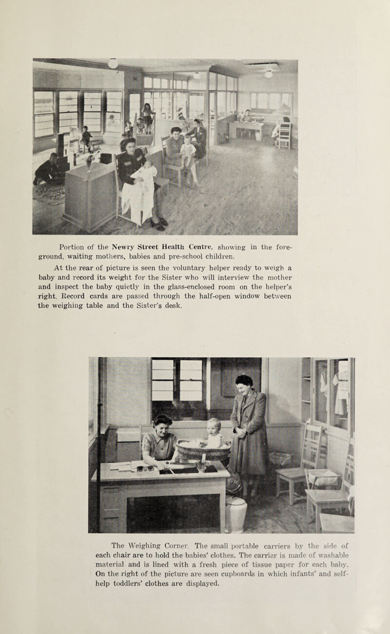 Portion of the Newry Street Health Centre, showing in the fore¬ ground, waiting mothers, babies and pre-school children. At the rear of picture is seen the voluntary helper ready to weigh a baby and record its weight for the Sister who will interview the mother and inspect the baby quietly in the glass-enclosed room on the helper's right. Record cards are passed through the half-open window between the weighing table and the Sister’s desk. The Weighing Corner. The small portable carriers by the side of each chair are to hold the babies’ clothes. The carrier is made of washable material and is lined with a fresh piece of tissue paper for each baby. On the right of the picture are seen cupboards in which infants’ and self- help toddlers’ clothes are displayed.