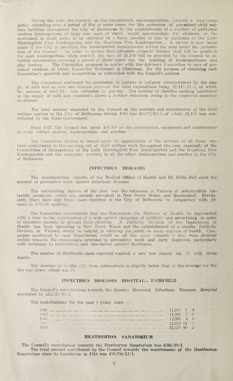 During- the year, the Council, on the Committee’s recommendation, adopted a long-range policy extending over a period of five or more years for the extension of pre-school child wel¬ fare facilities throughout the City of Melbourne by the establishment of a number of additional modern kindergartens of large size, each of w&lch would accommodate 100 children, or the equivalent in small units, to be operated on a basis parallel to that in existence at the Lady Hunting-field Free Kindergarten and the Hopetoun Free Kindergarten. A survey is now being- made of the City to ascertain the kindergarten requirements within the area under the jurisdic¬ tion of the Council . in order to ensure that adequate properly trained stall' will be available for such kindergartens when erected, the sum of £1,100 will be provided by the Council to es¬ tablish scholarships covering- a period of three years for the training of kindergarteners and play leaders. The Committee proposes to confer with the'Advisory Committee re care of pre¬ school children, of which Councillor Townsend is Chairman, for the purpose of obtaining such Committee’s goodwill and co-operation in connection with the Council’s scheme. The Committee continued its assistance io parents in indigent circumstances by the sup- pi of milk and an iron and vitamin mixture, the total expenditure being £1,115/11/6, of which the amount of £465/11/- was refunded by parents. The number of families needing assistance m the supply of milk and foodstuffs shows a further reduction owing to the improved economic conditions. The total amount expended by the Council on the conduct and maintenance of the child welfare centres in the City of Melbourne during 1945 was £4,072/12/3, of which £1,155 was con¬ tributed by the State Government. Since 1927, the Council has spent £98,399 on the construction, equipment and maintenance of child welfare centres, kindergartens and creches. The Committee desires to record again its appreciation of the sendees of all those who have contributed to the carrying out of child welfare work throughout the year, especially of the Committees of Management of the Lady Huntingfield Free Kindergarten and the Hopetoun Free Kindergarten and the voluntary workers in all the other kindergartens and creches in the City of Melbourne. INFECTIOUS DISEASES The accompanying reports of the Medical Officer of Health and Dr. Hilda Bull show the amount of preventive work against infectious diseases. The outstanding feature of the year was the extension to Victoria of poliomyelitis (in¬ fantile paralysis) which was already prevalent in New South Wales and Queensland. Fortun¬ ately, there were only three cases reported in the City of Melbourne in comparison with 200 cases in 1937-38 epidemic. The Committee recommends that the Honourable the Minister of Health be approached with a view to the organisation of a wide-spread campaign of publicity and advertising, in order to stimulate parents to protect their children. A Publicity Division of the Department of Health has been operating in New South Wales and the establishment of a similar Publicity Division in Victoria would be helpful in advising the public on many matters of health. Cam¬ paigns conducted by such Department would fie all the more valuable if they were directed mainly towards the reassurance provided by preventive work and early diagnosis, particularly with reference to tuberculosis and inoculation against diphtheria. The number of diphtheria cases reported reached a new low record, viz. 35, with three deaths. The number of deaths (72) from tuberculosis is slightly below that of the average for the- five war years, which was 76. INFECTIOUS DISEASES HOSPITAL— FAIRFIELD The Council’s contributions towards the Queen’s Memorial Infectious Diseases Hospital amounted to £12,325/10/2. The contributions for the past 5 years were:— 1941 1942 1943 19' ' 1945 HEATHERTON SANATORIUM 11,105 7 4 11,501 7 0 12,001 4 0 12,414 11 4 12,325 10 2 The Council’s contribution towards the Heatherton Sanatorium was £388/19/1. The total amount contributed by the Council towards the maintenance of the Heatherton Sanatorium since its foundation in 1914 was £38,704/12/1.