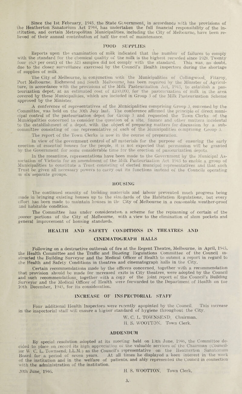 the Heatherton Sanatorium Act 1944, has undertaken the full financial responsibility of the in¬ stitution, and certain Metropolitan Municipalities, including the City of Melbourne, have been re¬ lieved of their annual contribution of half the cost of maintenance. FOOD SUPPLIES Reports upon the examination of milk indicated that the number of failures to comply with the standard for the chemical quality of the milk is the highest recorded since 1928. Twenty four (6.9 per cent) of the 323 samples did not comply with the standard. This was, no doubt, due to the closer surveillance exercised by the Council’s Health inspectors during the shortage of supplies of milk. The City of Melbourne, in conjunction with the Municipalities of Collmgwood, Fitzroy, Port Melbourne, Richmond and South Melbourne, has been required by the Minister of Agricul¬ ture, in accordance with the provisions of the Milk Pasteurization Act, 1943, to establish a pas¬ teurization depot, at an estimated cost of £260,000, for the pasteurization of milk in the area covered by these Municipalities, which are included in Group 3 of the Milk Pasteurization Scheme approved by the Minister. A conference of representatives of the Municipalities comprising Group 3, convened by the Committee, was held on the 30th July last. The conference affirmed the principle of direct muni¬ cipal control of the pasteurization depot for Group 3 and requested the Town Clerks of the Municipalities concerned to consider the question of a site, finance and other matters incidental to the establishment of a depot, with the object of preparing matters for discussion by a sub¬ committee consisting of one representative of each of the Municipalities comprising Group 3. The report of the Town Clerks is now in the course of preparation. In view of the government control of all materials for the purpose of ensuring the early erection of essential houses for the people, it is not expected that permission will be granted by the Government for some considerable time for the erection of pasteurization depots. In the meantime, representations have been made to the Government by the Municipal As¬ sociation of Victoria for an amendment of the Milk Pasteurization Act 1943 to enable a group of Municipalities to constitute a Trust consisting of elected municipal representatives and that such Trust be given all necessary powers to carry out its functions instead of the Councils operating m six separate groups. HOUSING The continued scarcity of building mate] ials and labour prevented much progress being- made in bringing existing houses up to the standards of the Habitation Regulations, but every effort has been made to maintain houses in tin City of Melbourne in a reasonable weather-proof and habitable condition. The Committee has under consideration a scheme for the replanning of certain of the poorer portions of the City of Melbourne, with a view to the elimination of slum pockets and general improvement of housing standards. HEALTH AND SAFETY CONDITIONS IN THEATRES AND CINEMATOGRAPH HALLS Following on a destructive outbreak of fire at the Regent Theatre, Melbourne, in April, 1935, the Health Committee and the Traffic and Bunding Regulations Committee of the Council in¬ structed the Building Surveyor and the Medical Officer of Health to submit a report in regard to the Health and Safety Conditions in theatres and cinematograph halls in the City. Certain recommendations made by the officers concerned, together with a recommendation that provision should be made for increased exits in City theatres, were adopted by the Council and such recommendations, together with a copy of the joint report of the Council’s Building Surveyor and the Medical Officer of Health were forwarded to the Department of Health on t'ne 10th December, 1945, for its consideration. INCREASE OF INSPECTORIAL STAFF Four additional Health Inspectors were recently apopinted by the Council. This increase in the inspectorial stall will ensure a higher standard of hygiene throughout the City. W. C. L. TOWNSEND, Chairman. II. S. WOOTTON, Town Clerk. ADDENDUM By special resolution adopted at its meeting held on 13th June, 1946, the Committee de¬ cided to place on record its high appreciation oi the valuable services of the Chairman (Council¬ lor W. C. L. Townsend, LL.M.) as the Council’s representative on the Heatherton Sanatorium Board for a period of seven years. At all times he displayed a keen interest in the work of the institution and in the welfare of patients, and ably represented the Council in connection with the administration of the institution. 20th June, 1946. H. S. WOOTTON, Town Clerk. 3.