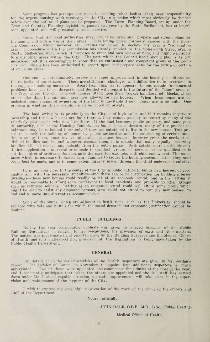 Some progress has perhaps been made in deciding what bodies shall bear responsibility for the urgent housing work necessary in the City; a question which must obviously be decided before even the outline of plans can be prepared. The Town Planning Board, set up under the Town and Country Planning legislation, passed last year by the State Parliament, has at length been appointed, and will presumably become active. Under that Act local authorities may, and, if required, shall prepare and submit plans tor the zoning and future use of their areas. This zoning power formerly resided with the Hous¬ ing Commission which, however, still retains the power to declare any area a “reclamation area,” a procedure which the Commission has already applied to the Molesworth Street area in North Melbourne, upon which it uroposes to erect and own blocks of flats, and might well apply to many other areas within the City. The part which the Council itself should play is as yet undecided; but it is encouraging to know that an enthusiastic and competent group of the Coun¬ cil’s own officers has been authorised to report upon, and prepare plans for the future of certain of our slum areas. One cannot, unfortunately, foresee any lapid improvement in the housing conditions ioi tie majority of our citizens, there are still many shortages and difficulties to be overcome in the supply of building materials. Apart from this, as it appears to me, certain fundamental problems have yet to be discussed and decided with regard to the future of the “slum” areas ot the City, where the old worn-out houses stand upon their “pocket handkerchief” blocks, which are smaller than the minimum area now allowed for new houses. When these houses are de¬ molished, some change of ownership of the land is inevitable if new houses are to be built. One problem is whether this ownership shall be public or private. The land, owing to its proximity to the City, is of high value, and if it remains in private ownership and the new houses are built therein, they cannot possibly be rented by many of the relatively poor people who now live there. If the land becomes public property, and some pub¬ lic authority, such as the Housing Commission, builds houses thereon, many of the present in¬ habitants may be re-housed there only if they are subsidised to live in the new houses. This pro¬ cedure, namely the building of houses by public authorities and the subsidising of certain fami¬ lies to occupy them, must involve intolerable injustice, because, however great the needs of m- divilual families may be. and whoever chooses them, it is certain that many equally deserving- families will not receive any subsidy from the public purse. Such subsidies are justifiable only if their application is universal or is made to specified groups of persons whose qualification is not the subject of arbitrary decision, as is the case, for example, with child endowment. The assis¬ tance which is necessary to enable large families to secure the housing accommodation they need could best be made, and is to some extent already made, through the child endowment subsidy. If, in an area close to the centre of the City, a public authority builds new houses, of good quality and with the necessary amenities—and there can be no justification for building inferior dwellings—these new' houses could readily be let at an economic rental, and in the letting it would be reasonable to afford some preference to local residents and probably to other groups such as returned soldiers. Letting at an economic rental could well affoid some profit which might be used to assist any displaced persons, who could not afford to rent the new houses, to find and to move into alternative accommodation Some of the slums, which are adjacent tc institutions such as the University, should be replaced with flats and hostels for which the social demand and economic justification cannot be doubted. PUBLIC BUILDINGS During the year considerable publicity was given to alleged breaches of the Public Building Regulations in relation to fire precautions, the provision of exits, and other matters. The matter was investigated and reported upon by the Building Surveyor and the Medical Officer of Health, and it is understood that a revision ot' the Regulations is being undertaken by the Public Health Department. GENERAL Full details of all the varied activities of the health inspectors are given in Mr. Jordan’s report. The decision of Council, in November, to appoint four additional inspectors is much appreciated. Two of these were appointed and commenced their duties at the close of the year, and I confidently anticipate that when the others are appointed and the full staff has settled down under Mr. Jordan's capable direction, a steady improvement will take place in the super¬ vision and maintenance of the hygiene of the City. I wish to express my very high appreciation of the work of the whole of the officers and staff of the Department. Yours faithfully, JOHN DALE, O.B.E., M.D., B.Sc. (Public Health) Medical Officer of Health.