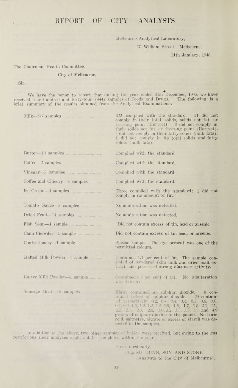 f REPORT OF CITY ANALYSTS Melbourne Analytical Laboratory, 27 William Street, Melbourne, 11th January, 1946. The Chairman, Health Committee. City of Melbourne. Sir, We have the honor to report that during- the year ended 31st December, 1945, we have1 received four hundred and forty-four (444) samples of Foods and Drugs. The following is a brief summary of the results obtained from the Analytical Examinations: Milk—347 samples .. . 323 complied with the standard. 11 did not comply in their total solids, solids not fat, or freezing point (Hortvet)- 8 did not comply in their solids not fat. or freezing point (Hortvet). 4 did not comply in their fatty solids (milk fats). 1 did not comply in its total solids and fatty solids (milk fats). Butter—10 samples. Complied with the standard. Coffee-—2 samples . . Complied with the standard. Vinegar—5 samples . Coffee and Chicory—5 samples Ice Cream—1- samples . Complied with the standard. Complied with the standard. Three complied with the standard; 1 did not comply in its amount of fat. Tomato Sauce—5 samples Dried Fruit—14 samples ... Fish Soup—1 sample . Clam Chowder—1 sample .. Confectionery—1 sample ... No adulteration was detected. No adulteration was detected. Did not contain excess of tin, lead or arsenic. Did not contain excess of tin lead, or arsenic. Special sample. The dye present was one of the permitted colours. Malted Milk Powder—1 sample Butter Milk Powder—1 sample Contained 1.1 per cent of fat. The sample con¬ sisted of powdered skim milk and dried malt ex¬ tract, and possessed strong diastasic activity- Contained 8-2 per cent of fat. No adulteration; wa.j> detected. Sausage Meat—15 samples . Eight contained no sulphur dioxide. 8 con¬ tained traces of sulphur dioxide- 29 contain¬ ed respectively 0.2, 0-4 0.4, 0.4, 0.5, 0.6, 0.6, 0.7, 9.9, 1.0, 1.2. 1.2, 1-3, 1.5, 1.5, 1.7, 1.8, 2.1. 2.1, 2.2, 2.3, 2.3, 2.6, 3.0, 3.2, 3.5, 3.5, 3.5 and 4.9 grains of sulphur dioxide to the pound. No boric acid, saltpetre, nitrate or excess of starch was de¬ tected in the samples. In addition to the above, two other samples o ' butter were received, but owing to the gas restrictions their analyses could not be completed within the year. Yours obediently, Signed) DUNN, SON AND STONE, (Analysts to the City of Melbourne). 32;