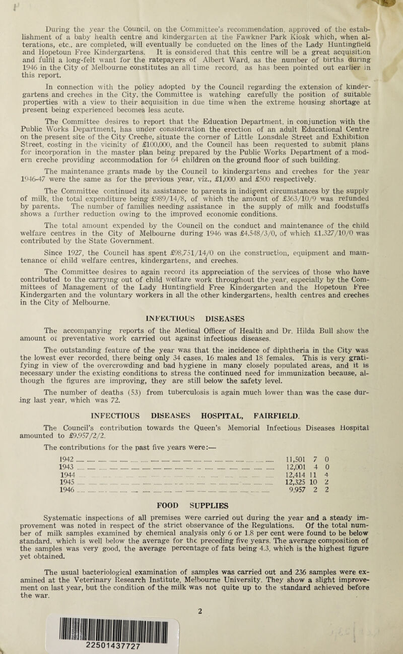 i During the year the Council, on the Committee’s recommendation, approved of the estab¬ lishment of a baby health centre and kindergarten at the Fawkner Park Kiosk which, when al¬ terations, etc., are completed, will eventually be conducted on the lines of the Lady Huntingfield and Hopetoun Free Kindergartens. It is considered that this centre will be a great acquisition and fulfil a long-felt want for the ratepayers of Albert Ward, as the number of births during 1946 in the City of Melbourne constitutes an all time record, as has been pointed out earlier in this report. In connection with the policy adopted by the Council regarding the extension of kinder¬ gartens and creches in the City, the Committee is watching carefully the position of suitable properties with a view to their acquisition in due time when the extreme housing shortage at present being experienced becomes less acute. The Committee desires to report that the Education Department, in conjunction with the Public Works Department, has under consideration the erection of an adult Educational Centre on the present site of the City Creche, situate the corner of Little Lonsdale Street and Exhibition Street, costing in the vicinity of £100,000, and the Council has been requested to submit plans for incorporation in the master plan being prepared by the Public Works Department of a mod¬ ern creche providing accommodation for 64 children on the ground floor of such building. The maintenance grants made by the Council to kindergartens and creches for the year 1946-47 were the same as for the previous year, viz., £1,000 and £500 respectively. The Committee continued its assistance to parents in indigent circumstances by the supply of milk, the total expenditure being £989/14/8, of which the amount of £363/10/9 was refunded by parents. The number of families needing assistance in the supply of milk and foodstuffs shows a further reduction owing to the improved economic conditions. The total amount expended by the Council on the conduct and maintenance of the child welfare centres in the City of Melbourne during 1946 was £4,548/3/0, of which £1,327/10/0 was contributed by the State Government. Since 1927, the Council has spent £98,751/14/0 on the construction, equipment and main¬ tenance of child welfare centres, kindergartens, and creches. The Committee desires to again record its appreciation of the services of those who have contributed to the carrying out of child welfare work throughout the year, especially by the Com¬ mittees of Management of the Lady Huntingfleld Free Kindergarten and the Hopetoun Free Kindergarten and the voluntary workers in all the other kindergartens, health centres and creches in the City of Melbourne. INFECTIOUS DISEASES The accompanying reports of the Medical Officer of Health and Dr. Hilda Bull show the amount or preventative work carried out against infectious diseases. The outstanding feature of the year was that the incidence of diphtheria in the City was the lowest ever recorded, there being only 34 cases, 16 males and 18 females. This is very grati¬ fying in view of the overcrowding and bad hygiene in many closely populated areas, and it is necessary under the existing conditions to stress the continued need for immunization because, al¬ though the figures are improving, they are still below the safety level. The number of deaths (53) from tuberculosis is again much lower than was the case dur¬ ing last year, which was 72. INFECTIOUS DISEASES HOSPITAL, FAIRFIELD. The Council’s contribution towards the Queen’s Memorial Infectious Diseases Hospital amounted to £9,957/2/2. The contributions for the past five years were:— 1942 .. 1943 . 1944 1945 . 1946 11,501 7 0 12,001 4 0 12,414 11 4 12,325 10 2 9.957 2 2 FOOD SUPPLIES Systematic inspections of all premises were carried out during the year and a steady im¬ provement was noted in respect of the strict observance of the Regulations. Of the total num¬ ber of milk samples examined by chemical analysis only 6 or 1.8 per cent were found to be below standard, which is well below the average for the preceding five years. The average composition of the samples was very good, the average percentage of fats being 4.3, which is the highest figure yet obtained. The usual bacteriological examination of samples was carried out and 236 samples were ex¬ amined at the Veterinary Research Institute, Melbourne University. They show a slight improve¬ ment on last year, but the condition of the milk was not quite up to the standard achieved before the war.