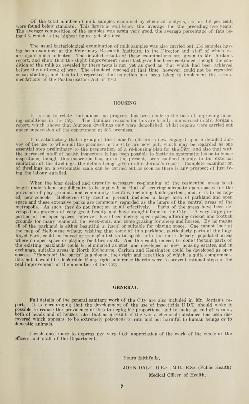 Of the total number of milk samples examined by chemical analysis, six, or 1.8 per cent, were found below standard. This figure is well below the average for the preceding five years. The average composition of the samples was again very good, the average percentage of fats be¬ ing 4.3, which is the highest figure yet obtained. The usual bacteriological examination of milk samples was also carried out, 236 samples hav¬ ing been examined at the Veterinary Research Institute, to the Director and staff of which we are again much indebted. The detailed results of these examinations are given in Mr. Jordan’s report, and show that the slight improvement noted last year has been continued, though the con¬ dition of the milk as revealed by these tests is not yet as good as that which had been achieved before the outbreak of war. The standard reached at that time, however, could not be regarded as satisfactory, and it is to be regretted that no action has been taken to implement the recom¬ mendations of the Pasteurisation Act of 1943. HOUSING It is sad to relate that almost no progress has been made in the task of improving hous¬ ing conditions in the City. The familiar reasons for this are briefly summarised in Mr. Jordan’s report, which shows that fourteen dwellings only were demolished, whilst repairs were carried out under supervision of the department at 483 premises. It is satisfactory that a group of the Council’s officers is now engaged upon a detailed sur¬ vey of the use to which all the premises in the City are now put, which may be regarded as one essential step preliminary to the preparation of a re-housing plan for the City; and also that with the increased staff of health inspectors it has been possible to institute systematic house-to-house inspections, though this inspection has, up to the present, been confined mainly to the external sanitation of the dwellings, the details being given in Mr. Jordan’s report Complete examination of dwellings on a systematic scale can be carried out as soon as there is any prospect of just ty¬ ing the labour entailed. When the long desired and urgently necessary re-planning of the residential areas is at length undertaken, one difficulty to be met will be that of securing adequate open spaces for the provision of play grounds and community facilities, including kindergartens, and, it is to be hop¬ ed, new schools. Melbourne City itself at present includes a large area of parkland and open space and these extensive parks are commonly regarded as the lungs of the central areas of the metropolis. As such, they do not function at all effectively. Parts of the areas have been de¬ veloped as gardens of very great beauty and have brought fame to the City. A very large pro¬ portion of the open spaces, however, have been merely open spaces, affording cricket and football grounds for many teams at the week-ends, and some grazing for sheep and horses. By no means all of the parkland is either beautiful in itself or suitable for playing space. One cannot look at the map of Melbourne wthout wishing that some of this parkland, particularly parts of the huge Royal Park, could be moved or transplanted, so to speak, into the more densely populated areas where no open space or playing facilities exist. And this could, indeed, be done! Certain parts of the existing parklands could be eliminated as such and developed as new housing estates, and in exchange, suitable areas in North Melbourne, Carlton and Kensington could be developed as open spaces. “Hands off the parks” is a slogan, the origin and repetition of which is quite comprenens- ible, but it would be deplorable if any rigid adherence thereto were to prevent rational steps in the real improvement of the amenities of the City. GENERAL Full details of the general sanitary work of the City are also included in Mr. Jordan’s re¬ port. It is encouraging that the development of the use of insecticide D.D.T. should make it possible to reduce the prevalence of flies to negligible proportions, and to make an end of vermin, both of heads and of houses; also that as a result of the war a chemical substance has been dis¬ covered which appears to be extremely poisonous to rats and not harmful to human beings or to domestic animals. I wish once more to express my very high appreciation of the work of the whole of the officers and staff of the Department. Yours faithfully, JOHN DALE, O.B.E., M.D., B.Sc. (Public Health) Medical Officer of Health.