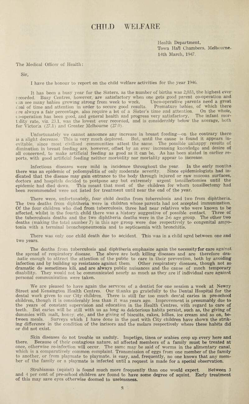 CHIU) WELFARE Health Department, Town Hall Chambers, Melbourne.. 14th March, 1947. The Medical Officer of Health: Sir, I have the honour to report on the child welfare activities for the year 1946. It has been a busy year for the Sisters, as the number of births was 2,033, the highest ever recorded. Busy Centres, however, are satisfactory when one gets good parent co-operation and can see many babies growing strong from week to week. Unco-operative parents need a great deal of time and attention in order to secure good results. Premature babies, of which there are always a fair percentage, also require a lot of a Sister’s time and attention. On the whole, co-operation has been good, and general health and progress very satisfactory. The infant mor¬ tality rate, viz. 23.1, was the lowest ever recorded, and is considerably below the average, both for Victoria (27.1) and Greater Melbourne (27.0). Unfortunately we cannot announce any increase in breast feeding—on the contrary there is a slight decrease. This is very much deplored. But, until the cause is found it appears in¬ evitable, since most civilised communities attest the same. The possible unhappy results of diminution in breast feeding are, however, offset by an ever increasing knowledge and desire of all concerned, to make artificial feeding as good as it can be. As has been stated in earlier re¬ ports, with good artificial feeding neither morbidity nor mortality appear to increase. Infectious diseases were mild in incidence throughout the year. In the early months there was an epidemic of poliomyelitis of only moderate severity. Since epidemiologists had in¬ dicated that the disease may gain entrance to the body through injured or raw mucous surfaces, doctors and hospitals decided to postpone any but extremely urgent tonsillectomies until the epidemic had died down. This meant that most of the children for whom tonsillectomy had been recommended were not listed for treatment until near the end of the year. There were, unfortunately, four child deaths from tuberculosis and two from diphtheria. The two deaths from diphtheria were in children whose parents had not accepted immunization. Of the four children who died from tuberculosis, three had near relatives who were known to be affected, whilst in the fourth child there was a history suggestive of possible contact. Three of the tuberculosis deaths and the two diphtheria deaths were in the 2-6 age group. The other two deaths (making the total number 7) in this age group were due respectively to congenital amyo¬ tonia with a terminal bronchopneumonia and to septicaemia with bronchitis. There was only one child death due to accident. This was in a child aged between one and two years. The deaths from tuberculosis and diphtheria emphasize again the necessity for care against the spread of respiratory disease. The above are both killing diseases and are therefore dra- natie enough to attract the attention of the public to care in their prevention, both by avoiding infection and by building up resistance against them. Other respiratory diseases, though not so dramatic do sometimes kili, and are always public nuisances and the cause of much temporary disability. They would not be communicated nearly as much as they are if individual care against personal communication were taken. We are pleased to have again the services of a dentist for one session a week at Newry Street and Kensington Health Centres. Our thanks go gratefully to the Dental Hospital for the dental work given to our City children. There is still far too much dental caries in pre-school children, though it is considerably less than it was years ago. Improvement is presumably due to the years of constant supervision and education in the Health Centres, with regard to care of teeth. But caries will be still with us as long as deleterious habits persist, such as, the giving of dummies with malt, honey, etc., and the giving of biscuits, cakes, lollies, ice cream and so on, be¬ tween meals. Surveys which I have done in the past with City children have shown the strik¬ ing difference in the condition of the incisors and the molars respectively where these habits did or did not exist. Skin diseases do not trouble us unduly. Impetigo, tinea or scabies crop up every here and there. Because of their contagious nature, ail affected members of a family must be treated at once, otherwise re-infection will occur. The same may be said of worms in the alimentary canal, which is a comparatively common complaint. Transmission of eggs from one member of the family to another, or from playmate to playmate, is easy, and, frequently, no one knows that any mem¬ ber of the family or a playmate is infected until a request is made for a special observation. Strabismus (squint) is found much more frequently than one would expect. Between 3 and 4 per cent of pre-school children are found to have some degree of squint. Early treatment of this may save eyes otherwise doomed to uselessness. S