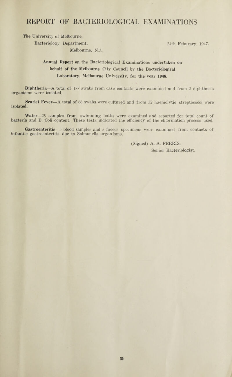 REPORT OF BACTERIOLOGICAL EXAMINATIONS The University of Melbourne, Bacteriology Department, 24th Feburary, 1947. Melbourne, N.3., Annual Report on the Bacteriological Examinations undertaken on behalf of the Melbourne City Council by the Bacteriological Laboratory, Melbourne University, for the year 1946. Diphtheria—A total of 177 swabs from case contacts were examined and from 3 diphtheria organisms were isolated. Scarlet Fever—A total of 68 swabs were cultured and from 32 haemolytic streptococci were isolated. Water—25 samples from swimming baths were examined and reported for total count of bacteria and B. Coli content. These tests indicated the efficiency of the chlorination process used. Gastroenteritis—3 blood samples and 5 faeces specimens were examined from contacts of infantile gastroenteritis due to Salmonella organisms. (Signed) A. A. FERRIS, Senior Bacteriologist.