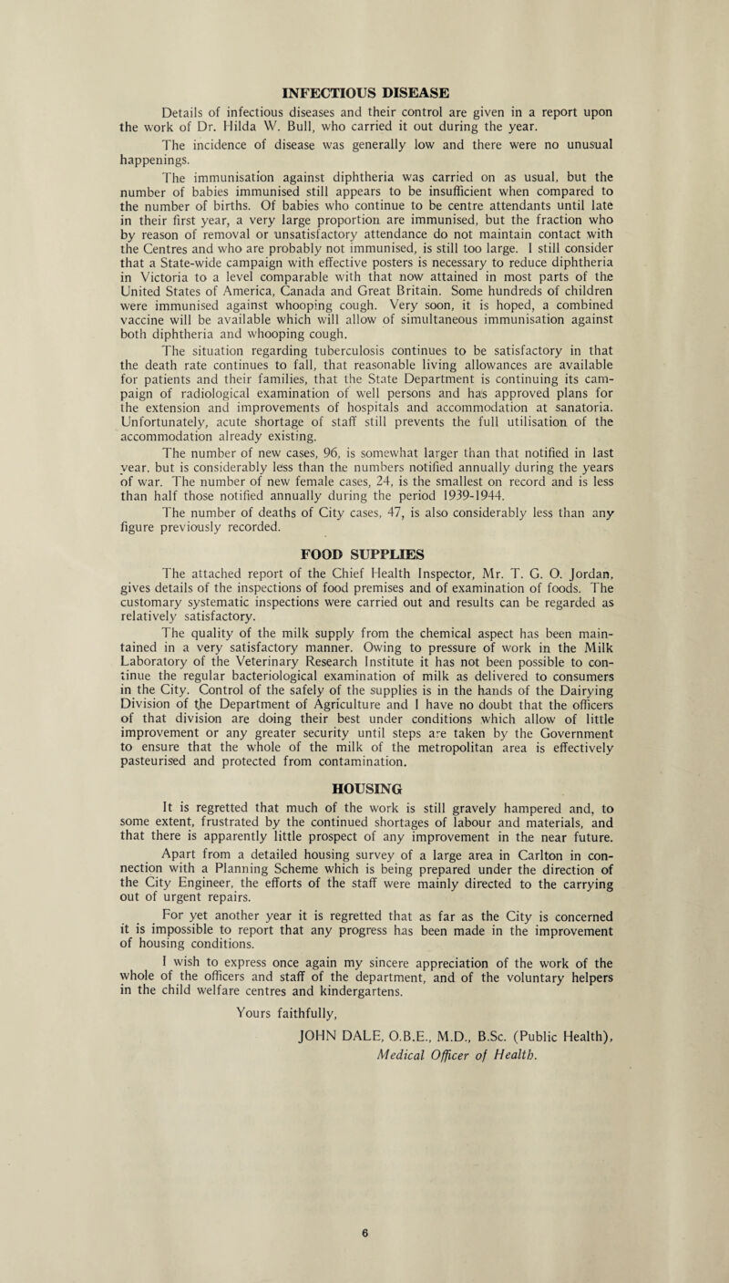 Details of infectious diseases and their control are given in a report upon the work of Dr. Hilda W. Bull, who carried it out during the year. The incidence of disease was generally low and there were no unusual happenings. The immunisation against diphtheria was carried on as usual, but the number of babies immunised still appears to be insufficient when compared to the number of births. Of babies who continue to be centre attendants until late in their first year, a very large proportion are immunised, but the fraction who by reason of removal or unsatisfactory attendance do not maintain contact with the Centres and who are probably not immunised, is still too large. I still consider that a State-wide campaign with effective posters is necessary to reduce diphtheria in Victoria to a level comparable with that now attained in most parts of the United States of America, Canada and Great Britain. Some hundreds of children were immunised against whooping cough. Very soon, it is hoped, a combined vaccine will be available which will allow of simultaneous immunisation against both diphtheria and whooping cough. The situation regarding tuberculosis continues to be satisfactory in that the death rate continues to fall, that reasonable living allowances are available for patients and their families, that the State Department is continuing its cam¬ paign of radiological examination of well persons and ha's approved plans for the extension and improvements of hospitals and accommodation at sanatoria. Unfortunately, acute shortage of staff still prevents the full utilisation of the accommodation already existing. The number of new cases, 96, is somewhat larger than that notified in last year, but is considerably less than the numbers notified annually during the years of war. The number of new female cases, 24, is the smallest on record and is less than half those notified annually during the period 1939-1944. The number of deaths of City cases, 47, is also considerably less than any figure previously recorded. FOOD SUPPLIES The attached report of the Chief Health Inspector, Mr. T. G. O. Jordan, gives details of the inspections of food premises and of examination of foods. The customary systematic inspections were carried out and results can be regarded as relatively satisfactory. The quality of the milk supply from the chemical aspect has been main¬ tained in a very satisfactory manner. Owing to pressure of work in the Milk Laboratory of the Veterinary Research Institute it has not been possible to con¬ tinue the regular bacteriological examination of milk as delivered to consumers in the City. Control of the safely of the supplies is in the hands of the Dairying Division of the Department of Agriculture and I have no doubt that the officers of that division are doing their best under conditions which allow of little improvement or any greater security until steps are taken by the Government to ensure that the whole of the milk of the metropolitan area is effectively pasteurised and protected from contamination. HOUSING It is regretted that much of the work is still gravely hampered and, to some extent, frustrated by the continued shortages of labour and materials, and that there is apparently little prospect of any improvement in the near future. Apart from a detailed housing survey of a large area in Carlton in con¬ nection with a Planning Scheme which is being prepared under the direction of the City Engineer, the efforts of the staff were mainly directed to the carrying out of urgent repairs. For yet another year it is regretted that as far as the City is concerned it is impossible to report that any progress has been made in the improvement of housing conditions. I wish to express once again my sincere appreciation of the work of the whole of the officers and staff of the department, and of the voluntary helpers in the child welfare centres and kindergartens. Yours faithfully, JOHN DALE, O.B.E., M.D., B.Sc. (Public Health), Medical Officer of Health.