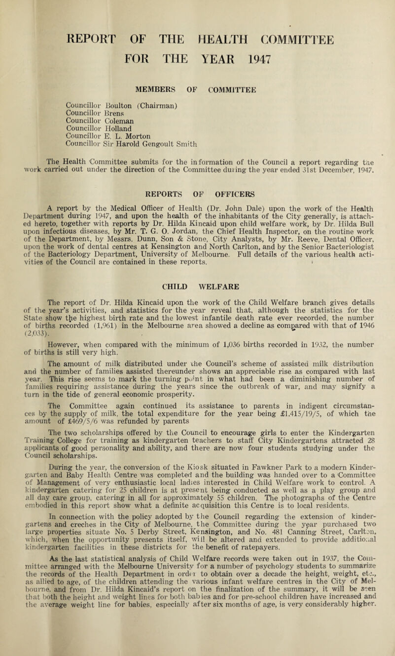 REPORT OF THE HEALTH COMMITTEE FOR THE YEAR 1947 MEMBERS OF COMMITTEE Councillor Boulton (Chairman) Councillor Brens Councillor Coleman Councillor Holland Councillor E. L. Morton Councillor Sir Harold Gengoult Smith The Health 'Committee submits for the information of the Council a report regarding the work carried out under the direction of the Committee during the year ended 31st December, 1947. REPORTS OF OFFICERS A report by the Medical Officer of Health (Dr. John Dale) upon the work of the Health Department during 1947, and upon the health of the inhabitants of the City generally, is attach¬ ed hereto, together with reports by Dr. Hilda Kincaid upon child welfare work, by Dr. Hilda Bull upon infectious diseases, by Mr. T. G. O. Jordan, the Chief Health Inspector, on the routine work of the Department, by Messrs. Dunn, Son & Stone, City Analysts, by Mr. Reeve, Dental Officer, upon the work of dental centres at Kensington and North Carlton, and by the Senior Bacteriologist of the Bacteriology Department, University of Melbourne. Full details of the various health acti¬ vities of the Council are contained in these reports. t CHILD WELFARE The report of Dr. Hilda Kincaid upon the work of the Child Welfare branch gives details of the year’s activities, and statistics for the year reveal that, although the statistics for the State show the highest birth rate and the lowest infantile death rate ever recorded, the number of births recorded (1,961) in the Melbourne area showed a decline as compared with that of 1946 (2,033). However, when compared with the minimum of 1,036 births recorded in 1932, the number of births is still very high. The amount of milk distributed under the Council’s scheme of assisted milk distribution and the number of families assisted thereunder shows an appreciable rise as compared with last year. This rise seems to mark the turning p<3nt in what had been a diminishing number of families requiring assistance during the years since the outbreak of war, and may signify a turn in the tide of general economic prosperity. The Committee again continued its assistance to parents in indigent circumstan¬ ces by the supply of milk, the total expenditure for the year being £1,415/19/5, of which the amount of £469/5/6 was refunded by parents The two scholarships offered by the Council to encourage girls to enter the Kindergarten Training College for training as kindergarten teachers to staff City Kindergartens attracted 28 applicants of good personality and ability, and there are now four students studying under the Council scholarships. During the year, the conversion of the Kiosk situated in Fawkner Park to a modern Kinder¬ garten and Baby Health Centre was completed and the building was handed over to a 'Committee of Management of very enthusiastic local ladies interested in Child Welfare work to control. A kindergarten catering for 25 children is at present being conducted as well as a play group and all day care group, catering in all for approximately 55 children. The photographs of the Centre embodied in this report show what a definite acquisition this Centre is to local residents. In connection with the policy adopted by the Council regarding the extension of kinder¬ gartens and creches in the City of Melbourne, the Committee during the ypar purchased two large properties situate No. 5 Derby Street, Kensington, and No. 481 Canning Street, Carlton, which, when the opportunity presents itself, will be altered and extended to provide additional kindergarten facilities in these districts for the benefit of ratepayers. As the last statistical analysis of Child Welfare records were taken out in 1937, the Com¬ mittee arranged with the Melbourne University for a number of psychology students to summarize the records of the Health Department in ord< l to obtain over a decade the height, weight, etc., as allied to age, of the children attending the various infant welfare centres in the City of Mel¬ bourne, and from Dr. Hilda Kincaid’s report on the finalization of the summary, it will be seen that both the height and weight lines for both babies and for pre-school children have increased and the average weight line for babies, especially after six months of age, is very considerably higher.